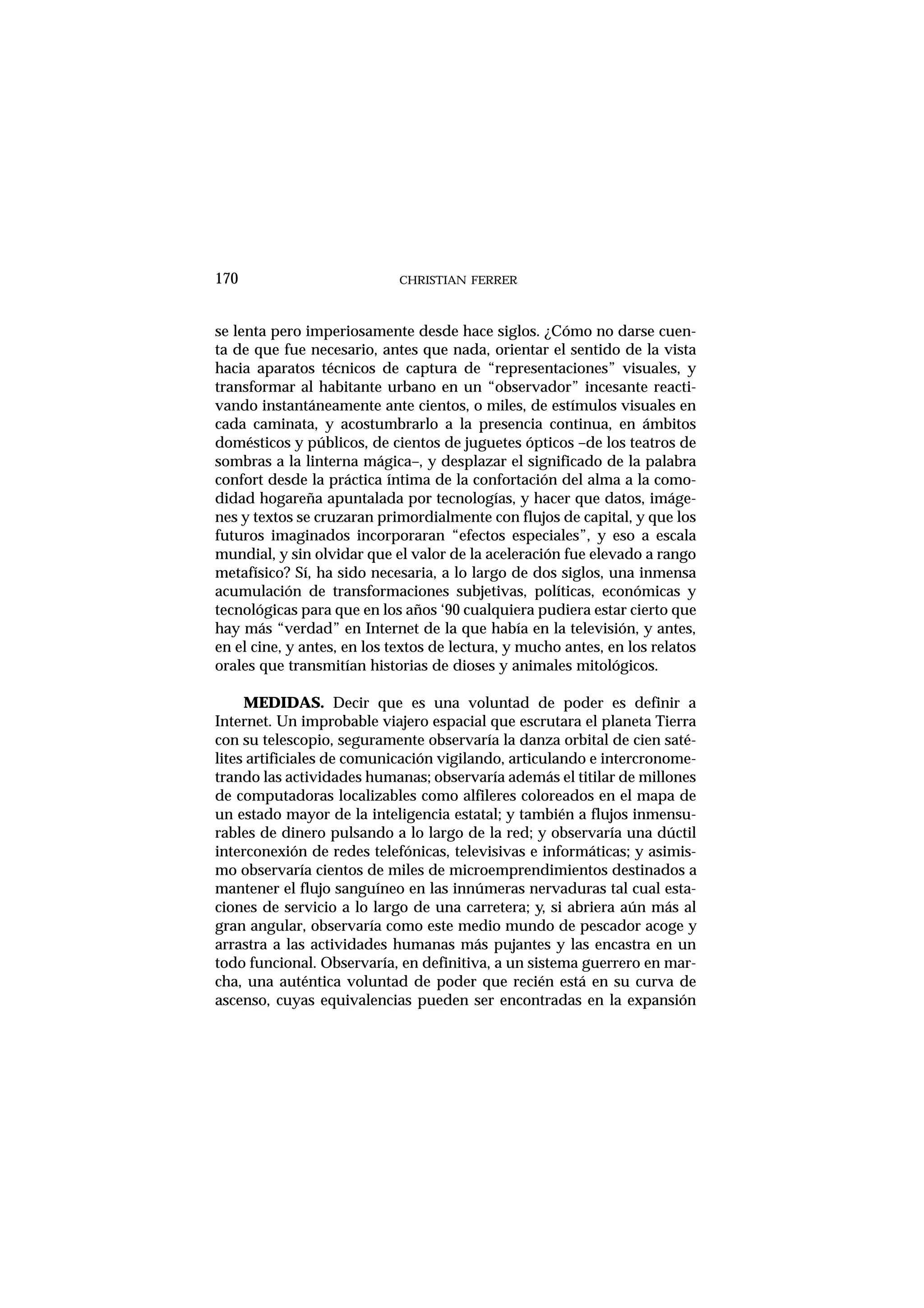 CHRISTIAN FERRER170
se lenta pero imperiosamente desde hace siglos. ¿Cómo no darse cuen-
ta de que fue necesario, antes que nada, orientar el sentido de la vista
hacia aparatos técnicos de captura de “representaciones” visuales, y
transformar al habitante urbano en un “observador” incesante reacti-
vando instantáneamente ante cientos, o miles, de estímulos visuales en
cada caminata, y acostumbrarlo a la presencia continua, en ámbitos
domésticos y públicos, de cientos de juguetes ópticos –de los teatros de
sombras a la linterna mágica–, y desplazar el significado de la palabra
confort desde la práctica íntima de la confortación del alma a la como-
didad hogareña apuntalada por tecnologías, y hacer que datos, imáge-
nes y textos se cruzaran primordialmente con flujos de capital, y que los
futuros imaginados incorporaran “efectos especiales”, y eso a escala
mundial, y sin olvidar que el valor de la aceleración fue elevado a rango
metafísico? Sí, ha sido necesaria, a lo largo de dos siglos, una inmensa
acumulación de transformaciones subjetivas, políticas, económicas y
tecnológicas para que en los años ‘90 cualquiera pudiera estar cierto que
hay más “verdad” en Internet de la que había en la televisión, y antes,
en el cine, y antes, en los textos de lectura, y mucho antes, en los relatos
orales que transmitían historias de dioses y animales mitológicos.
MEDIDAS. Decir que es una voluntad de poder es definir a
Internet. Un improbable viajero espacial que escrutara el planeta Tierra
con su telescopio, seguramente observaría la danza orbital de cien saté-
lites artificiales de comunicación vigilando, articulando e intercronome-
trando las actividades humanas; observaría además el titilar de millones
de computadoras localizables como alfileres coloreados en el mapa de
un estado mayor de la inteligencia estatal; y también a flujos inmensu-
rables de dinero pulsando a lo largo de la red; y observaría una dúctil
interconexión de redes telefónicas, televisivas e informáticas; y asimis-
mo observaría cientos de miles de microemprendimientos destinados a
mantener el flujo sanguíneo en las innúmeras nervaduras tal cual esta-
ciones de servicio a lo largo de una carretera; y, si abriera aún más al
gran angular, observaría como este medio mundo de pescador acoge y
arrastra a las actividades humanas más pujantes y las encastra en un
todo funcional. Observaría, en definitiva, a un sistema guerrero en mar-
cha, una auténtica voluntad de poder que recién está en su curva de
ascenso, cuyas equivalencias pueden ser encontradas en la expansión
 