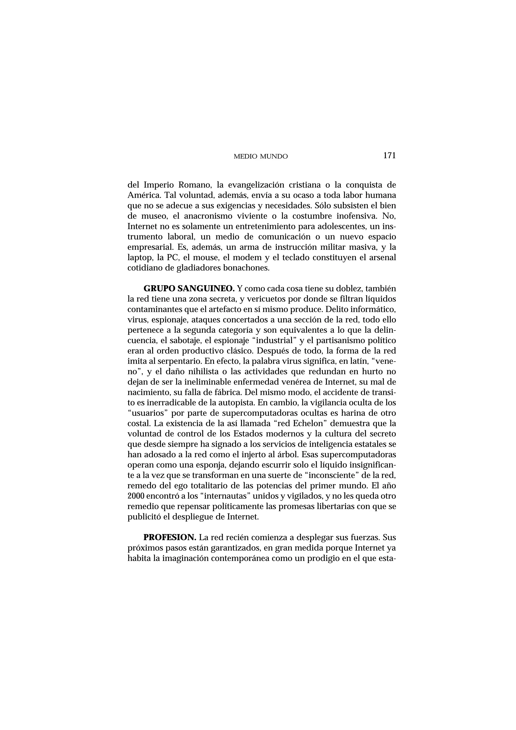 MEDIO MUNDO
del Imperio Romano, la evangelización cristiana o la conquista de
América. Tal voluntad, además, envía a su ocaso a toda labor humana
que no se adecue a sus exigencias y necesidades. Sólo subsisten el bien
de museo, el anacronismo viviente o la costumbre inofensiva. No,
Internet no es solamente un entretenimiento para adolescentes, un ins-
trumento laboral, un medio de comunicación o un nuevo espacio
empresarial. Es, además, un arma de instrucción militar masiva, y la
laptop, la PC, el mouse, el modem y el teclado constituyen el arsenal
cotidiano de gladiadores bonachones.
GRUPO SANGUINEO. Y como cada cosa tiene su doblez, también
la red tiene una zona secreta, y vericuetos por donde se filtran líquidos
contaminantes que el artefacto en sí mismo produce. Delito informático,
virus, espionaje, ataques concertados a una sección de la red, todo ello
pertenece a la segunda categoría y son equivalentes a lo que la delin-
cuencia, el sabotaje, el espionaje “industrial” y el partisanismo político
eran al orden productivo clásico. Después de todo, la forma de la red
imita al serpentario. En efecto, la palabra virus significa, en latín, “vene-
no”, y el daño nihilista o las actividades que redundan en hurto no
dejan de ser la ineliminable enfermedad venérea de Internet, su mal de
nacimiento, su falla de fábrica. Del mismo modo, el accidente de transi-
to es inerradicable de la autopista. En cambio, la vigilancia oculta de los
“usuarios” por parte de supercomputadoras ocultas es harina de otro
costal. La existencia de la así llamada “red Echelon” demuestra que la
voluntad de control de los Estados modernos y la cultura del secreto
que desde siempre ha signado a los servicios de inteligencia estatales se
han adosado a la red como el injerto al árbol. Esas supercomputadoras
operan como una esponja, dejando escurrir solo el líquido insignifican-
te a la vez que se transforman en una suerte de “inconsciente” de la red,
remedo del ego totalitario de las potencias del primer mundo. El año
2000 encontró a los “internautas” unidos y vigilados, y no les queda otro
remedio que repensar políticamente las promesas libertarias con que se
publicitó el despliegue de Internet.
PROFESION. La red recién comienza a desplegar sus fuerzas. Sus
próximos pasos están garantizados, en gran medida porque Internet ya
habita la imaginación contemporánea como un prodigio en el que esta-
171
 