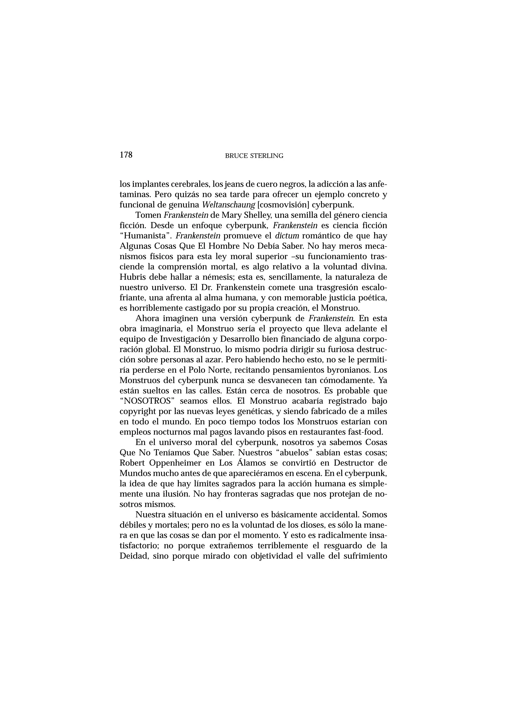 los implantes cerebrales, los jeans de cuero negros, la adicción a las anfe-
taminas. Pero quizás no sea tarde para ofrecer un ejemplo concreto y
funcional de genuina Weltanschaung [cosmovisión] cyberpunk.
Tomen Frankenstein de Mary Shelley, una semilla del género ciencia
ficción. Desde un enfoque cyberpunk, Frankenstein es ciencia ficción
“Humanista”. Frankenstein promueve el dictum romántico de que hay
Algunas Cosas Que El Hombre No Debía Saber. No hay meros meca-
nismos físicos para esta ley moral superior –su funcionamiento tras-
ciende la comprensión mortal, es algo relativo a la voluntad divina.
Hubris debe hallar a némesis; esta es, sencillamente, la naturaleza de
nuestro universo. El Dr. Frankenstein comete una trasgresión escalo-
friante, una afrenta al alma humana, y con memorable justicia poética,
es horriblemente castigado por su propia creación, el Monstruo.
Ahora imaginen una versión cyberpunk de Frankenstein. En esta
obra imaginaria, el Monstruo sería el proyecto que lleva adelante el
equipo de Investigación y Desarrollo bien financiado de alguna corpo-
ración global. El Monstruo, lo mismo podría dirigir su furiosa destruc-
ción sobre personas al azar. Pero habiendo hecho esto, no se le permiti-
ría perderse en el Polo Norte, recitando pensamientos byronianos. Los
Monstruos del cyberpunk nunca se desvanecen tan cómodamente. Ya
están sueltos en las calles. Están cerca de nosotros. Es probable que
“NOSOTROS” seamos ellos. El Monstruo acabaría registrado bajo
copyright por las nuevas leyes genéticas, y siendo fabricado de a miles
en todo el mundo. En poco tiempo todos los Monstruos estarían con
empleos nocturnos mal pagos lavando pisos en restaurantes fast-food.
En el universo moral del cyberpunk, nosotros ya sabemos Cosas
Que No Teníamos Que Saber. Nuestros “abuelos” sabían estas cosas;
Robert Oppenheimer en Los Álamos se convirtió en Destructor de
Mundos mucho antes de que apareciéramos en escena. En el cyberpunk,
la idea de que hay límites sagrados para la acción humana es simple-
mente una ilusión. No hay fronteras sagradas que nos protejan de no-
sotros mismos.
Nuestra situación en el universo es básicamente accidental. Somos
débiles y mortales; pero no es la voluntad de los dioses, es sólo la mane-
ra en que las cosas se dan por el momento. Y esto es radicalmente insa-
tisfactorio; no porque extrañemos terriblemente el resguardo de la
Deidad, sino porque mirado con objetividad el valle del sufrimiento
BRUCE STERLING178
 