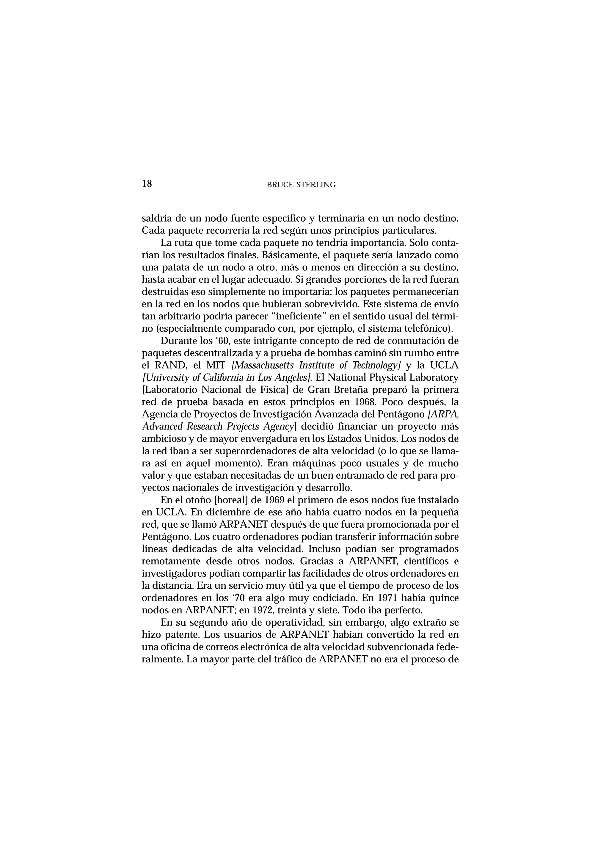BRUCE STERLING18
saldría de un nodo fuente específico y terminaría en un nodo destino.
Cada paquete recorrería la red según unos principios particulares.
La ruta que tome cada paquete no tendría importancia. Solo conta-
rían los resultados finales. Básicamente, el paquete sería lanzado como
una patata de un nodo a otro, más o menos en dirección a su destino,
hasta acabar en el lugar adecuado. Si grandes porciones de la red fueran
destruidas eso simplemente no importaría; los paquetes permanecerían
en la red en los nodos que hubieran sobrevivido. Este sistema de envío
tan arbitrario podría parecer “ineficiente” en el sentido usual del térmi-
no (especialmente comparado con, por ejemplo, el sistema telefónico).
Durante los ‘60, este intrigante concepto de red de conmutación de
paquetes descentralizada y a prueba de bombas caminó sin rumbo entre
el RAND, el MIT [Massachusetts Institute of Technology] y la UCLA
[University of California in Los Angeles]. El National Physical Laboratory
[Laboratorio Nacional de Física] de Gran Bretaña preparó la primera
red de prueba basada en estos principios en 1968. Poco después, la
Agencia de Proyectos de Investigación Avanzada del Pentágono [ARPA,
Advanced Research Projects Agency] decidió financiar un proyecto más
ambicioso y de mayor envergadura en los Estados Unidos. Los nodos de
la red iban a ser superordenadores de alta velocidad (o lo que se llama-
ra así en aquel momento). Eran máquinas poco usuales y de mucho
valor y que estaban necesitadas de un buen entramado de red para pro-
yectos nacionales de investigación y desarrollo.
En el otoño [boreal] de 1969 el primero de esos nodos fue instalado
en UCLA. En diciembre de ese año había cuatro nodos en la pequeña
red, que se llamó ARPANET después de que fuera promocionada por el
Pentágono. Los cuatro ordenadores podían transferir información sobre
líneas dedicadas de alta velocidad. Incluso podían ser programados
remotamente desde otros nodos. Gracias a ARPANET, científicos e
investigadores podían compartir las facilidades de otros ordenadores en
la distancia. Era un servicio muy útil ya que el tiempo de proceso de los
ordenadores en los ‘70 era algo muy codiciado. En 1971 había quince
nodos en ARPANET; en 1972, treinta y siete. Todo iba perfecto.
En su segundo año de operatividad, sin embargo, algo extraño se
hizo patente. Los usuarios de ARPANET habían convertido la red en
una oficina de correos electrónica de alta velocidad subvencionada fede-
ralmente. La mayor parte del tráfico de ARPANET no era el proceso de
 