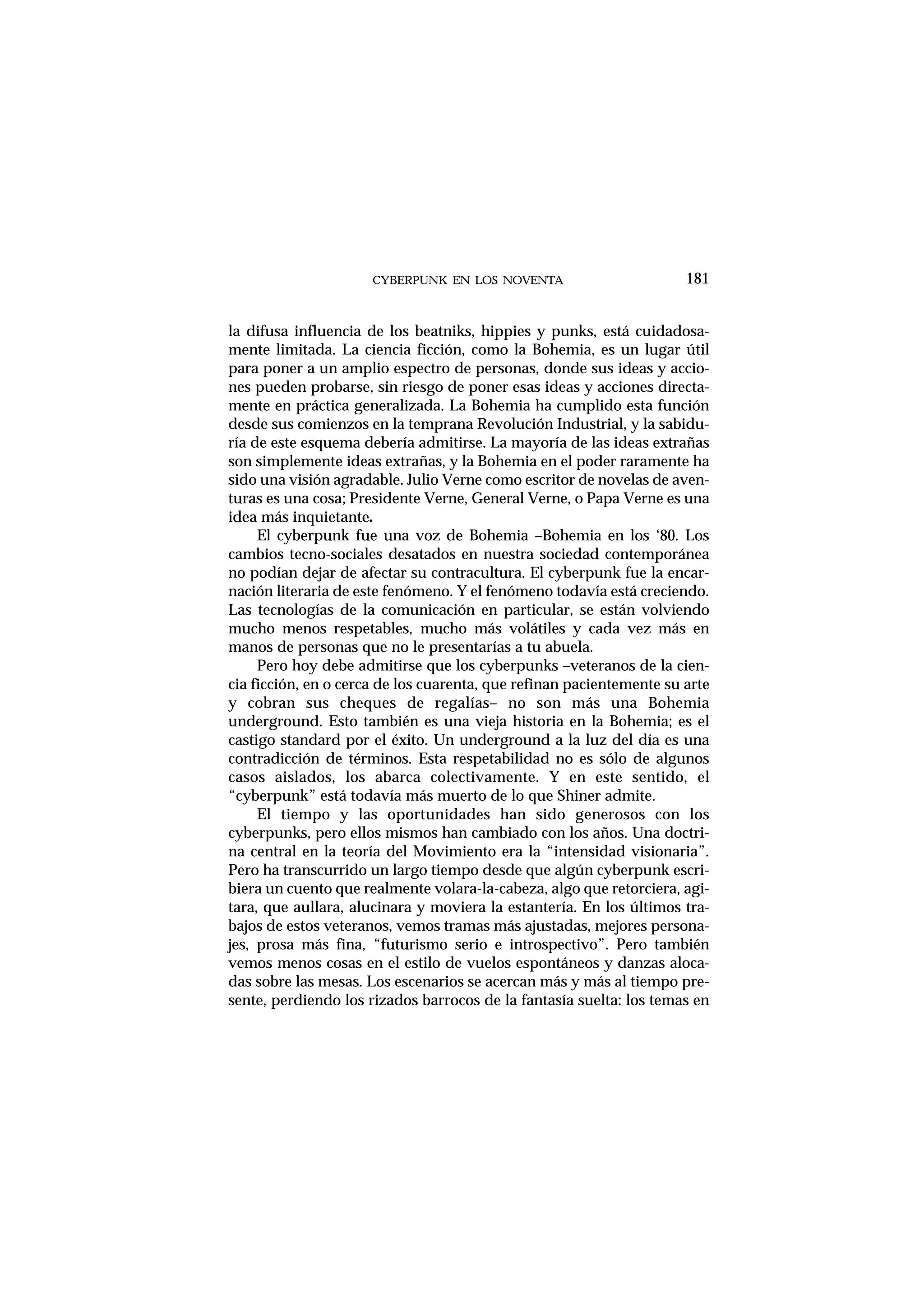 CYBERPUNK EN LOS NOVENTA
la difusa influencia de los beatniks, hippies y punks, está cuidadosa-
mente limitada. La ciencia ficción, como la Bohemia, es un lugar útil
para poner a un amplio espectro de personas, donde sus ideas y accio-
nes pueden probarse, sin riesgo de poner esas ideas y acciones directa-
mente en práctica generalizada. La Bohemia ha cumplido esta función
desde sus comienzos en la temprana Revolución Industrial, y la sabidu-
ría de este esquema debería admitirse. La mayoría de las ideas extrañas
son simplemente ideas extrañas, y la Bohemia en el poder raramente ha
sido una visión agradable. Julio Verne como escritor de novelas de aven-
turas es una cosa; Presidente Verne, General Verne, o Papa Verne es una
idea más inquietante.
El cyberpunk fue una voz de Bohemia –Bohemia en los ‘80. Los
cambios tecno-sociales desatados en nuestra sociedad contemporánea
no podían dejar de afectar su contracultura. El cyberpunk fue la encar-
nación literaria de este fenómeno. Y el fenómeno todavía está creciendo.
Las tecnologías de la comunicación en particular, se están volviendo
mucho menos respetables, mucho más volátiles y cada vez más en
manos de personas que no le presentarías a tu abuela.
Pero hoy debe admitirse que los cyberpunks –veteranos de la cien-
cia ficción, en o cerca de los cuarenta, que refinan pacientemente su arte
y cobran sus cheques de regalías– no son más una Bohemia
underground. Esto también es una vieja historia en la Bohemia; es el
castigo standard por el éxito. Un underground a la luz del día es una
contradicción de términos. Esta respetabilidad no es sólo de algunos
casos aislados, los abarca colectivamente. Y en este sentido, el
“cyberpunk” está todavía más muerto de lo que Shiner admite.
El tiempo y las oportunidades han sido generosos con los
cyberpunks, pero ellos mismos han cambiado con los años. Una doctri-
na central en la teoría del Movimiento era la “intensidad visionaria”.
Pero ha transcurrido un largo tiempo desde que algún cyberpunk escri-
biera un cuento que realmente volara-la-cabeza, algo que retorciera, agi-
tara, que aullara, alucinara y moviera la estantería. En los últimos tra-
bajos de estos veteranos, vemos tramas más ajustadas, mejores persona-
jes, prosa más fina, “futurismo serio e introspectivo”. Pero también
vemos menos cosas en el estilo de vuelos espontáneos y danzas aloca-
das sobre las mesas. Los escenarios se acercan más y más al tiempo pre-
sente, perdiendo los rizados barrocos de la fantasía suelta: los temas en
181
 
