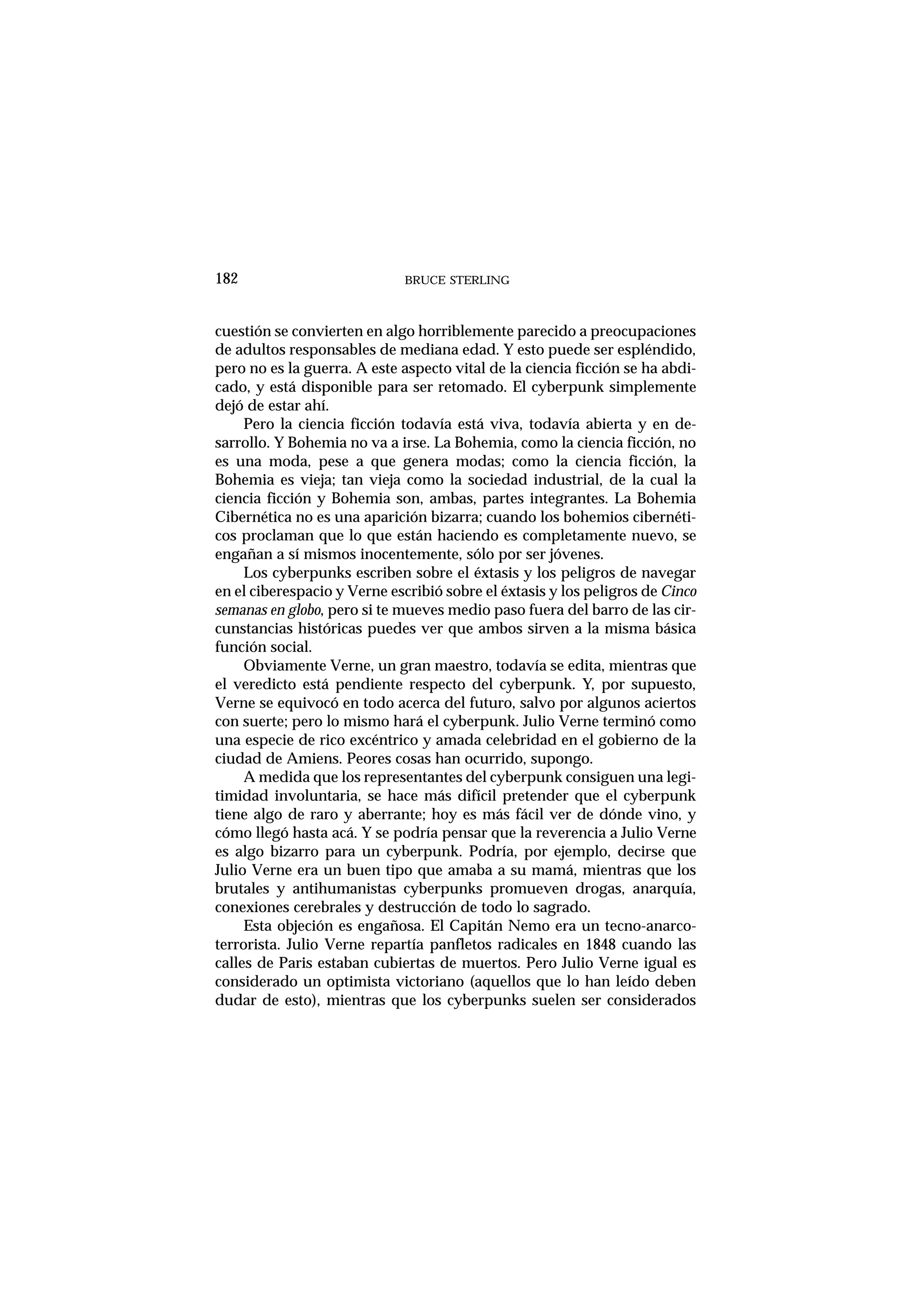 cuestión se convierten en algo horriblemente parecido a preocupaciones
de adultos responsables de mediana edad. Y esto puede ser espléndido,
pero no es la guerra. A este aspecto vital de la ciencia ficción se ha abdi-
cado, y está disponible para ser retomado. El cyberpunk simplemente
dejó de estar ahí.
Pero la ciencia ficción todavía está viva, todavía abierta y en de-
sarrollo. Y Bohemia no va a irse. La Bohemia, como la ciencia ficción, no
es una moda, pese a que genera modas; como la ciencia ficción, la
Bohemia es vieja; tan vieja como la sociedad industrial, de la cual la
ciencia ficción y Bohemia son, ambas, partes integrantes. La Bohemia
Cibernética no es una aparición bizarra; cuando los bohemios cibernéti-
cos proclaman que lo que están haciendo es completamente nuevo, se
engañan a sí mismos inocentemente, sólo por ser jóvenes.
Los cyberpunks escriben sobre el éxtasis y los peligros de navegar
en el ciberespacio y Verne escribió sobre el éxtasis y los peligros de Cinco
semanas en globo, pero si te mueves medio paso fuera del barro de las cir-
cunstancias históricas puedes ver que ambos sirven a la misma básica
función social.
Obviamente Verne, un gran maestro, todavía se edita, mientras que
el veredicto está pendiente respecto del cyberpunk. Y, por supuesto,
Verne se equivocó en todo acerca del futuro, salvo por algunos aciertos
con suerte; pero lo mismo hará el cyberpunk. Julio Verne terminó como
una especie de rico excéntrico y amada celebridad en el gobierno de la
ciudad de Amiens. Peores cosas han ocurrido, supongo.
A medida que los representantes del cyberpunk consiguen una legi-
timidad involuntaria, se hace más difícil pretender que el cyberpunk
tiene algo de raro y aberrante; hoy es más fácil ver de dónde vino, y
cómo llegó hasta acá. Y se podría pensar que la reverencia a Julio Verne
es algo bizarro para un cyberpunk. Podría, por ejemplo, decirse que
Julio Verne era un buen tipo que amaba a su mamá, mientras que los
brutales y antihumanistas cyberpunks promueven drogas, anarquía,
conexiones cerebrales y destrucción de todo lo sagrado.
Esta objeción es engañosa. El Capitán Nemo era un tecno-anarco-
terrorista. Julio Verne repartía panfletos radicales en 1848 cuando las
calles de Paris estaban cubiertas de muertos. Pero Julio Verne igual es
considerado un optimista victoriano (aquellos que lo han leído deben
dudar de esto), mientras que los cyberpunks suelen ser considerados
BRUCE STERLING182
 