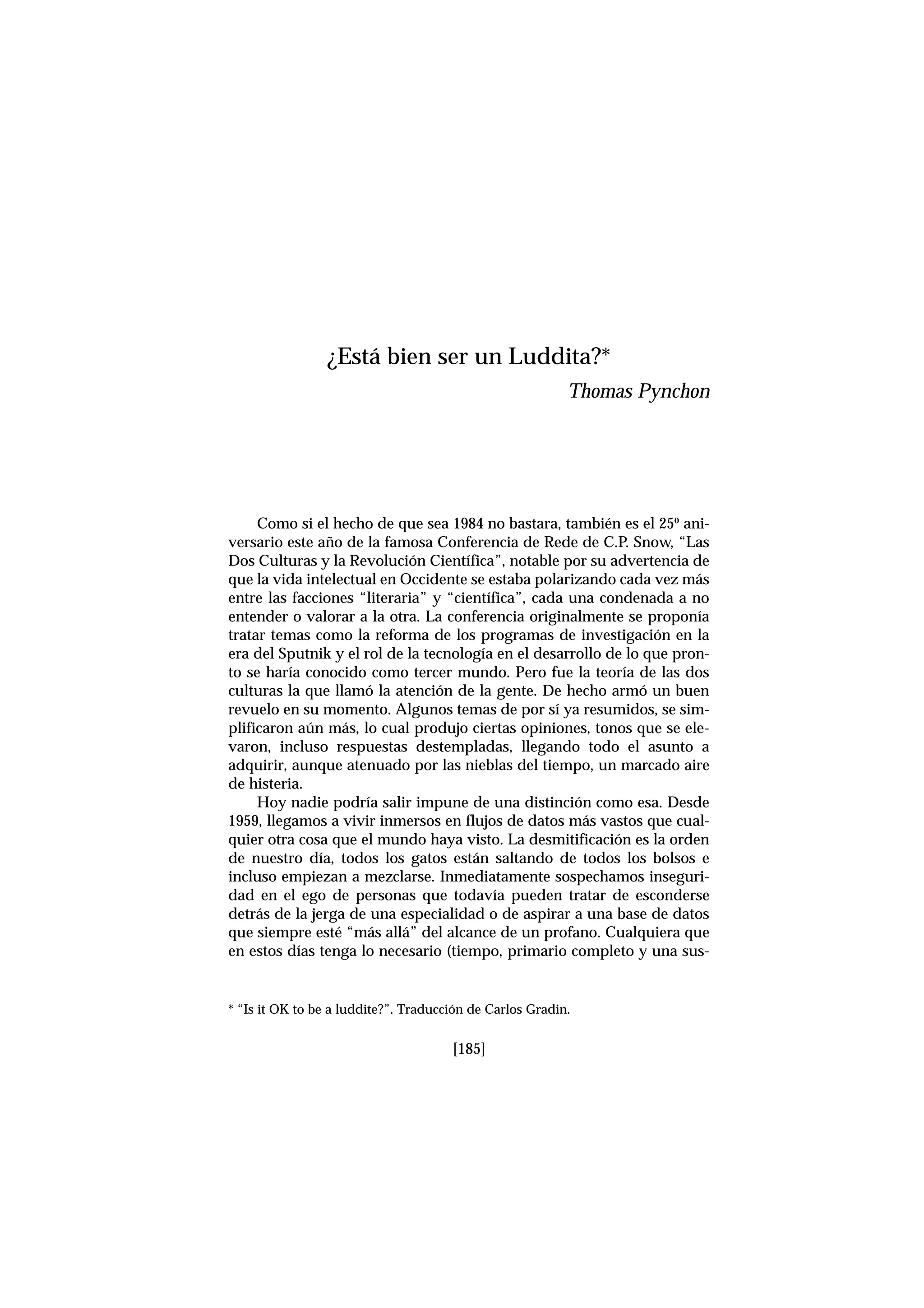 [185]
Como si el hecho de que sea 1984 no bastara, también es el 25º ani-
versario este año de la famosa Conferencia de Rede de C.P. Snow, “Las
Dos Culturas y la Revolución Científica”, notable por su advertencia de
que la vida intelectual en Occidente se estaba polarizando cada vez más
entre las facciones “literaria” y “científica”, cada una condenada a no
entender o valorar a la otra. La conferencia originalmente se proponía
tratar temas como la reforma de los programas de investigación en la
era del Sputnik y el rol de la tecnología en el desarrollo de lo que pron-
to se haría conocido como tercer mundo. Pero fue la teoría de las dos
culturas la que llamó la atención de la gente. De hecho armó un buen
revuelo en su momento. Algunos temas de por sí ya resumidos, se sim-
plificaron aún más, lo cual produjo ciertas opiniones, tonos que se ele-
varon, incluso respuestas destempladas, llegando todo el asunto a
adquirir, aunque atenuado por las nieblas del tiempo, un marcado aire
de histeria.
Hoy nadie podría salir impune de una distinción como esa. Desde
1959, llegamos a vivir inmersos en flujos de datos más vastos que cual-
quier otra cosa que el mundo haya visto. La desmitificación es la orden
de nuestro día, todos los gatos están saltando de todos los bolsos e
incluso empiezan a mezclarse. Inmediatamente sospechamos inseguri-
dad en el ego de personas que todavía pueden tratar de esconderse
detrás de la jerga de una especialidad o de aspirar a una base de datos
que siempre esté “más allá” del alcance de un profano. Cualquiera que
en estos días tenga lo necesario (tiempo, primario completo y una sus-
¿Está bien ser un Luddita?*
Thomas Pynchon
* “Is it OK to be a luddite?”. Traducción de Carlos Gradin.
 