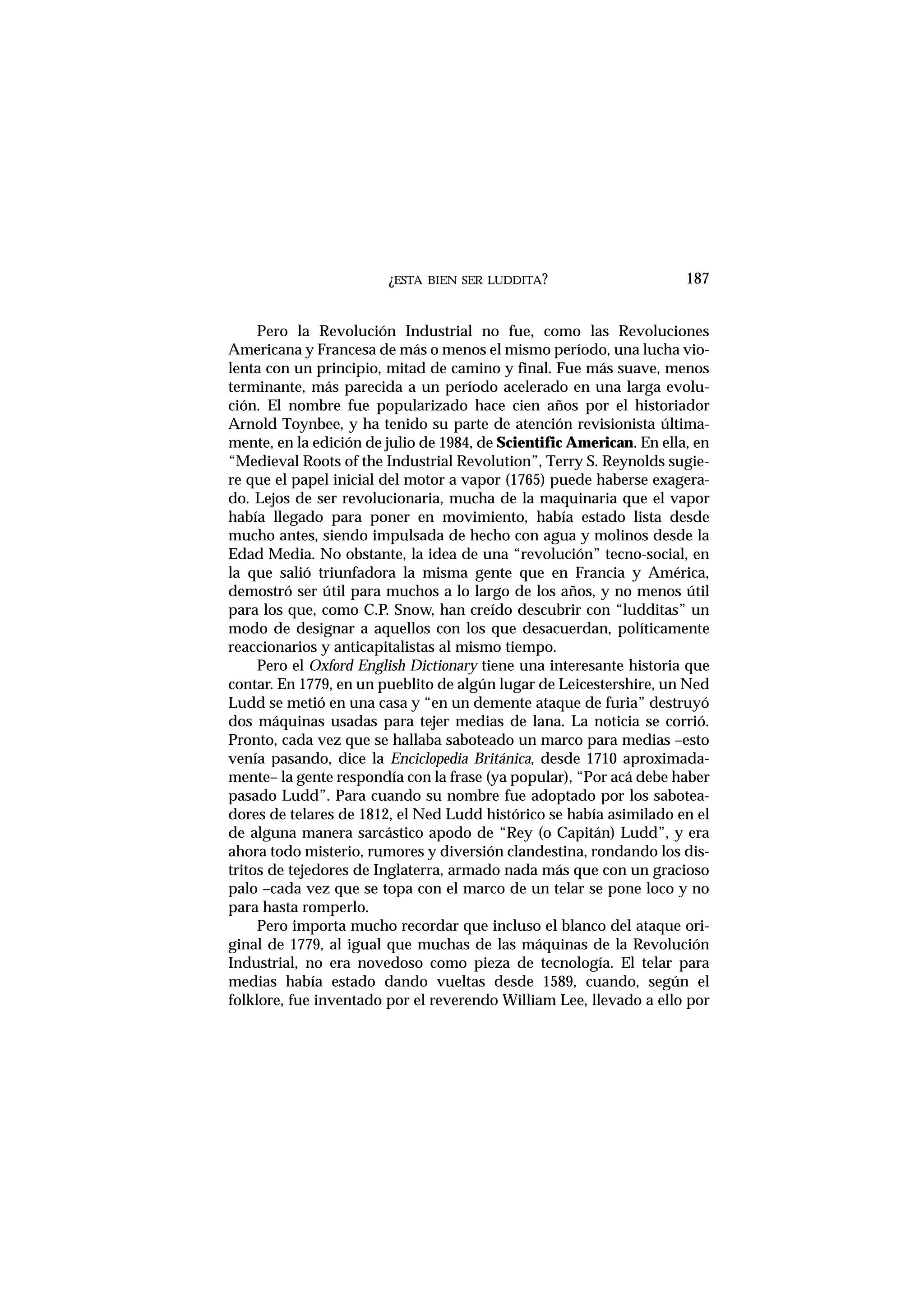 ¿ESTA BIEN SER LUDDITA?
Pero la Revolución Industrial no fue, como las Revoluciones
Americana y Francesa de más o menos el mismo período, una lucha vio-
lenta con un principio, mitad de camino y final. Fue más suave, menos
terminante, más parecida a un período acelerado en una larga evolu-
ción. El nombre fue popularizado hace cien años por el historiador
Arnold Toynbee, y ha tenido su parte de atención revisionista última-
mente, en la edición de julio de 1984, de Scientific American. En ella, en
“Medieval Roots of the Industrial Revolution”, Terry S. Reynolds sugie-
re que el papel inicial del motor a vapor (1765) puede haberse exagera-
do. Lejos de ser revolucionaria, mucha de la maquinaria que el vapor
había llegado para poner en movimiento, había estado lista desde
mucho antes, siendo impulsada de hecho con agua y molinos desde la
Edad Media. No obstante, la idea de una “revolución” tecno-social, en
la que salió triunfadora la misma gente que en Francia y América,
demostró ser útil para muchos a lo largo de los años, y no menos útil
para los que, como C.P. Snow, han creído descubrir con “ludditas” un
modo de designar a aquellos con los que desacuerdan, políticamente
reaccionarios y anticapitalistas al mismo tiempo.
Pero el Oxford English Dictionary tiene una interesante historia que
contar. En 1779, en un pueblito de algún lugar de Leicestershire, un Ned
Ludd se metió en una casa y “en un demente ataque de furia” destruyó
dos máquinas usadas para tejer medias de lana. La noticia se corrió.
Pronto, cada vez que se hallaba saboteado un marco para medias –esto
venía pasando, dice la Enciclopedia Británica, desde 1710 aproximada-
mente– la gente respondía con la frase (ya popular), “Por acá debe haber
pasado Ludd”. Para cuando su nombre fue adoptado por los sabotea-
dores de telares de 1812, el Ned Ludd histórico se había asimilado en el
de alguna manera sarcástico apodo de “Rey (o Capitán) Ludd”, y era
ahora todo misterio, rumores y diversión clandestina, rondando los dis-
tritos de tejedores de Inglaterra, armado nada más que con un gracioso
palo –cada vez que se topa con el marco de un telar se pone loco y no
para hasta romperlo.
Pero importa mucho recordar que incluso el blanco del ataque ori-
ginal de 1779, al igual que muchas de las máquinas de la Revolución
Industrial, no era novedoso como pieza de tecnología. El telar para
medias había estado dando vueltas desde 1589, cuando, según el
folklore, fue inventado por el reverendo William Lee, llevado a ello por
187
 
