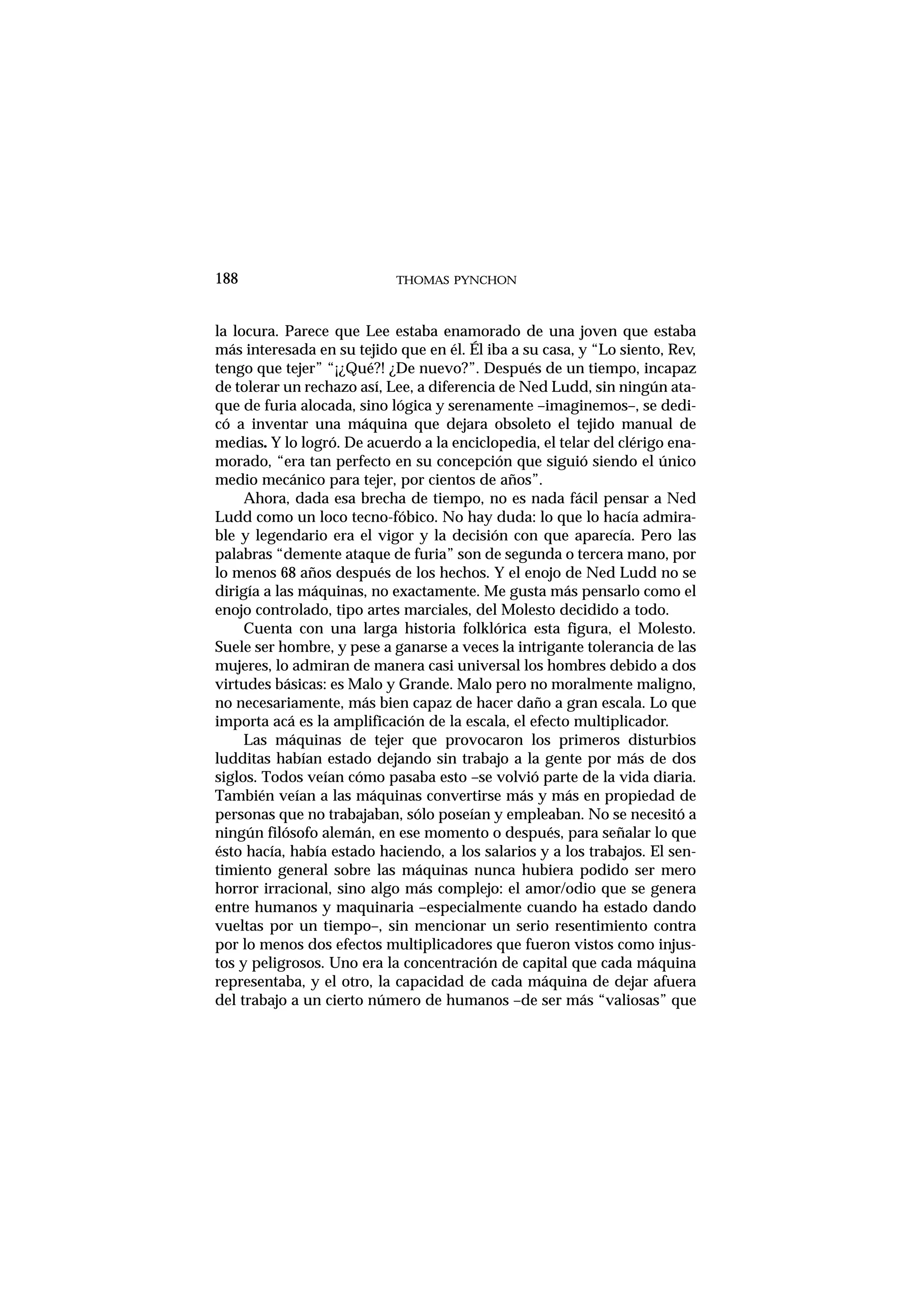la locura. Parece que Lee estaba enamorado de una joven que estaba
más interesada en su tejido que en él. Él iba a su casa, y “Lo siento, Rev,
tengo que tejer” “¡¿Qué?! ¿De nuevo?”. Después de un tiempo, incapaz
de tolerar un rechazo así, Lee, a diferencia de Ned Ludd, sin ningún ata-
que de furia alocada, sino lógica y serenamente –imaginemos–, se dedi-
có a inventar una máquina que dejara obsoleto el tejido manual de
medias. Y lo logró. De acuerdo a la enciclopedia, el telar del clérigo ena-
morado, “era tan perfecto en su concepción que siguió siendo el único
medio mecánico para tejer, por cientos de años”.
Ahora, dada esa brecha de tiempo, no es nada fácil pensar a Ned
Ludd como un loco tecno-fóbico. No hay duda: lo que lo hacía admira-
ble y legendario era el vigor y la decisión con que aparecía. Pero las
palabras “demente ataque de furia” son de segunda o tercera mano, por
lo menos 68 años después de los hechos. Y el enojo de Ned Ludd no se
dirigía a las máquinas, no exactamente. Me gusta más pensarlo como el
enojo controlado, tipo artes marciales, del Molesto decidido a todo.
Cuenta con una larga historia folklórica esta figura, el Molesto.
Suele ser hombre, y pese a ganarse a veces la intrigante tolerancia de las
mujeres, lo admiran de manera casi universal los hombres debido a dos
virtudes básicas: es Malo y Grande. Malo pero no moralmente maligno,
no necesariamente, más bien capaz de hacer daño a gran escala. Lo que
importa acá es la amplificación de la escala, el efecto multiplicador.
Las máquinas de tejer que provocaron los primeros disturbios
ludditas habían estado dejando sin trabajo a la gente por más de dos
siglos. Todos veían cómo pasaba esto –se volvió parte de la vida diaria.
También veían a las máquinas convertirse más y más en propiedad de
personas que no trabajaban, sólo poseían y empleaban. No se necesitó a
ningún filósofo alemán, en ese momento o después, para señalar lo que
ésto hacía, había estado haciendo, a los salarios y a los trabajos. El sen-
timiento general sobre las máquinas nunca hubiera podido ser mero
horror irracional, sino algo más complejo: el amor/odio que se genera
entre humanos y maquinaria –especialmente cuando ha estado dando
vueltas por un tiempo–, sin mencionar un serio resentimiento contra
por lo menos dos efectos multiplicadores que fueron vistos como injus-
tos y peligrosos. Uno era la concentración de capital que cada máquina
representaba, y el otro, la capacidad de cada máquina de dejar afuera
del trabajo a un cierto número de humanos –de ser más “valiosas” que
THOMAS PYNCHON188
 