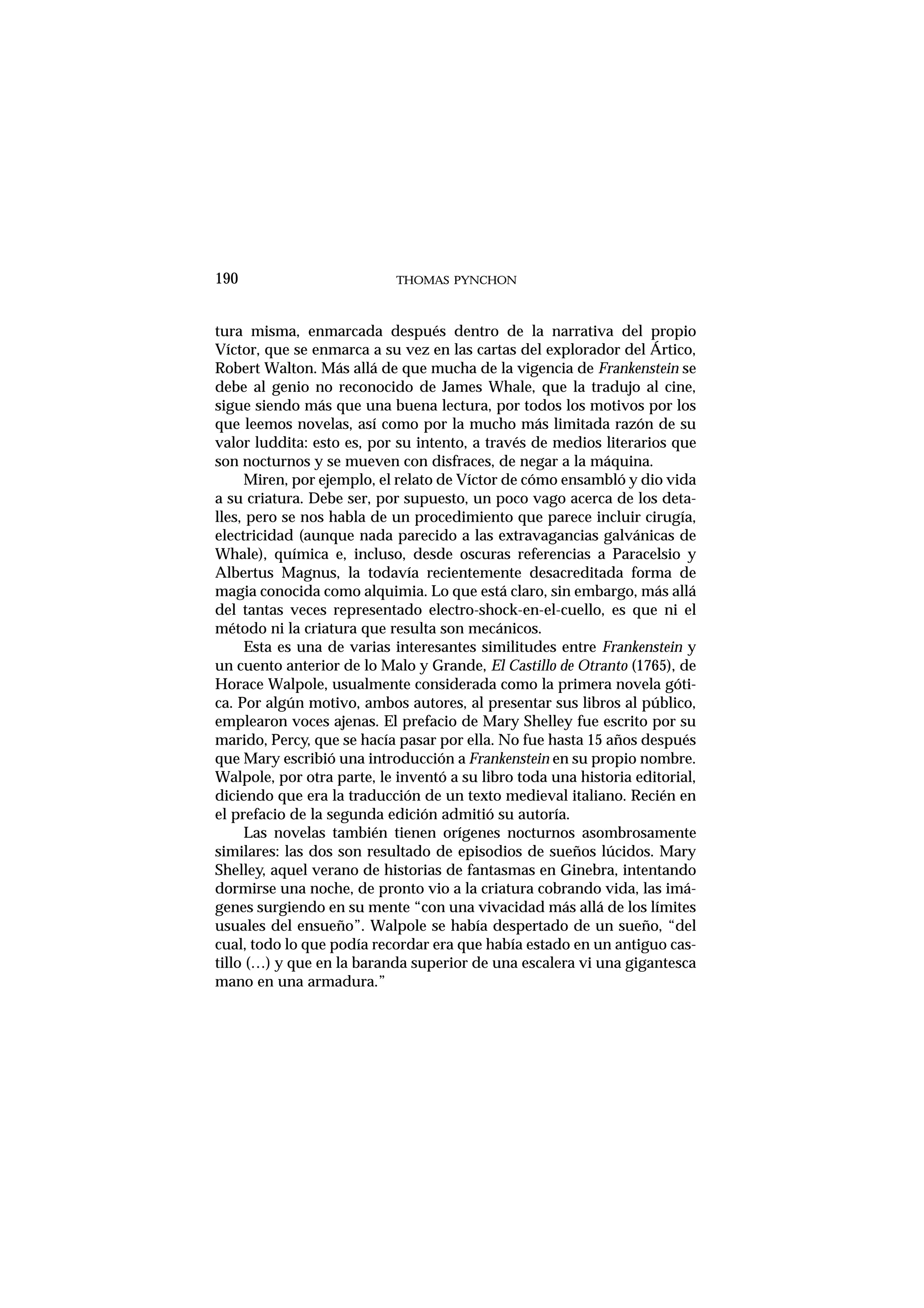 tura misma, enmarcada después dentro de la narrativa del propio
Víctor, que se enmarca a su vez en las cartas del explorador del Ártico,
Robert Walton. Más allá de que mucha de la vigencia de Frankenstein se
debe al genio no reconocido de James Whale, que la tradujo al cine,
sigue siendo más que una buena lectura, por todos los motivos por los
que leemos novelas, así como por la mucho más limitada razón de su
valor luddita: esto es, por su intento, a través de medios literarios que
son nocturnos y se mueven con disfraces, de negar a la máquina.
Miren, por ejemplo, el relato de Víctor de cómo ensambló y dio vida
a su criatura. Debe ser, por supuesto, un poco vago acerca de los deta-
lles, pero se nos habla de un procedimiento que parece incluir cirugía,
electricidad (aunque nada parecido a las extravagancias galvánicas de
Whale), química e, incluso, desde oscuras referencias a Paracelsio y
Albertus Magnus, la todavía recientemente desacreditada forma de
magia conocida como alquimia. Lo que está claro, sin embargo, más allá
del tantas veces representado electro-shock-en-el-cuello, es que ni el
método ni la criatura que resulta son mecánicos.
Esta es una de varias interesantes similitudes entre Frankenstein y
un cuento anterior de lo Malo y Grande, El Castillo de Otranto (1765), de
Horace Walpole, usualmente considerada como la primera novela góti-
ca. Por algún motivo, ambos autores, al presentar sus libros al público,
emplearon voces ajenas. El prefacio de Mary Shelley fue escrito por su
marido, Percy, que se hacía pasar por ella. No fue hasta 15 años después
que Mary escribió una introducción a Frankenstein en su propio nombre.
Walpole, por otra parte, le inventó a su libro toda una historia editorial,
diciendo que era la traducción de un texto medieval italiano. Recién en
el prefacio de la segunda edición admitió su autoría.
Las novelas también tienen orígenes nocturnos asombrosamente
similares: las dos son resultado de episodios de sueños lúcidos. Mary
Shelley, aquel verano de historias de fantasmas en Ginebra, intentando
dormirse una noche, de pronto vio a la criatura cobrando vida, las imá-
genes surgiendo en su mente “con una vivacidad más allá de los límites
usuales del ensueño”. Walpole se había despertado de un sueño, “del
cual, todo lo que podía recordar era que había estado en un antiguo cas-
tillo (…) y que en la baranda superior de una escalera vi una gigantesca
mano en una armadura.”
THOMAS PYNCHON190
 