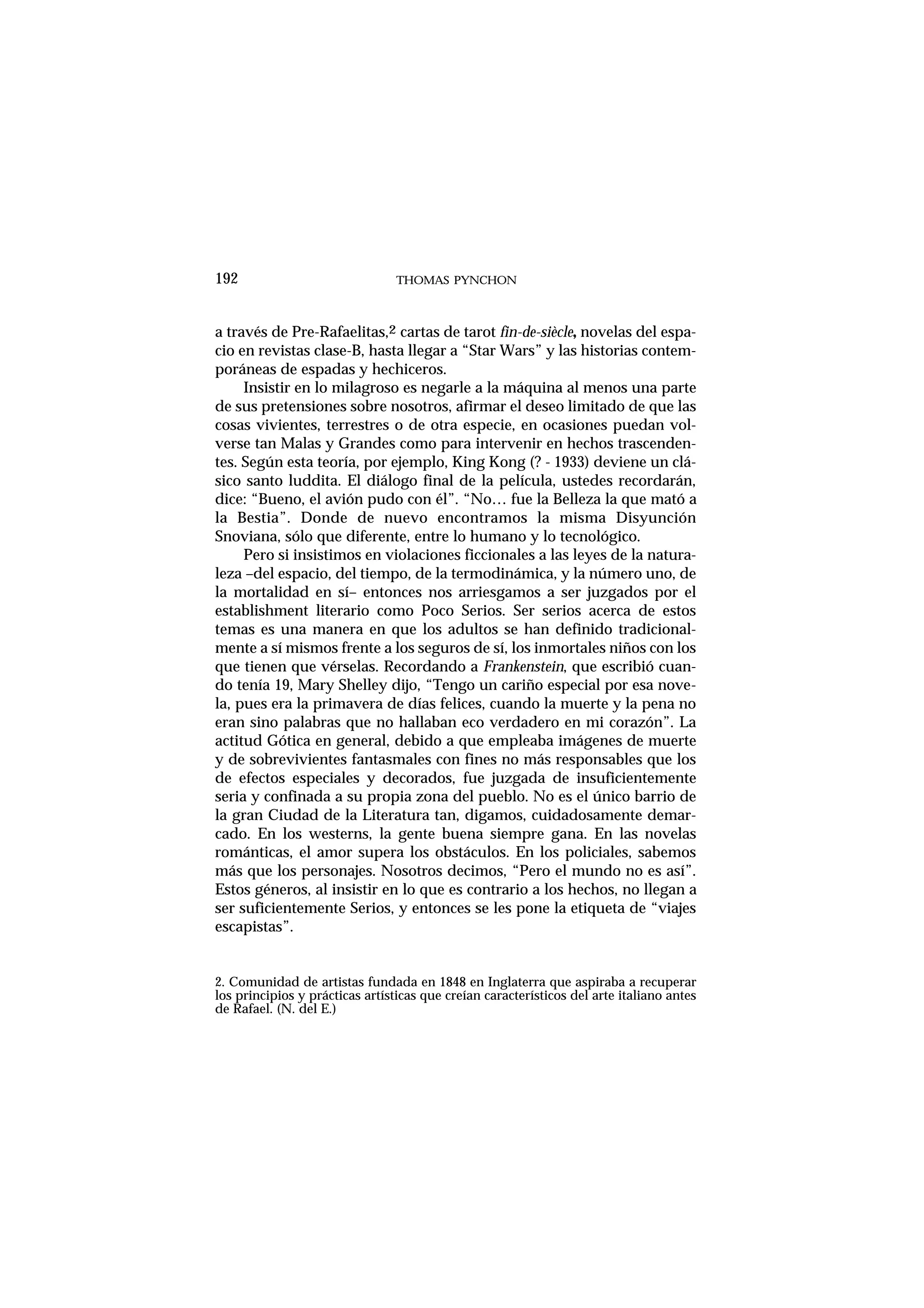 THOMAS PYNCHON192
a través de Pre-Rafaelitas,2 cartas de tarot fin-de-siècle, novelas del espa-
cio en revistas clase-B, hasta llegar a “Star Wars” y las historias contem-
poráneas de espadas y hechiceros.
Insistir en lo milagroso es negarle a la máquina al menos una parte
de sus pretensiones sobre nosotros, afirmar el deseo limitado de que las
cosas vivientes, terrestres o de otra especie, en ocasiones puedan vol-
verse tan Malas y Grandes como para intervenir en hechos trascenden-
tes. Según esta teoría, por ejemplo, King Kong (? - 1933) deviene un clá-
sico santo luddita. El diálogo final de la película, ustedes recordarán,
dice: “Bueno, el avión pudo con él”. “No… fue la Belleza la que mató a
la Bestia”. Donde de nuevo encontramos la misma Disyunción
Snoviana, sólo que diferente, entre lo humano y lo tecnológico.
Pero si insistimos en violaciones ficcionales a las leyes de la natura-
leza –del espacio, del tiempo, de la termodinámica, y la número uno, de
la mortalidad en sí– entonces nos arriesgamos a ser juzgados por el
establishment literario como Poco Serios. Ser serios acerca de estos
temas es una manera en que los adultos se han definido tradicional-
mente a sí mismos frente a los seguros de sí, los inmortales niños con los
que tienen que vérselas. Recordando a Frankenstein, que escribió cuan-
do tenía 19, Mary Shelley dijo, “Tengo un cariño especial por esa nove-
la, pues era la primavera de días felices, cuando la muerte y la pena no
eran sino palabras que no hallaban eco verdadero en mi corazón”. La
actitud Gótica en general, debido a que empleaba imágenes de muerte
y de sobrevivientes fantasmales con fines no más responsables que los
de efectos especiales y decorados, fue juzgada de insuficientemente
seria y confinada a su propia zona del pueblo. No es el único barrio de
la gran Ciudad de la Literatura tan, digamos, cuidadosamente demar-
cado. En los westerns, la gente buena siempre gana. En las novelas
románticas, el amor supera los obstáculos. En los policiales, sabemos
más que los personajes. Nosotros decimos, “Pero el mundo no es así”.
Estos géneros, al insistir en lo que es contrario a los hechos, no llegan a
ser suficientemente Serios, y entonces se les pone la etiqueta de “viajes
escapistas”.
2. Comunidad de artistas fundada en 1848 en Inglaterra que aspiraba a recuperar
los principios y prácticas artísticas que creían característicos del arte italiano antes
de Rafael. (N. del E.)
 