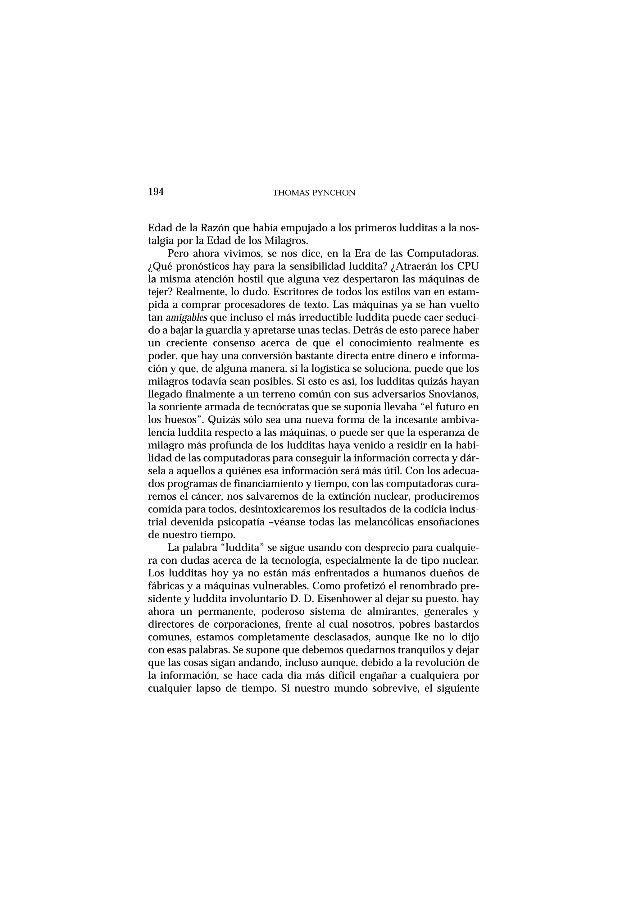 Edad de la Razón que había empujado a los primeros ludditas a la nos-
talgia por la Edad de los Milagros.
Pero ahora vivimos, se nos dice, en la Era de las Computadoras.
¿Qué pronósticos hay para la sensibilidad luddita? ¿Atraerán los CPU
la misma atención hostil que alguna vez despertaron las máquinas de
tejer? Realmente, lo dudo. Escritores de todos los estilos van en estam-
pida a comprar procesadores de texto. Las máquinas ya se han vuelto
tan amigables que incluso el más irreductible luddita puede caer seduci-
do a bajar la guardia y apretarse unas teclas. Detrás de esto parece haber
un creciente consenso acerca de que el conocimiento realmente es
poder, que hay una conversión bastante directa entre dinero e informa-
ción y que, de alguna manera, si la logística se soluciona, puede que los
milagros todavía sean posibles. Si esto es así, los ludditas quizás hayan
llegado finalmente a un terreno común con sus adversarios Snovianos,
la sonriente armada de tecnócratas que se suponía llevaba “el futuro en
los huesos”. Quizás sólo sea una nueva forma de la incesante ambiva-
lencia luddita respecto a las máquinas, o puede ser que la esperanza de
milagro más profunda de los ludditas haya venido a residir en la habi-
lidad de las computadoras para conseguir la información correcta y dár-
sela a aquellos a quiénes esa información será más útil. Con los adecua-
dos programas de financiamiento y tiempo, con las computadoras cura-
remos el cáncer, nos salvaremos de la extinción nuclear, produciremos
comida para todos, desintoxicaremos los resultados de la codicia indus-
trial devenida psicopatía –véanse todas las melancólicas ensoñaciones
de nuestro tiempo.
La palabra “luddita” se sigue usando con desprecio para cualquie-
ra con dudas acerca de la tecnología, especialmente la de tipo nuclear.
Los ludditas hoy ya no están más enfrentados a humanos dueños de
fábricas y a máquinas vulnerables. Como profetizó el renombrado pre-
sidente y luddita involuntario D. D. Eisenhower al dejar su puesto, hay
ahora un permanente, poderoso sistema de almirantes, generales y
directores de corporaciones, frente al cual nosotros, pobres bastardos
comunes, estamos completamente desclasados, aunque Ike no lo dijo
con esas palabras. Se supone que debemos quedarnos tranquilos y dejar
que las cosas sigan andando, incluso aunque, debido a la revolución de
la información, se hace cada día más difícil engañar a cualquiera por
cualquier lapso de tiempo. Si nuestro mundo sobrevive, el siguiente
THOMAS PYNCHON194
 