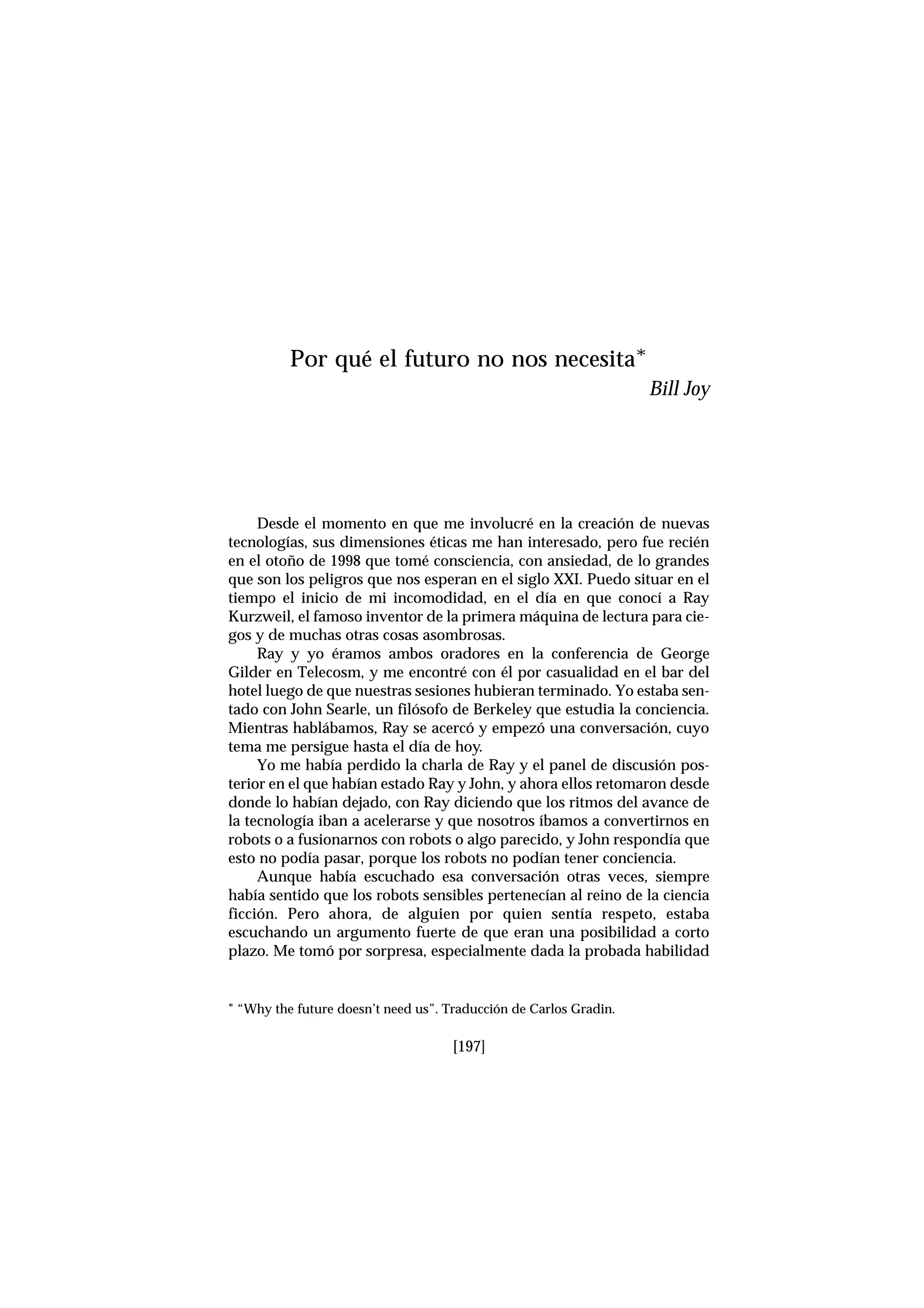 Desde el momento en que me involucré en la creación de nuevas
tecnologías, sus dimensiones éticas me han interesado, pero fue recién
en el otoño de 1998 que tomé consciencia, con ansiedad, de lo grandes
que son los peligros que nos esperan en el siglo XXI. Puedo situar en el
tiempo el inicio de mi incomodidad, en el día en que conocí a Ray
Kurzweil, el famoso inventor de la primera máquina de lectura para cie-
gos y de muchas otras cosas asombrosas.
Ray y yo éramos ambos oradores en la conferencia de George
Gilder en Telecosm, y me encontré con él por casualidad en el bar del
hotel luego de que nuestras sesiones hubieran terminado. Yo estaba sen-
tado con John Searle, un filósofo de Berkeley que estudia la conciencia.
Mientras hablábamos, Ray se acercó y empezó una conversación, cuyo
tema me persigue hasta el día de hoy.
Yo me había perdido la charla de Ray y el panel de discusión pos-
terior en el que habían estado Ray y John, y ahora ellos retomaron desde
donde lo habían dejado, con Ray diciendo que los ritmos del avance de
la tecnología iban a acelerarse y que nosotros íbamos a convertirnos en
robots o a fusionarnos con robots o algo parecido, y John respondía que
esto no podía pasar, porque los robots no podían tener conciencia.
Aunque había escuchado esa conversación otras veces, siempre
había sentido que los robots sensibles pertenecían al reino de la ciencia
ficción. Pero ahora, de alguien por quien sentía respeto, estaba
escuchando un argumento fuerte de que eran una posibilidad a corto
plazo. Me tomó por sorpresa, especialmente dada la probada habilidad
[197]
Por qué el futuro no nos necesita*
Bill Joy
* “Why the future doesn’t need us”. Traducción de Carlos Gradin.
 