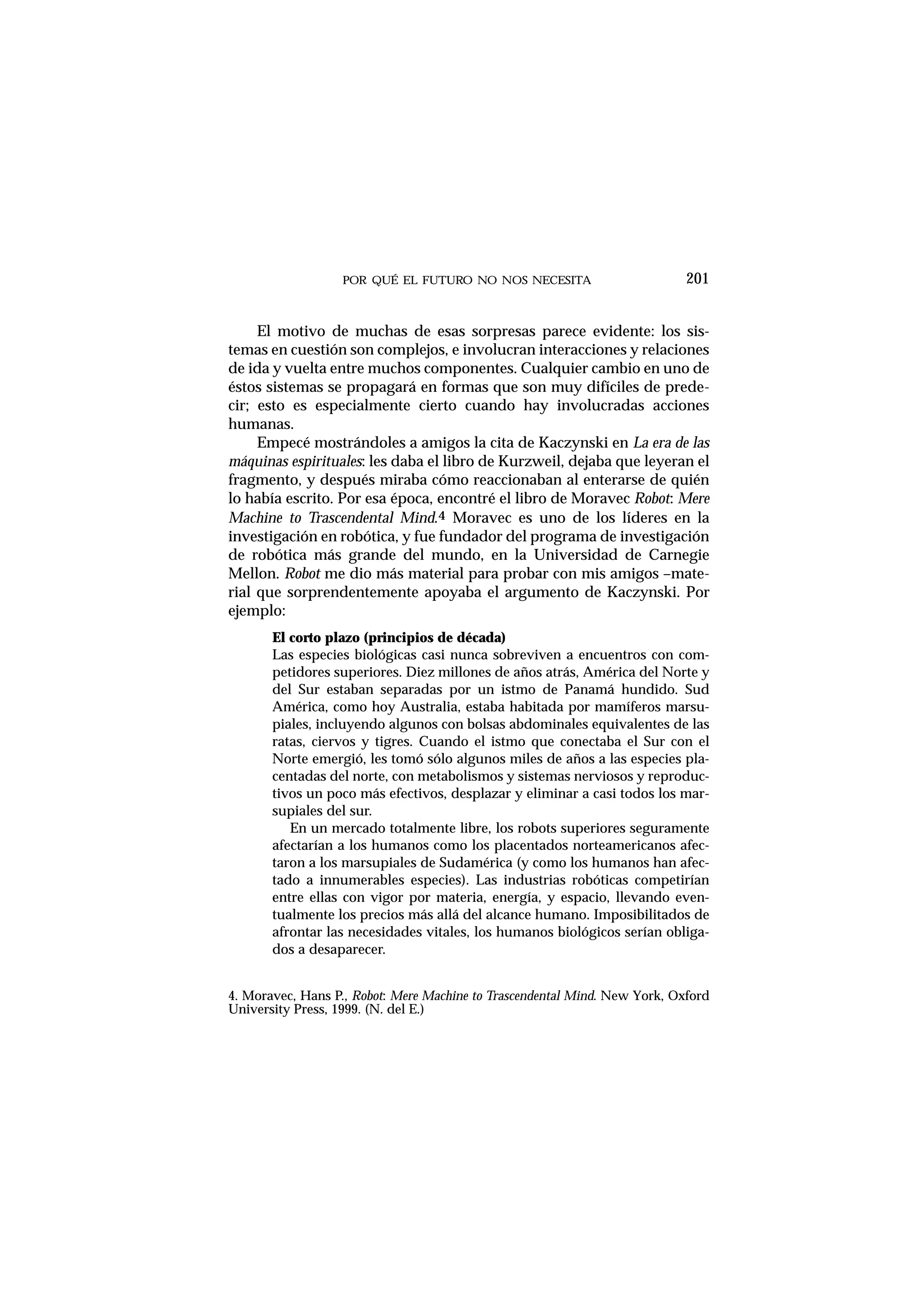 POR QUÉ EL FUTURO NO NOS NECESITA 201
El motivo de muchas de esas sorpresas parece evidente: los sis-
temas en cuestión son complejos, e involucran interacciones y relaciones
de ida y vuelta entre muchos componentes. Cualquier cambio en uno de
éstos sistemas se propagará en formas que son muy difíciles de prede-
cir; esto es especialmente cierto cuando hay involucradas acciones
humanas.
Empecé mostrándoles a amigos la cita de Kaczynski en La era de las
máquinas espirituales: les daba el libro de Kurzweil, dejaba que leyeran el
fragmento, y después miraba cómo reaccionaban al enterarse de quién
lo había escrito. Por esa época, encontré el libro de Moravec Robot: Mere
Machine to Trascendental Mind.4 Moravec es uno de los líderes en la
investigación en robótica, y fue fundador del programa de investigación
de robótica más grande del mundo, en la Universidad de Carnegie
Mellon. Robot me dio más material para probar con mis amigos –mate-
rial que sorprendentemente apoyaba el argumento de Kaczynski. Por
ejemplo:
El corto plazo (principios de década)
Las especies biológicas casi nunca sobreviven a encuentros con com-
petidores superiores. Diez millones de años atrás, América del Norte y
del Sur estaban separadas por un istmo de Panamá hundido. Sud
América, como hoy Australia, estaba habitada por mamíferos marsu-
piales, incluyendo algunos con bolsas abdominales equivalentes de las
ratas, ciervos y tigres. Cuando el istmo que conectaba el Sur con el
Norte emergió, les tomó sólo algunos miles de años a las especies pla-
centadas del norte, con metabolismos y sistemas nerviosos y reproduc-
tivos un poco más efectivos, desplazar y eliminar a casi todos los mar-
supiales del sur.
En un mercado totalmente libre, los robots superiores seguramente
afectarían a los humanos como los placentados norteamericanos afec-
taron a los marsupiales de Sudamérica (y como los humanos han afec-
tado a innumerables especies). Las industrias robóticas competirían
entre ellas con vigor por materia, energía, y espacio, llevando even-
tualmente los precios más allá del alcance humano. Imposibilitados de
afrontar las necesidades vitales, los humanos biológicos serían obliga-
dos a desaparecer.
4. Moravec, Hans P., Robot: Mere Machine to Trascendental Mind. New York, Oxford
University Press, 1999. (N. del E.)
 