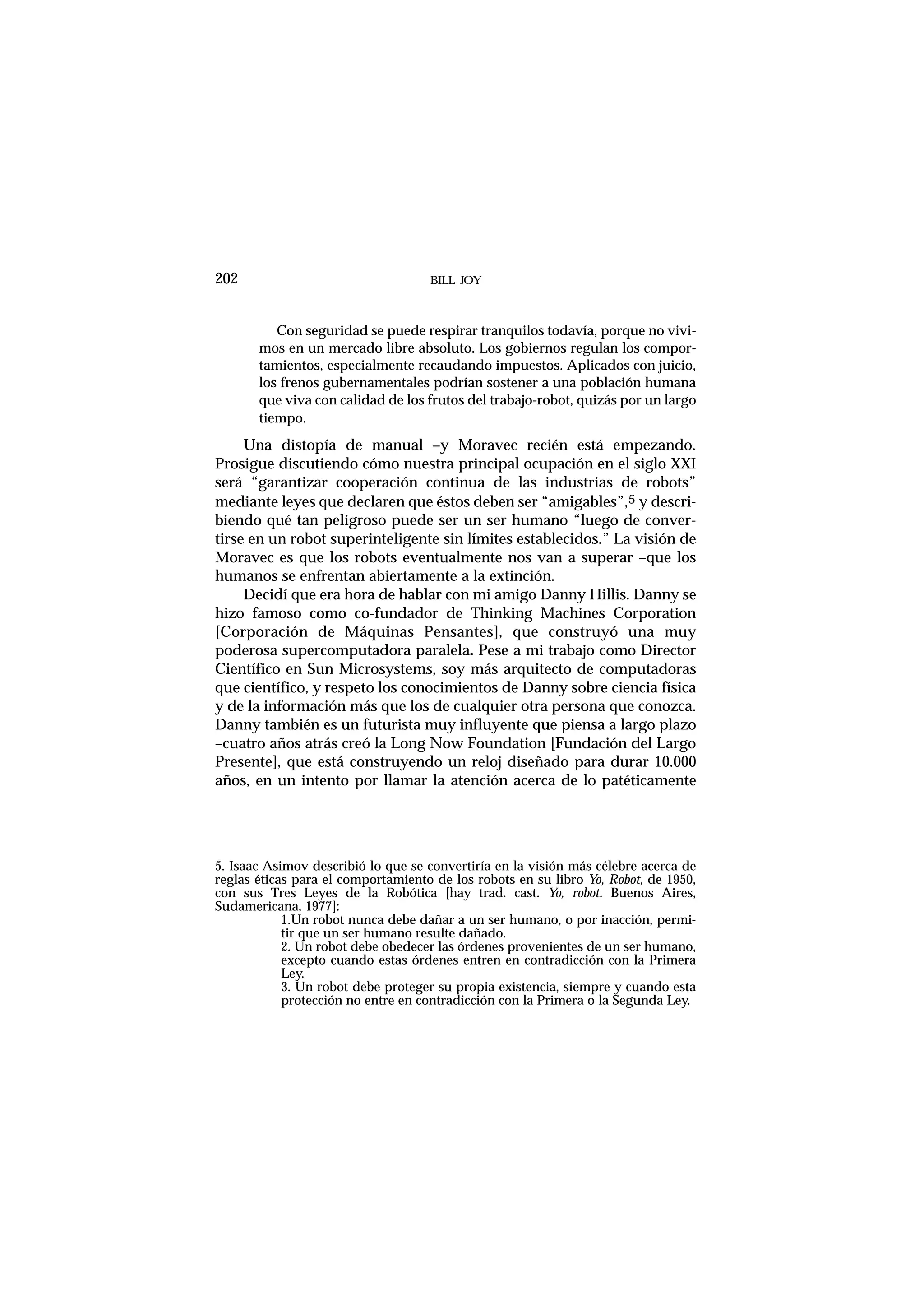 Con seguridad se puede respirar tranquilos todavía, porque no vivi-
mos en un mercado libre absoluto. Los gobiernos regulan los compor-
tamientos, especialmente recaudando impuestos. Aplicados con juicio,
los frenos gubernamentales podrían sostener a una población humana
que viva con calidad de los frutos del trabajo-robot, quizás por un largo
tiempo.
Una distopía de manual –y Moravec recién está empezando.
Prosigue discutiendo cómo nuestra principal ocupación en el siglo XXI
será “garantizar cooperación continua de las industrias de robots”
mediante leyes que declaren que éstos deben ser “amigables”,5 y descri-
biendo qué tan peligroso puede ser un ser humano “luego de conver-
tirse en un robot superinteligente sin límites establecidos.” La visión de
Moravec es que los robots eventualmente nos van a superar –que los
humanos se enfrentan abiertamente a la extinción.
Decidí que era hora de hablar con mi amigo Danny Hillis. Danny se
hizo famoso como co-fundador de Thinking Machines Corporation
[Corporación de Máquinas Pensantes], que construyó una muy
poderosa supercomputadora paralela. Pese a mi trabajo como Director
Científico en Sun Microsystems, soy más arquitecto de computadoras
que científico, y respeto los conocimientos de Danny sobre ciencia física
y de la información más que los de cualquier otra persona que conozca.
Danny también es un futurista muy influyente que piensa a largo plazo
–cuatro años atrás creó la Long Now Foundation [Fundación del Largo
Presente], que está construyendo un reloj diseñado para durar 10.000
años, en un intento por llamar la atención acerca de lo patéticamente
BILL JOY202
5. Isaac Asimov describió lo que se convertiría en la visión más célebre acerca de
reglas éticas para el comportamiento de los robots en su libro Yo, Robot, de 1950,
con sus Tres Leyes de la Robótica [hay trad. cast. Yo, robot. Buenos Aires,
Sudamericana, 1977]:
1.Un robot nunca debe dañar a un ser humano, o por inacción, permi-
tir que un ser humano resulte dañado.
2. Un robot debe obedecer las órdenes provenientes de un ser humano,
excepto cuando estas órdenes entren en contradicción con la Primera
Ley.
3. Un robot debe proteger su propia existencia, siempre y cuando esta
protección no entre en contradicción con la Primera o la Segunda Ley.
 