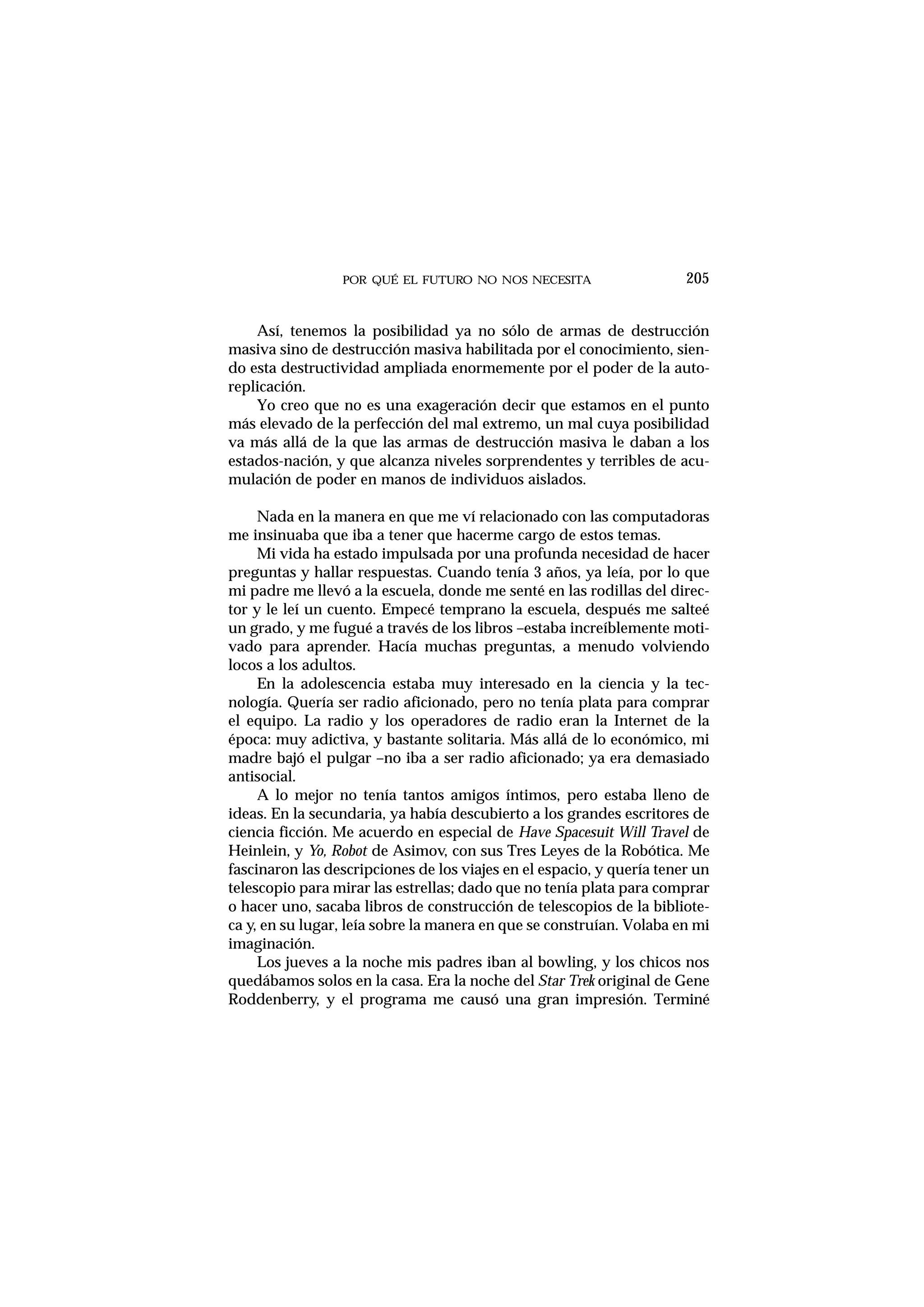 POR QUÉ EL FUTURO NO NOS NECESITA
Así, tenemos la posibilidad ya no sólo de armas de destrucción
masiva sino de destrucción masiva habilitada por el conocimiento, sien-
do esta destructividad ampliada enormemente por el poder de la auto-
replicación.
Yo creo que no es una exageración decir que estamos en el punto
más elevado de la perfección del mal extremo, un mal cuya posibilidad
va más allá de la que las armas de destrucción masiva le daban a los
estados-nación, y que alcanza niveles sorprendentes y terribles de acu-
mulación de poder en manos de individuos aislados.
Nada en la manera en que me ví relacionado con las computadoras
me insinuaba que iba a tener que hacerme cargo de estos temas.
Mi vida ha estado impulsada por una profunda necesidad de hacer
preguntas y hallar respuestas. Cuando tenía 3 años, ya leía, por lo que
mi padre me llevó a la escuela, donde me senté en las rodillas del direc-
tor y le leí un cuento. Empecé temprano la escuela, después me salteé
un grado, y me fugué a través de los libros –estaba increíblemente moti-
vado para aprender. Hacía muchas preguntas, a menudo volviendo
locos a los adultos.
En la adolescencia estaba muy interesado en la ciencia y la tec-
nología. Quería ser radio aficionado, pero no tenía plata para comprar
el equipo. La radio y los operadores de radio eran la Internet de la
época: muy adictiva, y bastante solitaria. Más allá de lo económico, mi
madre bajó el pulgar –no iba a ser radio aficionado; ya era demasiado
antisocial.
A lo mejor no tenía tantos amigos íntimos, pero estaba lleno de
ideas. En la secundaria, ya había descubierto a los grandes escritores de
ciencia ficción. Me acuerdo en especial de Have Spacesuit Will Travel de
Heinlein, y Yo, Robot de Asimov, con sus Tres Leyes de la Robótica. Me
fascinaron las descripciones de los viajes en el espacio, y quería tener un
telescopio para mirar las estrellas; dado que no tenía plata para comprar
o hacer uno, sacaba libros de construcción de telescopios de la bibliote-
ca y, en su lugar, leía sobre la manera en que se construían. Volaba en mi
imaginación.
Los jueves a la noche mis padres iban al bowling, y los chicos nos
quedábamos solos en la casa. Era la noche del Star Trek original de Gene
Roddenberry, y el programa me causó una gran impresión. Terminé
205
 