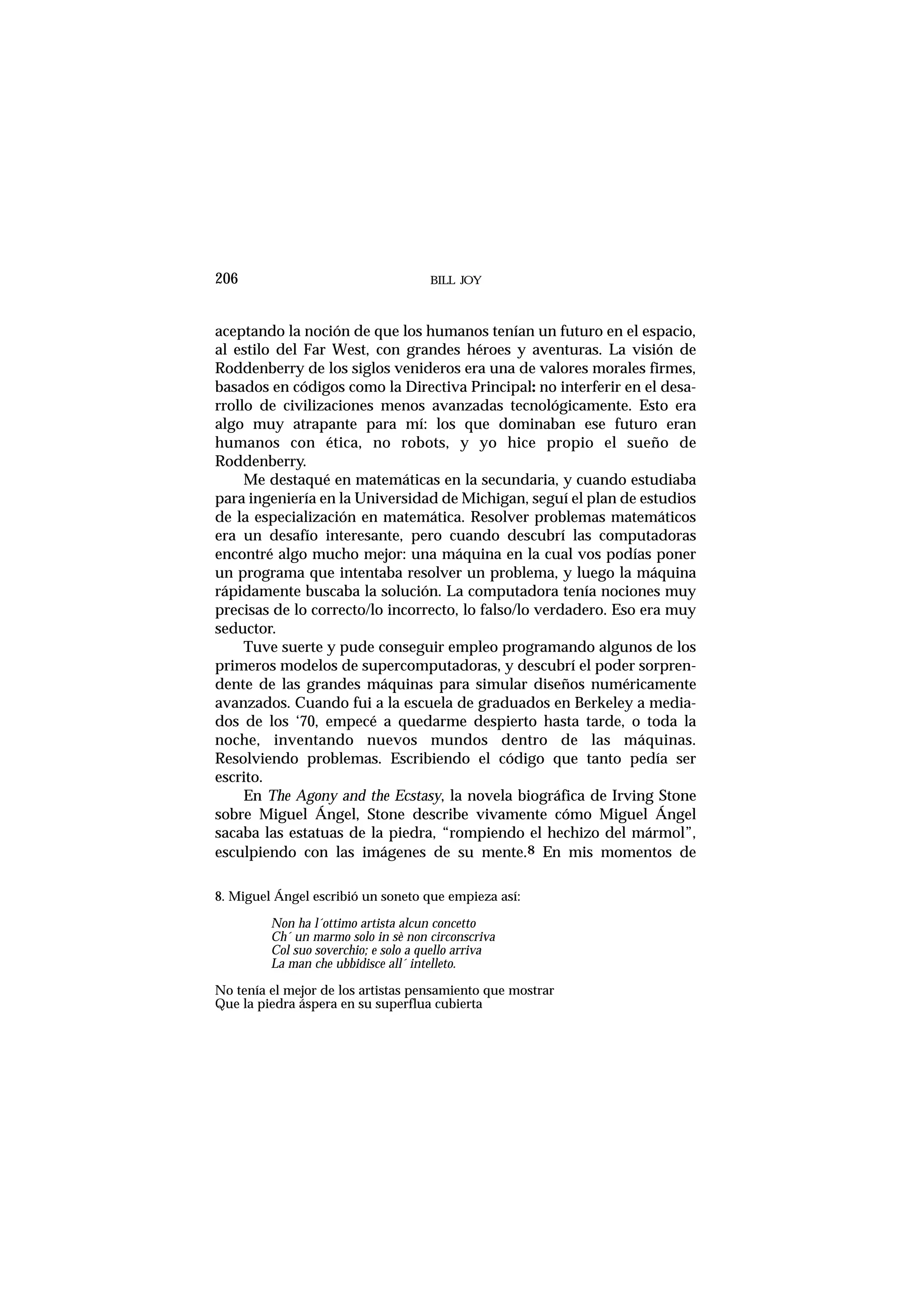 aceptando la noción de que los humanos tenían un futuro en el espacio,
al estilo del Far West, con grandes héroes y aventuras. La visión de
Roddenberry de los siglos venideros era una de valores morales firmes,
basados en códigos como la Directiva Principal: no interferir en el desa-
rrollo de civilizaciones menos avanzadas tecnológicamente. Esto era
algo muy atrapante para mí: los que dominaban ese futuro eran
humanos con ética, no robots, y yo hice propio el sueño de
Roddenberry.
Me destaqué en matemáticas en la secundaria, y cuando estudiaba
para ingeniería en la Universidad de Michigan, seguí el plan de estudios
de la especialización en matemática. Resolver problemas matemáticos
era un desafío interesante, pero cuando descubrí las computadoras
encontré algo mucho mejor: una máquina en la cual vos podías poner
un programa que intentaba resolver un problema, y luego la máquina
rápidamente buscaba la solución. La computadora tenía nociones muy
precisas de lo correcto/lo incorrecto, lo falso/lo verdadero. Eso era muy
seductor.
Tuve suerte y pude conseguir empleo programando algunos de los
primeros modelos de supercomputadoras, y descubrí el poder sorpren-
dente de las grandes máquinas para simular diseños numéricamente
avanzados. Cuando fui a la escuela de graduados en Berkeley a media-
dos de los ‘70, empecé a quedarme despierto hasta tarde, o toda la
noche, inventando nuevos mundos dentro de las máquinas.
Resolviendo problemas. Escribiendo el código que tanto pedía ser
escrito.
En The Agony and the Ecstasy, la novela biográfica de Irving Stone
sobre Miguel Ángel, Stone describe vivamente cómo Miguel Ángel
sacaba las estatuas de la piedra, “rompiendo el hechizo del mármol”,
esculpiendo con las imágenes de su mente.8 En mis momentos de
BILL JOY206
8. Miguel Ángel escribió un soneto que empieza así:
Non ha l´ottimo artista alcun concetto
Ch´ un marmo solo in sè non circonscriva
Col suo soverchio; e solo a quello arriva
La man che ubbidisce all´ intelleto.
No tenía el mejor de los artistas pensamiento que mostrar
Que la piedra áspera en su superflua cubierta
 