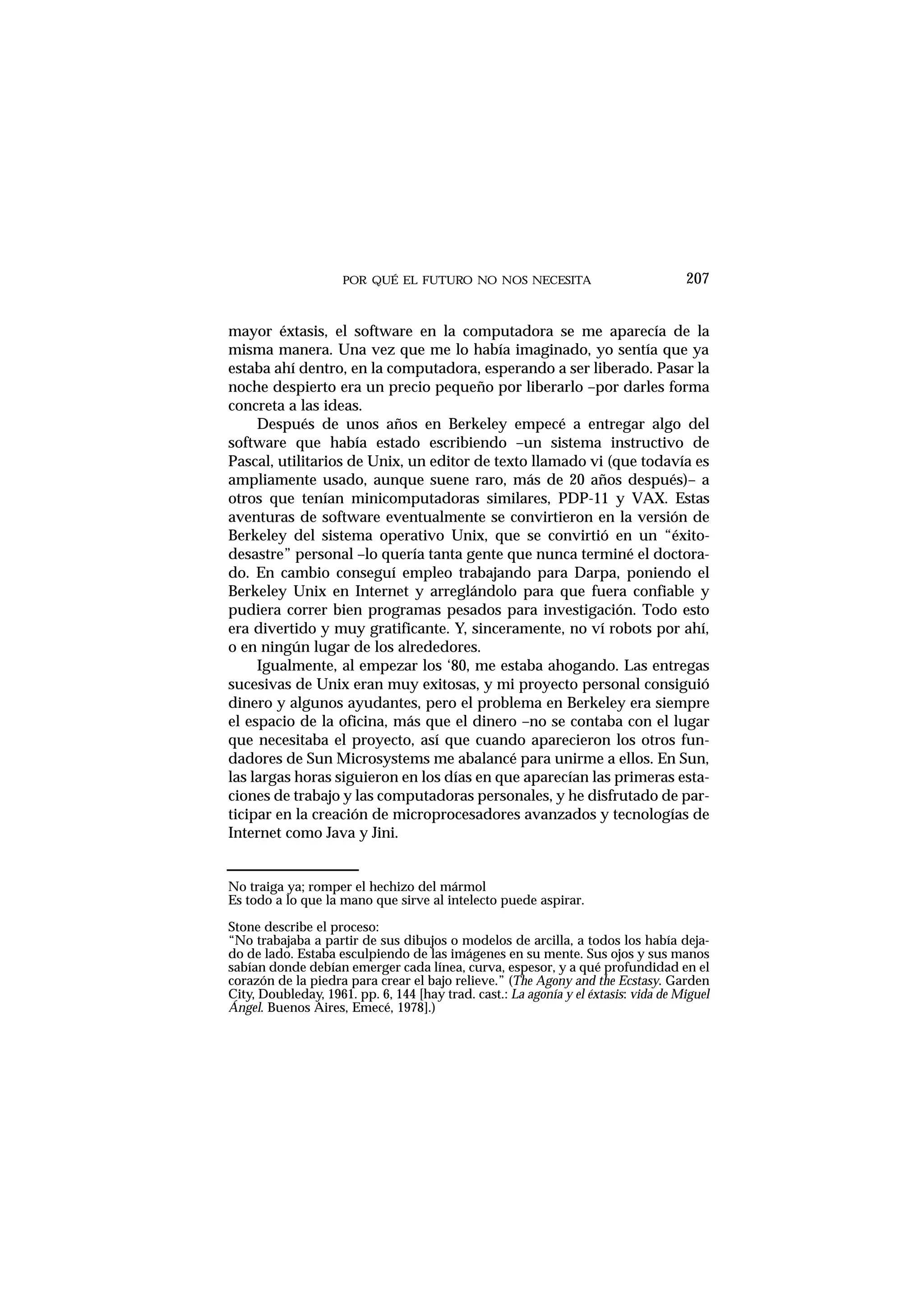 POR QUÉ EL FUTURO NO NOS NECESITA 207
mayor éxtasis, el software en la computadora se me aparecía de la
misma manera. Una vez que me lo había imaginado, yo sentía que ya
estaba ahí dentro, en la computadora, esperando a ser liberado. Pasar la
noche despierto era un precio pequeño por liberarlo –por darles forma
concreta a las ideas.
Después de unos años en Berkeley empecé a entregar algo del
software que había estado escribiendo –un sistema instructivo de
Pascal, utilitarios de Unix, un editor de texto llamado vi (que todavía es
ampliamente usado, aunque suene raro, más de 20 años después)– a
otros que tenían minicomputadoras similares, PDP-11 y VAX. Estas
aventuras de software eventualmente se convirtieron en la versión de
Berkeley del sistema operativo Unix, que se convirtió en un “éxito-
desastre” personal –lo quería tanta gente que nunca terminé el doctora-
do. En cambio conseguí empleo trabajando para Darpa, poniendo el
Berkeley Unix en Internet y arreglándolo para que fuera confiable y
pudiera correr bien programas pesados para investigación. Todo esto
era divertido y muy gratificante. Y, sinceramente, no ví robots por ahí,
o en ningún lugar de los alrededores.
Igualmente, al empezar los ‘80, me estaba ahogando. Las entregas
sucesivas de Unix eran muy exitosas, y mi proyecto personal consiguió
dinero y algunos ayudantes, pero el problema en Berkeley era siempre
el espacio de la oficina, más que el dinero –no se contaba con el lugar
que necesitaba el proyecto, así que cuando aparecieron los otros fun-
dadores de Sun Microsystems me abalancé para unirme a ellos. En Sun,
las largas horas siguieron en los días en que aparecían las primeras esta-
ciones de trabajo y las computadoras personales, y he disfrutado de par-
ticipar en la creación de microprocesadores avanzados y tecnologías de
Internet como Java y Jini.
No traiga ya; romper el hechizo del mármol
Es todo a lo que la mano que sirve al intelecto puede aspirar.
Stone describe el proceso:
“No trabajaba a partir de sus dibujos o modelos de arcilla, a todos los había deja-
do de lado. Estaba esculpiendo de las imágenes en su mente. Sus ojos y sus manos
sabían donde debían emerger cada línea, curva, espesor, y a qué profundidad en el
corazón de la piedra para crear el bajo relieve.” (The Agony and the Ecstasy. Garden
City, Doubleday, 1961. pp. 6, 144 [hay trad. cast.: La agonía y el éxtasis: vida de Miguel
Ángel. Buenos Aires, Emecé, 1978].)
 