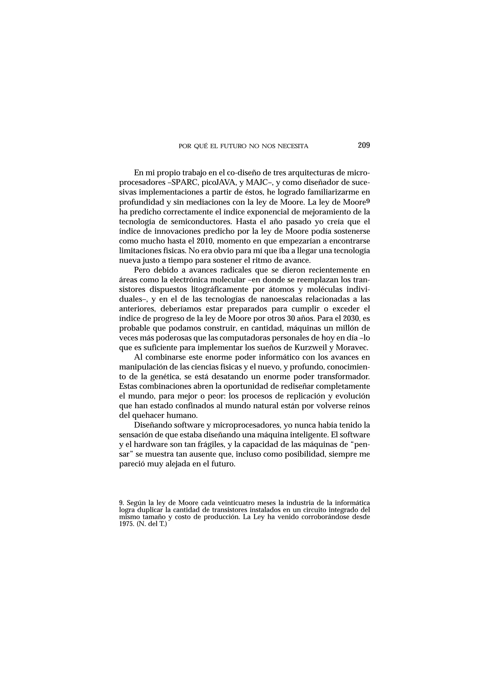 POR QUÉ EL FUTURO NO NOS NECESITA 209
En mi propio trabajo en el co-diseño de tres arquitecturas de micro-
procesadores –SPARC, picoJAVA, y MAJC–, y como diseñador de suce-
sivas implementaciones a partir de éstos, he logrado familiarizarme en
profundidad y sin mediaciones con la ley de Moore. La ley de Moore9
ha predicho correctamente el índice exponencial de mejoramiento de la
tecnología de semiconductores. Hasta el año pasado yo creía que el
índice de innovaciones predicho por la ley de Moore podía sostenerse
como mucho hasta el 2010, momento en que empezarían a encontrarse
limitaciones físicas. No era obvio para mí que iba a llegar una tecnología
nueva justo a tiempo para sostener el ritmo de avance.
Pero debido a avances radicales que se dieron recientemente en
áreas como la electrónica molecular –en donde se reemplazan los tran-
sistores dispuestos litográficamente por átomos y moléculas indivi-
duales–, y en el de las tecnologías de nanoescalas relacionadas a las
anteriores, deberíamos estar preparados para cumplir o exceder el
índice de progreso de la ley de Moore por otros 30 años. Para el 2030, es
probable que podamos construir, en cantidad, máquinas un millón de
veces más poderosas que las computadoras personales de hoy en día –lo
que es suficiente para implementar los sueños de Kurzweil y Moravec.
Al combinarse este enorme poder informático con los avances en
manipulación de las ciencias físicas y el nuevo, y profundo, conocimien-
to de la genética, se está desatando un enorme poder transformador.
Estas combinaciones abren la oportunidad de rediseñar completamente
el mundo, para mejor o peor: los procesos de replicación y evolución
que han estado confinados al mundo natural están por volverse reinos
del quehacer humano.
Diseñando software y microprocesadores, yo nunca había tenido la
sensación de que estaba diseñando una máquina inteligente. El software
y el hardware son tan frágiles, y la capacidad de las máquinas de “pen-
sar” se muestra tan ausente que, incluso como posibilidad, siempre me
pareció muy alejada en el futuro.
9. Según la ley de Moore cada veinticuatro meses la industria de la informática
logra duplicar la cantidad de transistores instalados en un circuito integrado del
mismo tamaño y costo de producción. La Ley ha venido corroborándose desde
1975. (N. del T.)
 
