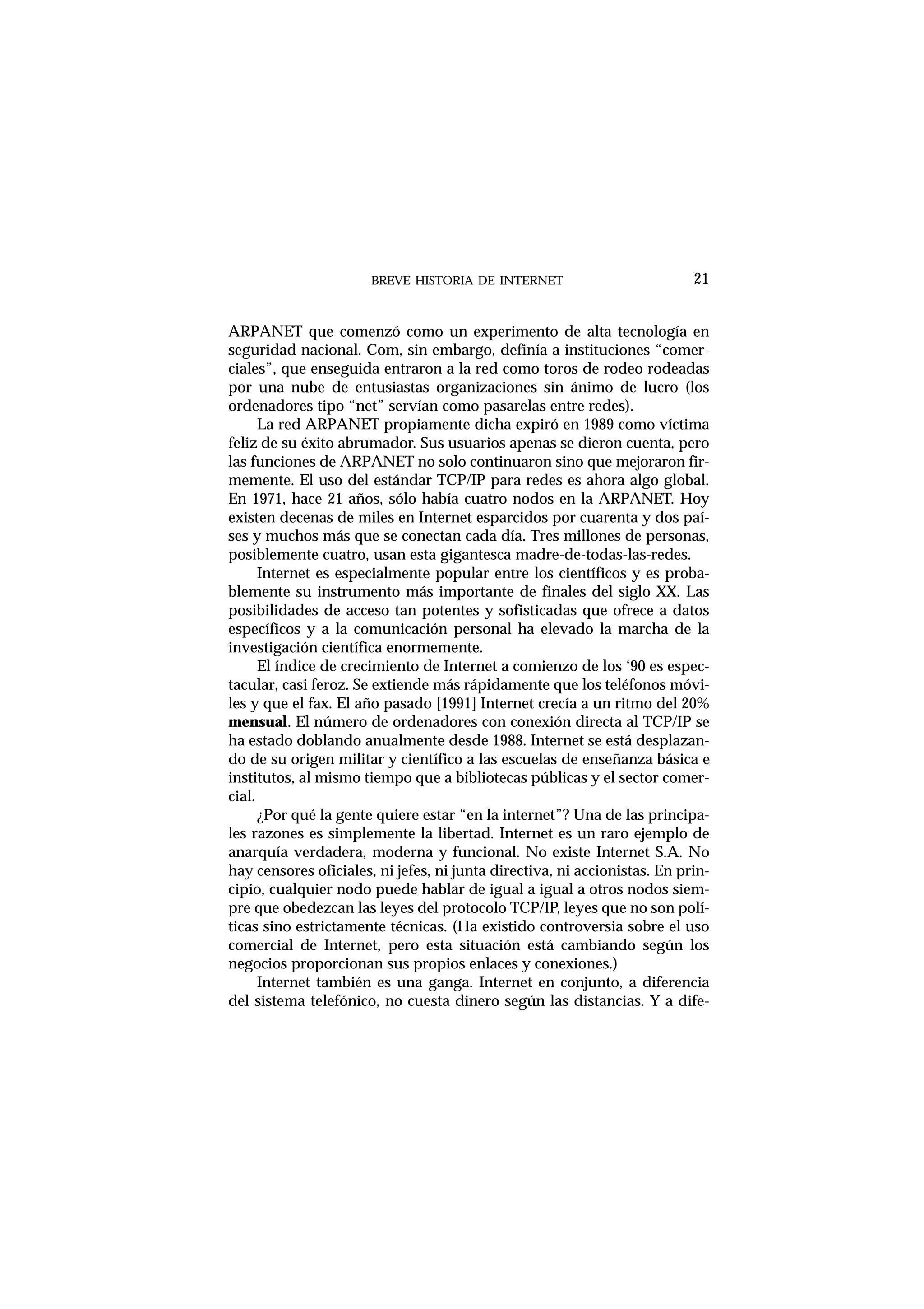 BREVE HISTORIA DE INTERNET 21
ARPANET que comenzó como un experimento de alta tecnología en
seguridad nacional. Com, sin embargo, definía a instituciones “comer-
ciales”, que enseguida entraron a la red como toros de rodeo rodeadas
por una nube de entusiastas organizaciones sin ánimo de lucro (los
ordenadores tipo “net” servían como pasarelas entre redes).
La red ARPANET propiamente dicha expiró en 1989 como víctima
feliz de su éxito abrumador. Sus usuarios apenas se dieron cuenta, pero
las funciones de ARPANET no solo continuaron sino que mejoraron fir-
memente. El uso del estándar TCP/IP para redes es ahora algo global.
En 1971, hace 21 años, sólo había cuatro nodos en la ARPANET. Hoy
existen decenas de miles en Internet esparcidos por cuarenta y dos paí-
ses y muchos más que se conectan cada día. Tres millones de personas,
posiblemente cuatro, usan esta gigantesca madre-de-todas-las-redes.
Internet es especialmente popular entre los científicos y es proba-
blemente su instrumento más importante de finales del siglo XX. Las
posibilidades de acceso tan potentes y sofisticadas que ofrece a datos
específicos y a la comunicación personal ha elevado la marcha de la
investigación científica enormemente.
El índice de crecimiento de Internet a comienzo de los ‘90 es espec-
tacular, casi feroz. Se extiende más rápidamente que los teléfonos móvi-
les y que el fax. El año pasado [1991] Internet crecía a un ritmo del 20%
mensual. El número de ordenadores con conexión directa al TCP/IP se
ha estado doblando anualmente desde 1988. Internet se está desplazan-
do de su origen militar y científico a las escuelas de enseñanza básica e
institutos, al mismo tiempo que a bibliotecas públicas y el sector comer-
cial.
¿Por qué la gente quiere estar “en la internet”? Una de las principa-
les razones es simplemente la libertad. Internet es un raro ejemplo de
anarquía verdadera, moderna y funcional. No existe Internet S.A. No
hay censores oficiales, ni jefes, ni junta directiva, ni accionistas. En prin-
cipio, cualquier nodo puede hablar de igual a igual a otros nodos siem-
pre que obedezcan las leyes del protocolo TCP/IP, leyes que no son polí-
ticas sino estrictamente técnicas. (Ha existido controversia sobre el uso
comercial de Internet, pero esta situación está cambiando según los
negocios proporcionan sus propios enlaces y conexiones.)
Internet también es una ganga. Internet en conjunto, a diferencia
del sistema telefónico, no cuesta dinero según las distancias. Y a dife-
 
