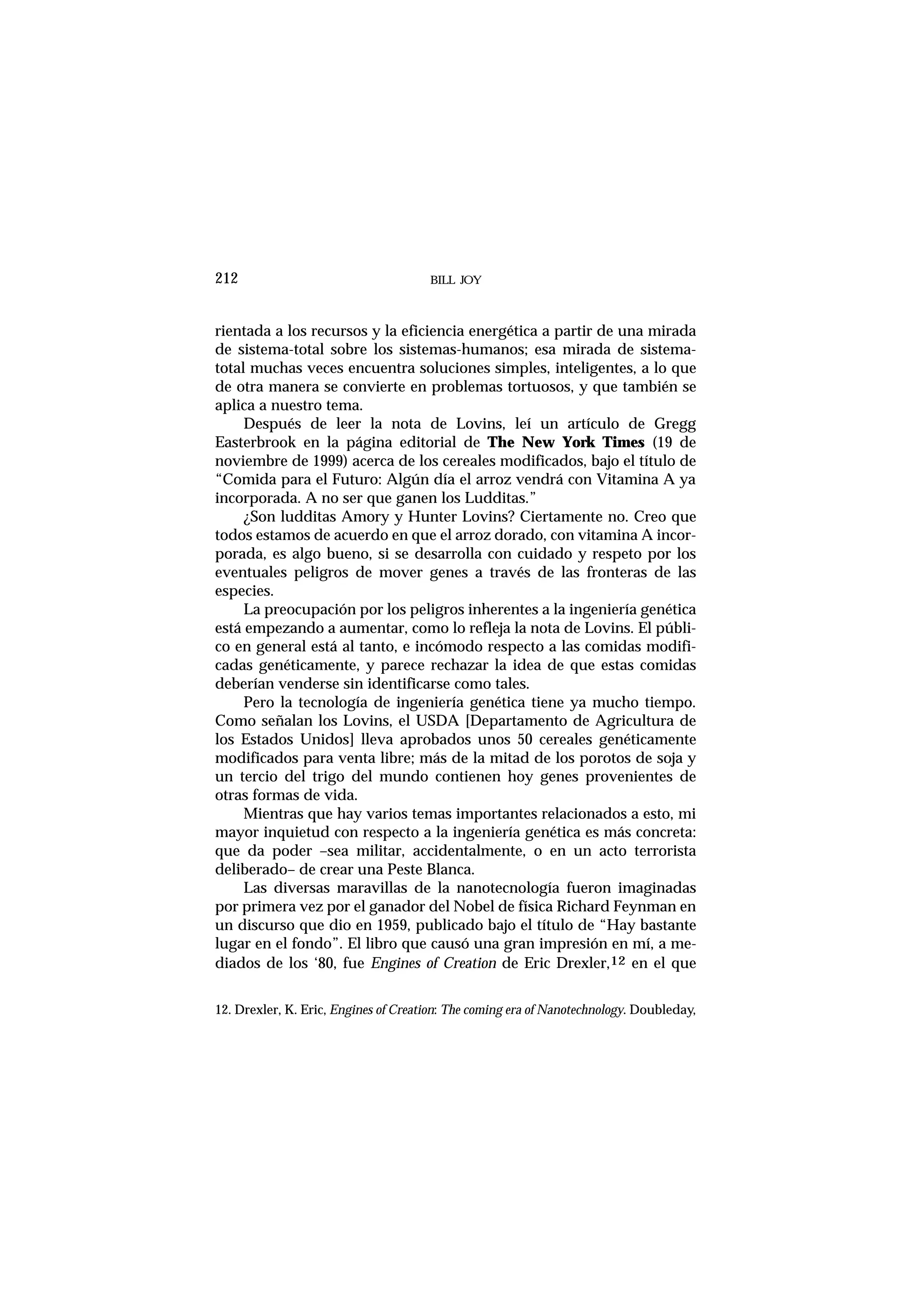 BILL JOY212
rientada a los recursos y la eficiencia energética a partir de una mirada
de sistema-total sobre los sistemas-humanos; esa mirada de sistema-
total muchas veces encuentra soluciones simples, inteligentes, a lo que
de otra manera se convierte en problemas tortuosos, y que también se
aplica a nuestro tema.
Después de leer la nota de Lovins, leí un artículo de Gregg
Easterbrook en la página editorial de The New York Times (19 de
noviembre de 1999) acerca de los cereales modificados, bajo el título de
“Comida para el Futuro: Algún día el arroz vendrá con Vitamina A ya
incorporada. A no ser que ganen los Ludditas.”
¿Son ludditas Amory y Hunter Lovins? Ciertamente no. Creo que
todos estamos de acuerdo en que el arroz dorado, con vitamina A incor-
porada, es algo bueno, si se desarrolla con cuidado y respeto por los
eventuales peligros de mover genes a través de las fronteras de las
especies.
La preocupación por los peligros inherentes a la ingeniería genética
está empezando a aumentar, como lo refleja la nota de Lovins. El públi-
co en general está al tanto, e incómodo respecto a las comidas modifi-
cadas genéticamente, y parece rechazar la idea de que estas comidas
deberían venderse sin identificarse como tales.
Pero la tecnología de ingeniería genética tiene ya mucho tiempo.
Como señalan los Lovins, el USDA [Departamento de Agricultura de
los Estados Unidos] lleva aprobados unos 50 cereales genéticamente
modificados para venta libre; más de la mitad de los porotos de soja y
un tercio del trigo del mundo contienen hoy genes provenientes de
otras formas de vida.
Mientras que hay varios temas importantes relacionados a esto, mi
mayor inquietud con respecto a la ingeniería genética es más concreta:
que da poder –sea militar, accidentalmente, o en un acto terrorista
deliberado– de crear una Peste Blanca.
Las diversas maravillas de la nanotecnología fueron imaginadas
por primera vez por el ganador del Nobel de física Richard Feynman en
un discurso que dio en 1959, publicado bajo el título de “Hay bastante
lugar en el fondo”. El libro que causó una gran impresión en mí, a me-
diados de los ‘80, fue Engines of Creation de Eric Drexler,12 en el que
12. Drexler, K. Eric, Engines of Creation: The coming era of Nanotechnology. Doubleday,
 