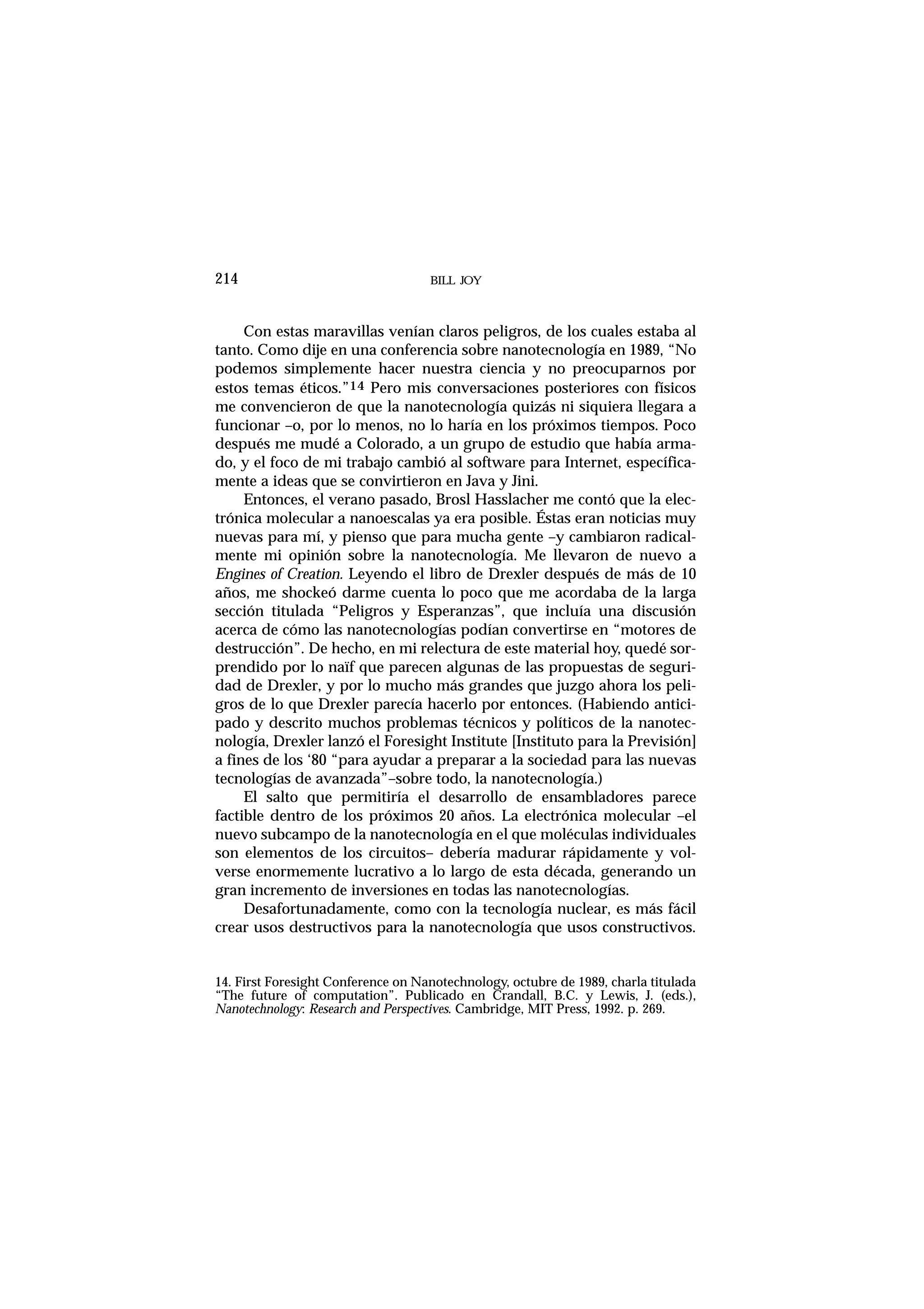 BILL JOY214
Con estas maravillas venían claros peligros, de los cuales estaba al
tanto. Como dije en una conferencia sobre nanotecnología en 1989, “No
podemos simplemente hacer nuestra ciencia y no preocuparnos por
estos temas éticos.”14 Pero mis conversaciones posteriores con físicos
me convencieron de que la nanotecnología quizás ni siquiera llegara a
funcionar –o, por lo menos, no lo haría en los próximos tiempos. Poco
después me mudé a Colorado, a un grupo de estudio que había arma-
do, y el foco de mi trabajo cambió al software para Internet, específica-
mente a ideas que se convirtieron en Java y Jini.
Entonces, el verano pasado, Brosl Hasslacher me contó que la elec-
trónica molecular a nanoescalas ya era posible. Éstas eran noticias muy
nuevas para mí, y pienso que para mucha gente –y cambiaron radical-
mente mi opinión sobre la nanotecnología. Me llevaron de nuevo a
Engines of Creation. Leyendo el libro de Drexler después de más de 10
años, me shockeó darme cuenta lo poco que me acordaba de la larga
sección titulada “Peligros y Esperanzas”, que incluía una discusión
acerca de cómo las nanotecnologías podían convertirse en “motores de
destrucción”. De hecho, en mi relectura de este material hoy, quedé sor-
prendido por lo naïf que parecen algunas de las propuestas de seguri-
dad de Drexler, y por lo mucho más grandes que juzgo ahora los peli-
gros de lo que Drexler parecía hacerlo por entonces. (Habiendo antici-
pado y descrito muchos problemas técnicos y políticos de la nanotec-
nología, Drexler lanzó el Foresight Institute [Instituto para la Previsión]
a fines de los ‘80 “para ayudar a preparar a la sociedad para las nuevas
tecnologías de avanzada”–sobre todo, la nanotecnología.)
El salto que permitiría el desarrollo de ensambladores parece
factible dentro de los próximos 20 años. La electrónica molecular –el
nuevo subcampo de la nanotecnología en el que moléculas individuales
son elementos de los circuitos– debería madurar rápidamente y vol-
verse enormemente lucrativo a lo largo de esta década, generando un
gran incremento de inversiones en todas las nanotecnologías.
Desafortunadamente, como con la tecnología nuclear, es más fácil
crear usos destructivos para la nanotecnología que usos constructivos.
14. First Foresight Conference on Nanotechnology, octubre de 1989, charla titulada
“The future of computation”. Publicado en Crandall, B.C. y Lewis, J. (eds.),
Nanotechnology: Research and Perspectives. Cambridge, MIT Press, 1992. p. 269.
 