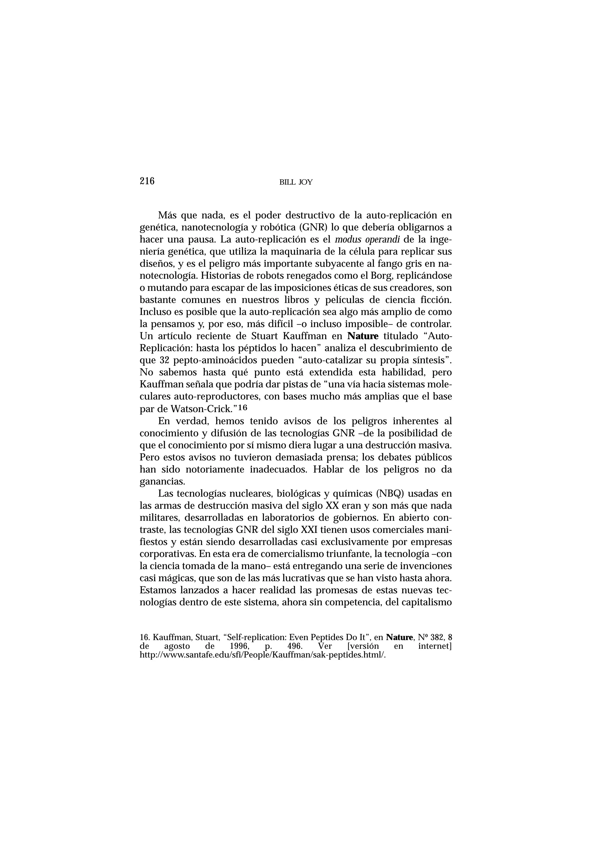 BILL JOY216
Más que nada, es el poder destructivo de la auto-replicación en
genética, nanotecnología y robótica (GNR) lo que debería obligarnos a
hacer una pausa. La auto-replicación es el modus operandi de la inge-
niería genética, que utiliza la maquinaria de la célula para replicar sus
diseños, y es el peligro más importante subyacente al fango gris en na-
notecnología. Historias de robots renegados como el Borg, replicándose
o mutando para escapar de las imposiciones éticas de sus creadores, son
bastante comunes en nuestros libros y películas de ciencia ficción.
Incluso es posible que la auto-replicación sea algo más amplio de como
la pensamos y, por eso, más difícil –o incluso imposible– de controlar.
Un artículo reciente de Stuart Kauffman en Nature titulado “Auto-
Replicación: hasta los péptidos lo hacen” analiza el descubrimiento de
que 32 pepto-aminoácidos pueden “auto-catalizar su propia síntesis”.
No sabemos hasta qué punto está extendida esta habilidad, pero
Kauffman señala que podría dar pistas de “una vía hacia sistemas mole-
culares auto-reproductores, con bases mucho más amplias que el base
par de Watson-Crick.”16
En verdad, hemos tenido avisos de los peligros inherentes al
conocimiento y difusión de las tecnologías GNR –de la posibilidad de
que el conocimiento por sí mismo diera lugar a una destrucción masiva.
Pero estos avisos no tuvieron demasiada prensa; los debates públicos
han sido notoriamente inadecuados. Hablar de los peligros no da
ganancias.
Las tecnologías nucleares, biológicas y químicas (NBQ) usadas en
las armas de destrucción masiva del siglo XX eran y son más que nada
militares, desarrolladas en laboratorios de gobiernos. En abierto con-
traste, las tecnologías GNR del siglo XXI tienen usos comerciales mani-
fiestos y están siendo desarrolladas casi exclusivamente por empresas
corporativas. En esta era de comercialismo triunfante, la tecnología –con
la ciencia tomada de la mano– está entregando una serie de invenciones
casi mágicas, que son de las más lucrativas que se han visto hasta ahora.
Estamos lanzados a hacer realidad las promesas de estas nuevas tec-
nologías dentro de este sistema, ahora sin competencia, del capitalismo
16. Kauffman, Stuart, “Self-replication: Even Peptides Do It”, en Nature, Nº 382, 8
de agosto de 1996, p. 496. Ver [versión en internet]
http://www.santafe.edu/sfi/People/Kauffman/sak-peptides.html/.
 