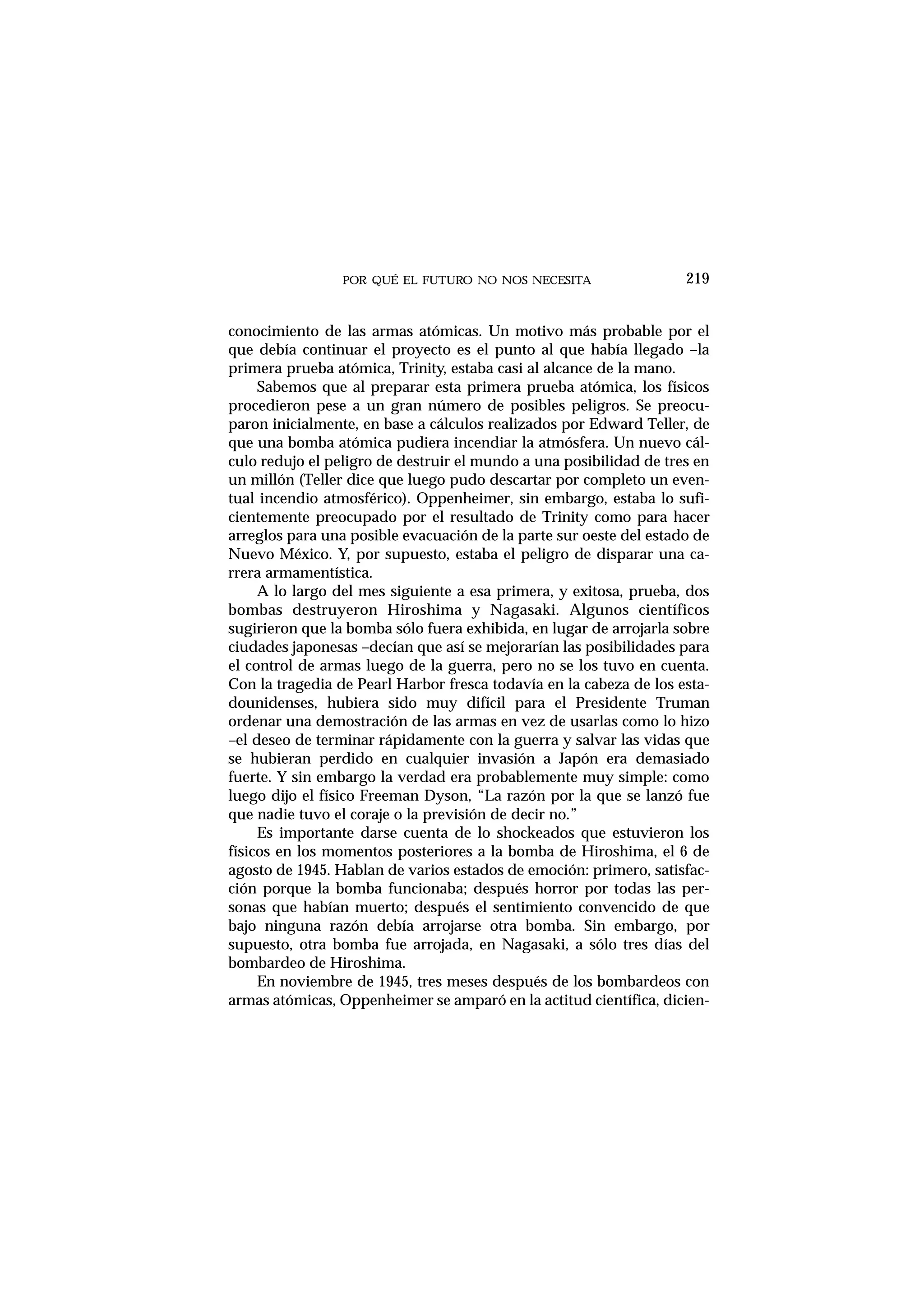 POR QUÉ EL FUTURO NO NOS NECESITA
conocimiento de las armas atómicas. Un motivo más probable por el
que debía continuar el proyecto es el punto al que había llegado –la
primera prueba atómica, Trinity, estaba casi al alcance de la mano.
Sabemos que al preparar esta primera prueba atómica, los físicos
procedieron pese a un gran número de posibles peligros. Se preocu-
paron inicialmente, en base a cálculos realizados por Edward Teller, de
que una bomba atómica pudiera incendiar la atmósfera. Un nuevo cál-
culo redujo el peligro de destruir el mundo a una posibilidad de tres en
un millón (Teller dice que luego pudo descartar por completo un even-
tual incendio atmosférico). Oppenheimer, sin embargo, estaba lo sufi-
cientemente preocupado por el resultado de Trinity como para hacer
arreglos para una posible evacuación de la parte sur oeste del estado de
Nuevo México. Y, por supuesto, estaba el peligro de disparar una ca-
rrera armamentística.
A lo largo del mes siguiente a esa primera, y exitosa, prueba, dos
bombas destruyeron Hiroshima y Nagasaki. Algunos científicos
sugirieron que la bomba sólo fuera exhibida, en lugar de arrojarla sobre
ciudades japonesas –decían que así se mejorarían las posibilidades para
el control de armas luego de la guerra, pero no se los tuvo en cuenta.
Con la tragedia de Pearl Harbor fresca todavía en la cabeza de los esta-
dounidenses, hubiera sido muy difícil para el Presidente Truman
ordenar una demostración de las armas en vez de usarlas como lo hizo
–el deseo de terminar rápidamente con la guerra y salvar las vidas que
se hubieran perdido en cualquier invasión a Japón era demasiado
fuerte. Y sin embargo la verdad era probablemente muy simple: como
luego dijo el físico Freeman Dyson, “La razón por la que se lanzó fue
que nadie tuvo el coraje o la previsión de decir no.”
Es importante darse cuenta de lo shockeados que estuvieron los
físicos en los momentos posteriores a la bomba de Hiroshima, el 6 de
agosto de 1945. Hablan de varios estados de emoción: primero, satisfac-
ción porque la bomba funcionaba; después horror por todas las per-
sonas que habían muerto; después el sentimiento convencido de que
bajo ninguna razón debía arrojarse otra bomba. Sin embargo, por
supuesto, otra bomba fue arrojada, en Nagasaki, a sólo tres días del
bombardeo de Hiroshima.
En noviembre de 1945, tres meses después de los bombardeos con
armas atómicas, Oppenheimer se amparó en la actitud científica, dicien-
219
 