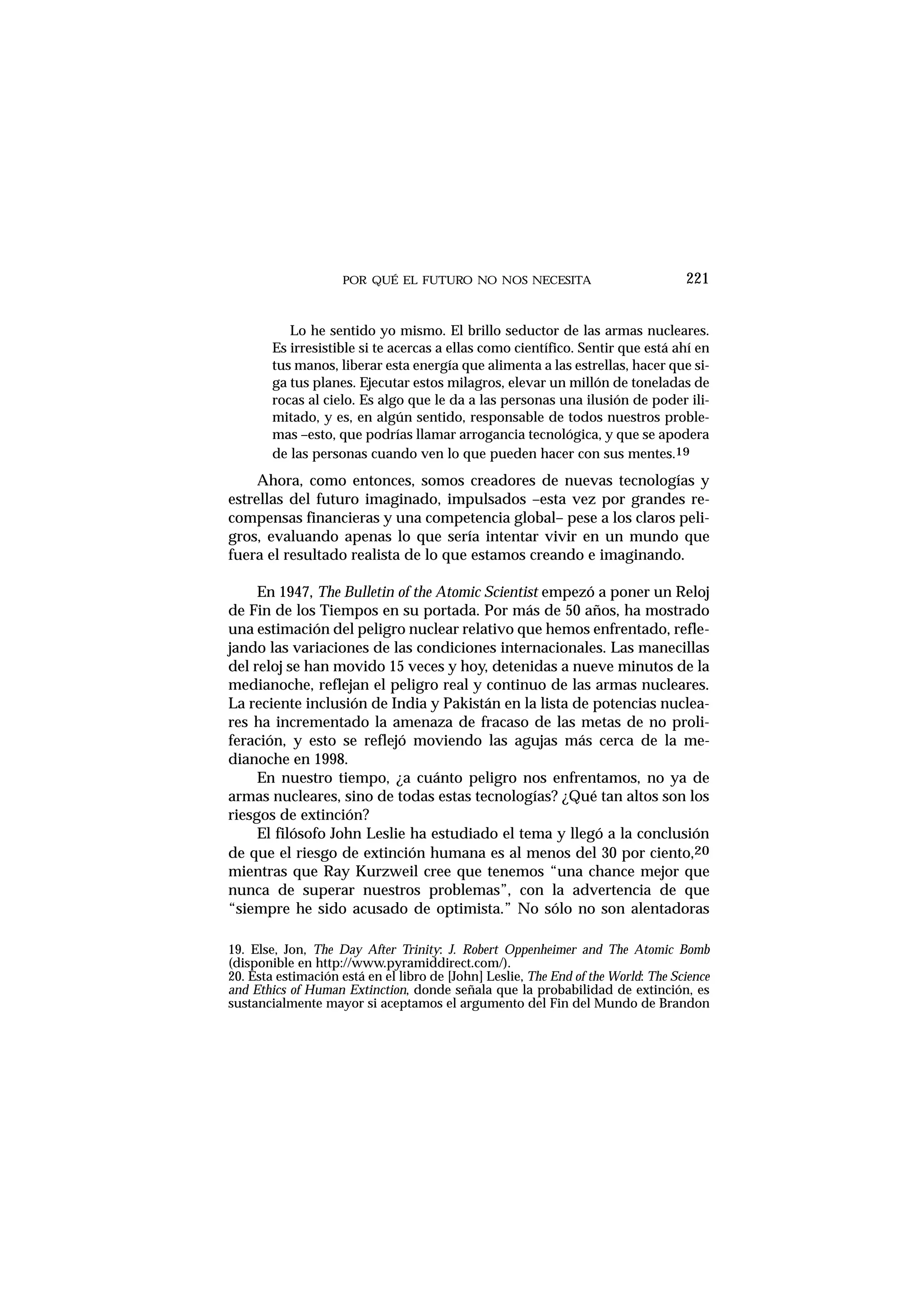 POR QUÉ EL FUTURO NO NOS NECESITA 221
Lo he sentido yo mismo. El brillo seductor de las armas nucleares.
Es irresistible si te acercas a ellas como científico. Sentir que está ahí en
tus manos, liberar esta energía que alimenta a las estrellas, hacer que si-
ga tus planes. Ejecutar estos milagros, elevar un millón de toneladas de
rocas al cielo. Es algo que le da a las personas una ilusión de poder ili-
mitado, y es, en algún sentido, responsable de todos nuestros proble-
mas –esto, que podrías llamar arrogancia tecnológica, y que se apodera
de las personas cuando ven lo que pueden hacer con sus mentes.19
Ahora, como entonces, somos creadores de nuevas tecnologías y
estrellas del futuro imaginado, impulsados –esta vez por grandes re-
compensas financieras y una competencia global– pese a los claros peli-
gros, evaluando apenas lo que sería intentar vivir en un mundo que
fuera el resultado realista de lo que estamos creando e imaginando.
En 1947, The Bulletin of the Atomic Scientist empezó a poner un Reloj
de Fin de los Tiempos en su portada. Por más de 50 años, ha mostrado
una estimación del peligro nuclear relativo que hemos enfrentado, refle-
jando las variaciones de las condiciones internacionales. Las manecillas
del reloj se han movido 15 veces y hoy, detenidas a nueve minutos de la
medianoche, reflejan el peligro real y continuo de las armas nucleares.
La reciente inclusión de India y Pakistán en la lista de potencias nuclea-
res ha incrementado la amenaza de fracaso de las metas de no proli-
feración, y esto se reflejó moviendo las agujas más cerca de la me-
dianoche en 1998.
En nuestro tiempo, ¿a cuánto peligro nos enfrentamos, no ya de
armas nucleares, sino de todas estas tecnologías? ¿Qué tan altos son los
riesgos de extinción?
El filósofo John Leslie ha estudiado el tema y llegó a la conclusión
de que el riesgo de extinción humana es al menos del 30 por ciento,20
mientras que Ray Kurzweil cree que tenemos “una chance mejor que
nunca de superar nuestros problemas”, con la advertencia de que
“siempre he sido acusado de optimista.” No sólo no son alentadoras
19. Else, Jon, The Day After Trinity: J. Robert Oppenheimer and The Atomic Bomb
(disponible en http://www.pyramiddirect.com/).
20. Esta estimación está en el libro de [John] Leslie, The End of the World: The Science
and Ethics of Human Extinction, donde señala que la probabilidad de extinción, es
sustancialmente mayor si aceptamos el argumento del Fin del Mundo de Brandon
 