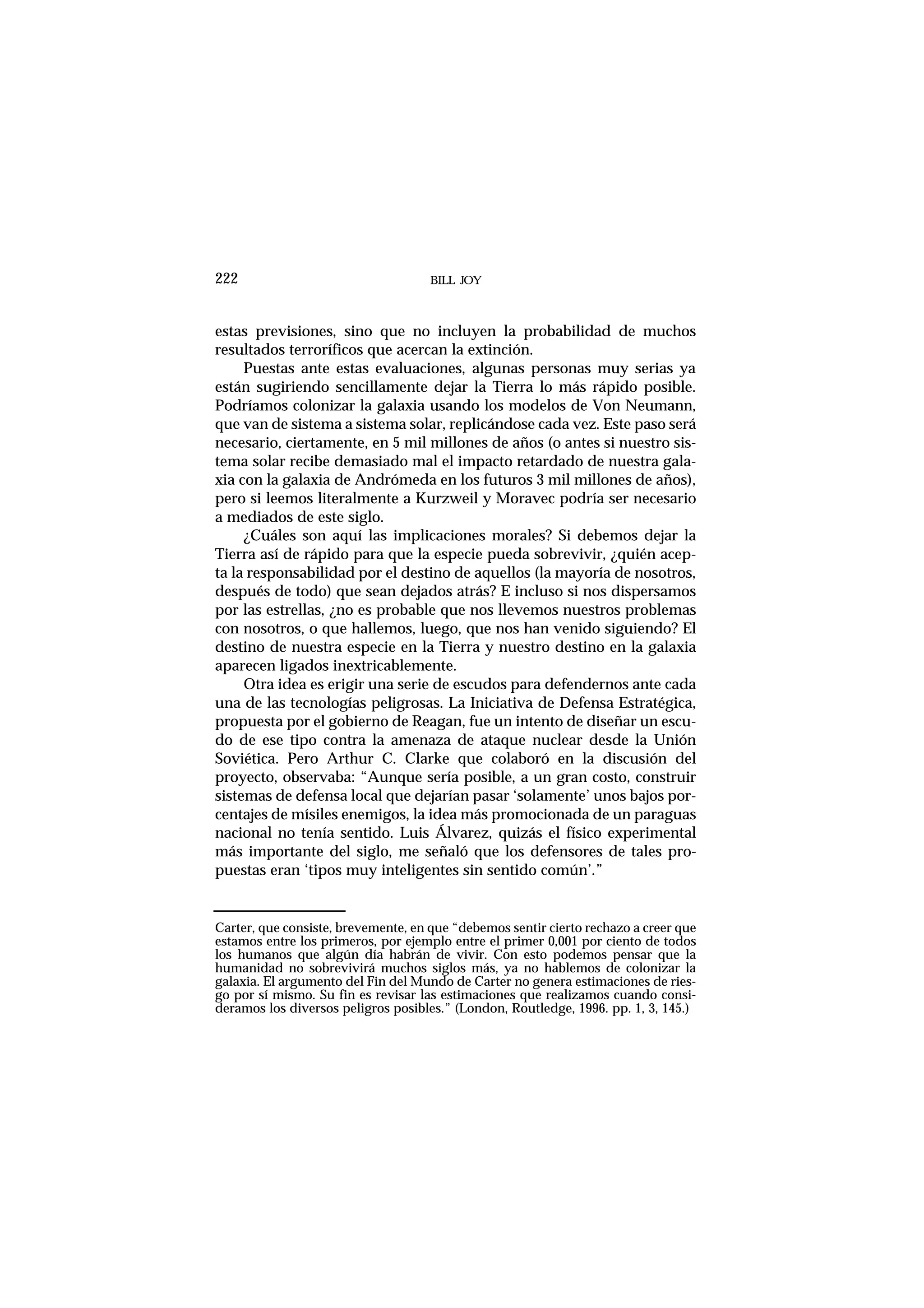 BILL JOY222
estas previsiones, sino que no incluyen la probabilidad de muchos
resultados terroríficos que acercan la extinción.
Puestas ante estas evaluaciones, algunas personas muy serias ya
están sugiriendo sencillamente dejar la Tierra lo más rápido posible.
Podríamos colonizar la galaxia usando los modelos de Von Neumann,
que van de sistema a sistema solar, replicándose cada vez. Este paso será
necesario, ciertamente, en 5 mil millones de años (o antes si nuestro sis-
tema solar recibe demasiado mal el impacto retardado de nuestra gala-
xia con la galaxia de Andrómeda en los futuros 3 mil millones de años),
pero si leemos literalmente a Kurzweil y Moravec podría ser necesario
a mediados de este siglo.
¿Cuáles son aquí las implicaciones morales? Si debemos dejar la
Tierra así de rápido para que la especie pueda sobrevivir, ¿quién acep-
ta la responsabilidad por el destino de aquellos (la mayoría de nosotros,
después de todo) que sean dejados atrás? E incluso si nos dispersamos
por las estrellas, ¿no es probable que nos llevemos nuestros problemas
con nosotros, o que hallemos, luego, que nos han venido siguiendo? El
destino de nuestra especie en la Tierra y nuestro destino en la galaxia
aparecen ligados inextricablemente.
Otra idea es erigir una serie de escudos para defendernos ante cada
una de las tecnologías peligrosas. La Iniciativa de Defensa Estratégica,
propuesta por el gobierno de Reagan, fue un intento de diseñar un escu-
do de ese tipo contra la amenaza de ataque nuclear desde la Unión
Soviética. Pero Arthur C. Clarke que colaboró en la discusión del
proyecto, observaba: “Aunque sería posible, a un gran costo, construir
sistemas de defensa local que dejarían pasar ‘solamente’ unos bajos por-
centajes de mísiles enemigos, la idea más promocionada de un paraguas
nacional no tenía sentido. Luis Álvarez, quizás el físico experimental
más importante del siglo, me señaló que los defensores de tales pro-
puestas eran ‘tipos muy inteligentes sin sentido común’.”
Carter, que consiste, brevemente, en que “debemos sentir cierto rechazo a creer que
estamos entre los primeros, por ejemplo entre el primer 0,001 por ciento de todos
los humanos que algún día habrán de vivir. Con esto podemos pensar que la
humanidad no sobrevivirá muchos siglos más, ya no hablemos de colonizar la
galaxia. El argumento del Fin del Mundo de Carter no genera estimaciones de ries-
go por sí mismo. Su fin es revisar las estimaciones que realizamos cuando consi-
deramos los diversos peligros posibles.” (London, Routledge, 1996. pp. 1, 3, 145.)
 