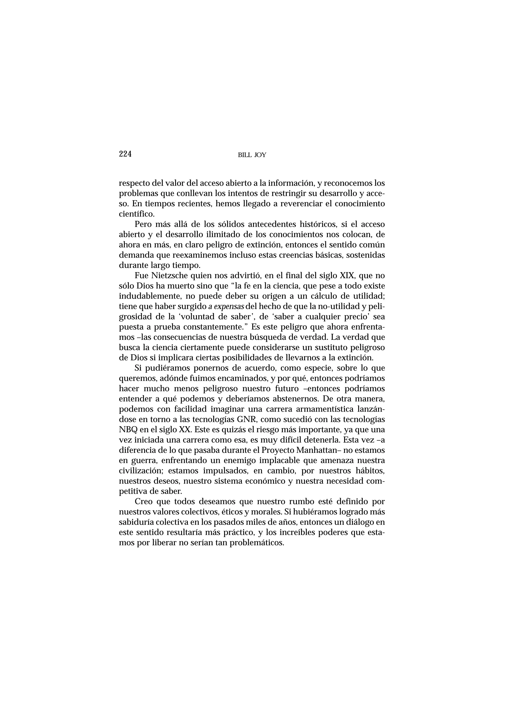 BILL JOY224
respecto del valor del acceso abierto a la información, y reconocemos los
problemas que conllevan los intentos de restringir su desarrollo y acce-
so. En tiempos recientes, hemos llegado a reverenciar el conocimiento
científico.
Pero más allá de los sólidos antecedentes históricos, si el acceso
abierto y el desarrollo ilimitado de los conocimientos nos colocan, de
ahora en más, en claro peligro de extinción, entonces el sentido común
demanda que reexaminemos incluso estas creencias básicas, sostenidas
durante largo tiempo.
Fue Nietzsche quien nos advirtió, en el final del siglo XIX, que no
sólo Dios ha muerto sino que “la fe en la ciencia, que pese a todo existe
indudablemente, no puede deber su origen a un cálculo de utilidad;
tiene que haber surgido a expensas del hecho de que la no-utilidad y peli-
grosidad de la ‘voluntad de saber’, de ‘saber a cualquier precio’ sea
puesta a prueba constantemente.” Es este peligro que ahora enfrenta-
mos –las consecuencias de nuestra búsqueda de verdad. La verdad que
busca la ciencia ciertamente puede considerarse un sustituto peligroso
de Dios si implicara ciertas posibilidades de llevarnos a la extinción.
Si pudiéramos ponernos de acuerdo, como especie, sobre lo que
queremos, adónde fuimos encaminados, y por qué, entonces podríamos
hacer mucho menos peligroso nuestro futuro –entonces podríamos
entender a qué podemos y deberíamos abstenernos. De otra manera,
podemos con facilidad imaginar una carrera armamentística lanzán-
dose en torno a las tecnologías GNR, como sucedió con las tecnologías
NBQ en el siglo XX. Este es quizás el riesgo más importante, ya que una
vez iniciada una carrera como esa, es muy difícil detenerla. Esta vez –a
diferencia de lo que pasaba durante el Proyecto Manhattan– no estamos
en guerra, enfrentando un enemigo implacable que amenaza nuestra
civilización; estamos impulsados, en cambio, por nuestros hábitos,
nuestros deseos, nuestro sistema económico y nuestra necesidad com-
petitiva de saber.
Creo que todos deseamos que nuestro rumbo esté definido por
nuestros valores colectivos, éticos y morales. Si hubiéramos logrado más
sabiduría colectiva en los pasados miles de años, entonces un diálogo en
este sentido resultaría más práctico, y los increíbles poderes que esta-
mos por liberar no serían tan problemáticos.
 