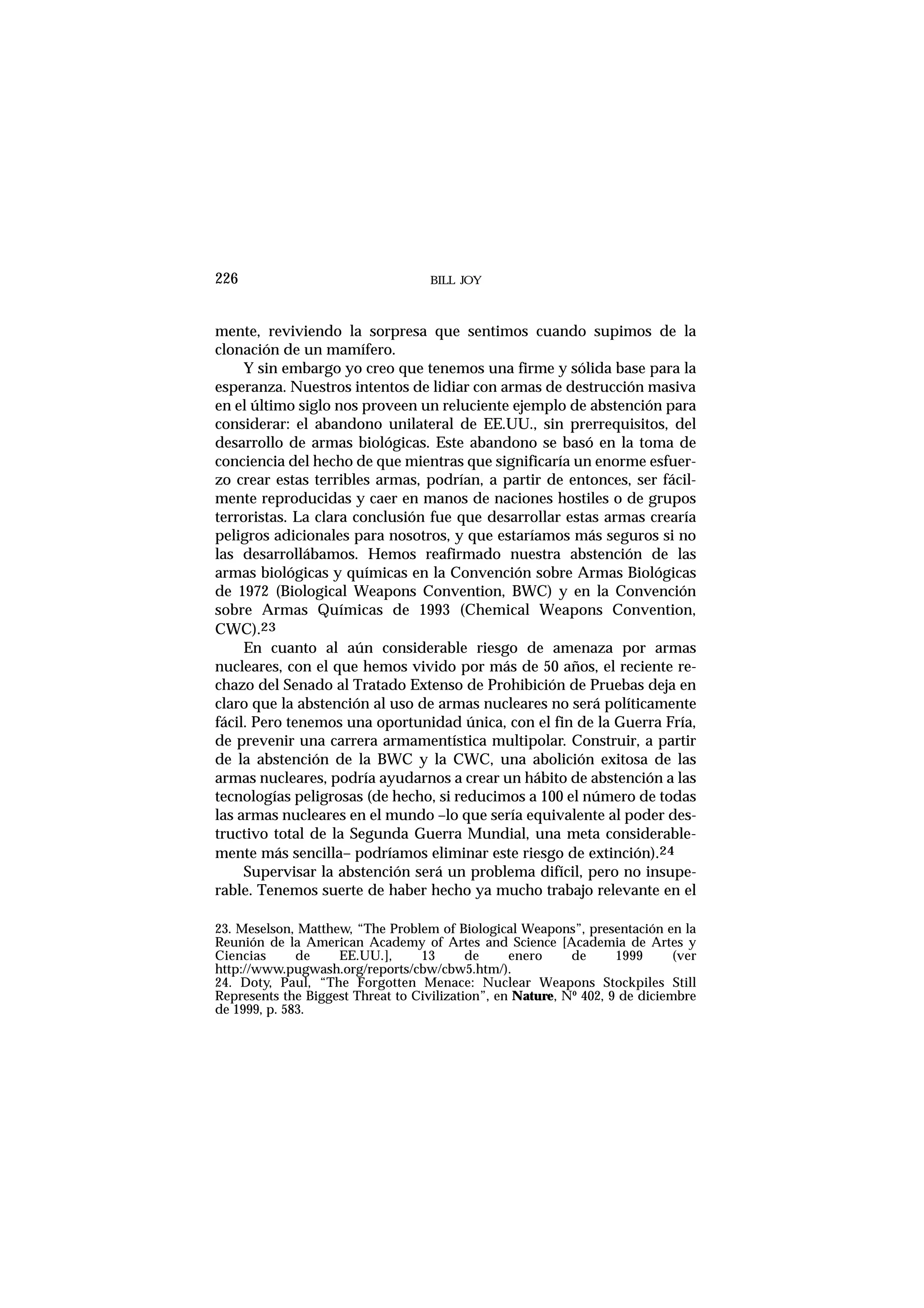 mente, reviviendo la sorpresa que sentimos cuando supimos de la
clonación de un mamífero.
Y sin embargo yo creo que tenemos una firme y sólida base para la
esperanza. Nuestros intentos de lidiar con armas de destrucción masiva
en el último siglo nos proveen un reluciente ejemplo de abstención para
considerar: el abandono unilateral de EE.UU., sin prerrequisitos, del
desarrollo de armas biológicas. Este abandono se basó en la toma de
conciencia del hecho de que mientras que significaría un enorme esfuer-
zo crear estas terribles armas, podrían, a partir de entonces, ser fácil-
mente reproducidas y caer en manos de naciones hostiles o de grupos
terroristas. La clara conclusión fue que desarrollar estas armas crearía
peligros adicionales para nosotros, y que estaríamos más seguros si no
las desarrollábamos. Hemos reafirmado nuestra abstención de las
armas biológicas y químicas en la Convención sobre Armas Biológicas
de 1972 (Biological Weapons Convention, BWC) y en la Convención
sobre Armas Químicas de 1993 (Chemical Weapons Convention,
CWC).23
En cuanto al aún considerable riesgo de amenaza por armas
nucleares, con el que hemos vivido por más de 50 años, el reciente re-
chazo del Senado al Tratado Extenso de Prohibición de Pruebas deja en
claro que la abstención al uso de armas nucleares no será políticamente
fácil. Pero tenemos una oportunidad única, con el fin de la Guerra Fría,
de prevenir una carrera armamentística multipolar. Construir, a partir
de la abstención de la BWC y la CWC, una abolición exitosa de las
armas nucleares, podría ayudarnos a crear un hábito de abstención a las
tecnologías peligrosas (de hecho, si reducimos a 100 el número de todas
las armas nucleares en el mundo –lo que sería equivalente al poder des-
tructivo total de la Segunda Guerra Mundial, una meta considerable-
mente más sencilla– podríamos eliminar este riesgo de extinción).24
Supervisar la abstención será un problema difícil, pero no insupe-
rable. Tenemos suerte de haber hecho ya mucho trabajo relevante en el
BILL JOY226
23. Meselson, Matthew, “The Problem of Biological Weapons”, presentación en la
Reunión de la American Academy of Artes and Science [Academia de Artes y
Ciencias de EE.UU.], 13 de enero de 1999 (ver
http://www.pugwash.org/reports/cbw/cbw5.htm/).
24. Doty, Paul, “The Forgotten Menace: Nuclear Weapons Stockpiles Still
Represents the Biggest Threat to Civilization”, en Nature, Nº 402, 9 de diciembre
de 1999, p. 583.
 