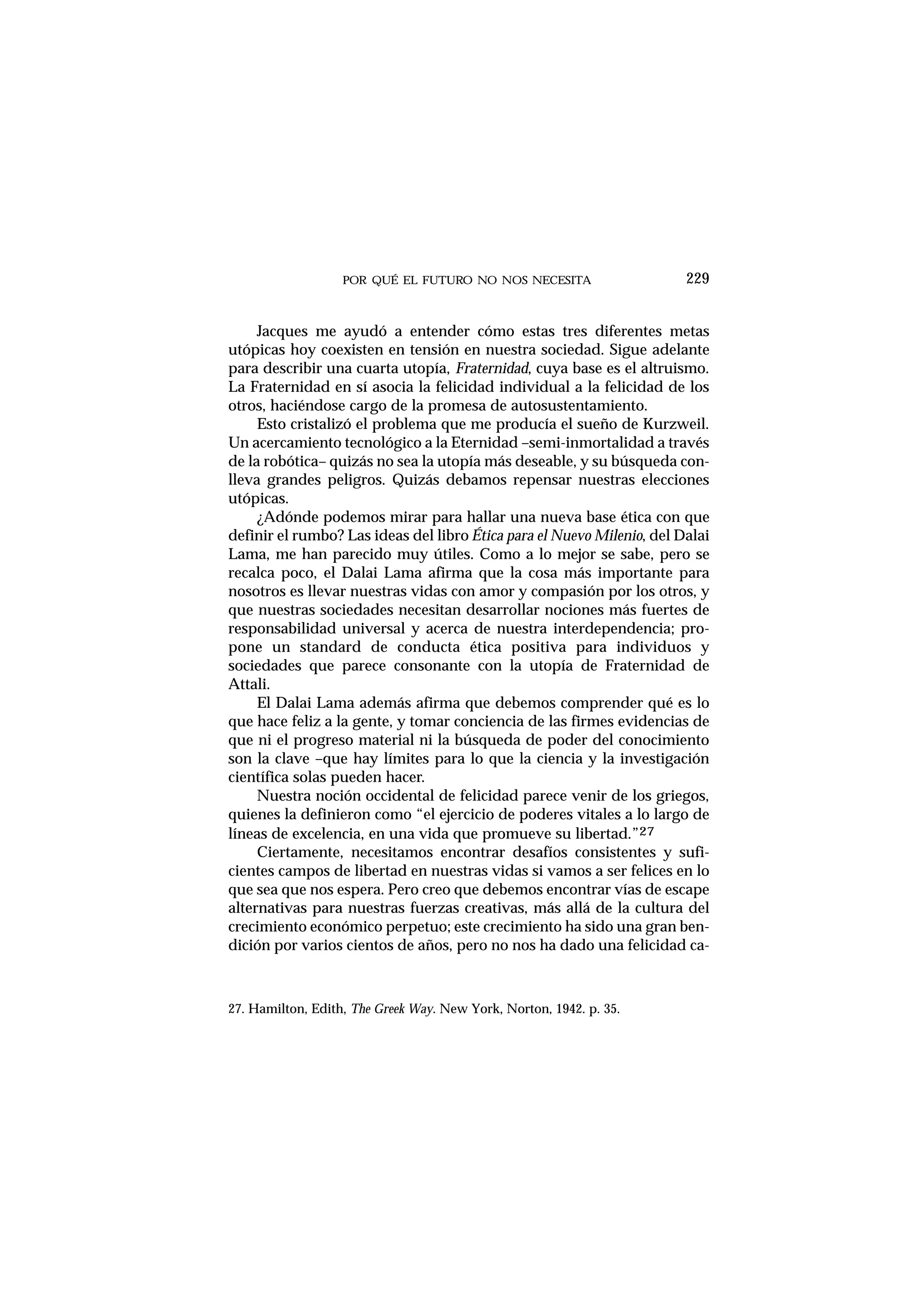 POR QUÉ EL FUTURO NO NOS NECESITA 229
Jacques me ayudó a entender cómo estas tres diferentes metas
utópicas hoy coexisten en tensión en nuestra sociedad. Sigue adelante
para describir una cuarta utopía, Fraternidad, cuya base es el altruismo.
La Fraternidad en sí asocia la felicidad individual a la felicidad de los
otros, haciéndose cargo de la promesa de autosustentamiento.
Esto cristalizó el problema que me producía el sueño de Kurzweil.
Un acercamiento tecnológico a la Eternidad –semi-inmortalidad a través
de la robótica– quizás no sea la utopía más deseable, y su búsqueda con-
lleva grandes peligros. Quizás debamos repensar nuestras elecciones
utópicas.
¿Adónde podemos mirar para hallar una nueva base ética con que
definir el rumbo? Las ideas del libro Ética para el Nuevo Milenio, del Dalai
Lama, me han parecido muy útiles. Como a lo mejor se sabe, pero se
recalca poco, el Dalai Lama afirma que la cosa más importante para
nosotros es llevar nuestras vidas con amor y compasión por los otros, y
que nuestras sociedades necesitan desarrollar nociones más fuertes de
responsabilidad universal y acerca de nuestra interdependencia; pro-
pone un standard de conducta ética positiva para individuos y
sociedades que parece consonante con la utopía de Fraternidad de
Attali.
El Dalai Lama además afirma que debemos comprender qué es lo
que hace feliz a la gente, y tomar conciencia de las firmes evidencias de
que ni el progreso material ni la búsqueda de poder del conocimiento
son la clave –que hay límites para lo que la ciencia y la investigación
científica solas pueden hacer.
Nuestra noción occidental de felicidad parece venir de los griegos,
quienes la definieron como “el ejercicio de poderes vitales a lo largo de
líneas de excelencia, en una vida que promueve su libertad.”27
Ciertamente, necesitamos encontrar desafíos consistentes y sufi-
cientes campos de libertad en nuestras vidas si vamos a ser felices en lo
que sea que nos espera. Pero creo que debemos encontrar vías de escape
alternativas para nuestras fuerzas creativas, más allá de la cultura del
crecimiento económico perpetuo; este crecimiento ha sido una gran ben-
dición por varios cientos de años, pero no nos ha dado una felicidad ca-
27. Hamilton, Edith, The Greek Way. New York, Norton, 1942. p. 35.
 
