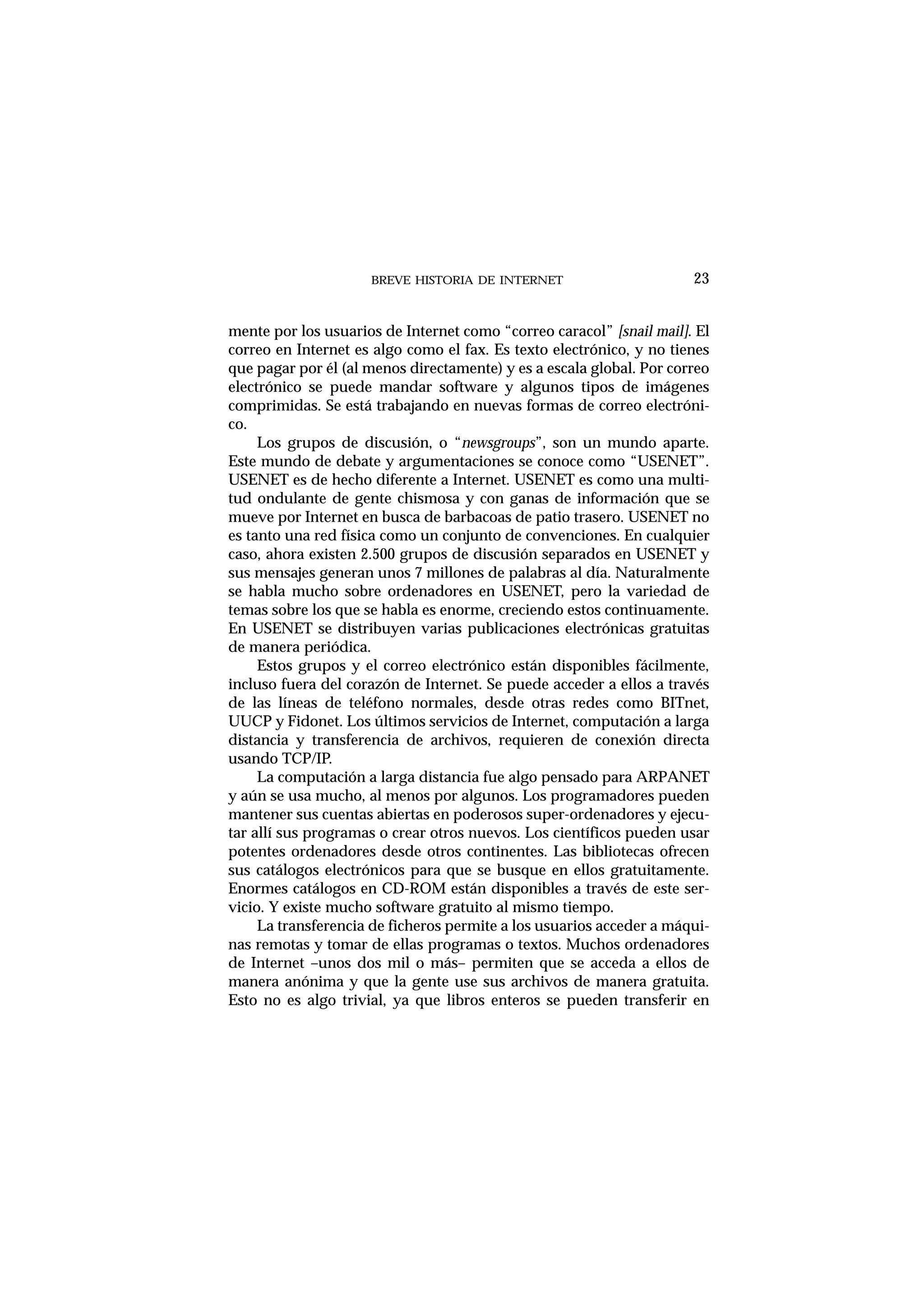 BREVE HISTORIA DE INTERNET 23
mente por los usuarios de Internet como “correo caracol” [snail mail]. El
correo en Internet es algo como el fax. Es texto electrónico, y no tienes
que pagar por él (al menos directamente) y es a escala global. Por correo
electrónico se puede mandar software y algunos tipos de imágenes
comprimidas. Se está trabajando en nuevas formas de correo electróni-
co.
Los grupos de discusión, o “newsgroups”, son un mundo aparte.
Este mundo de debate y argumentaciones se conoce como “USENET”.
USENET es de hecho diferente a Internet. USENET es como una multi-
tud ondulante de gente chismosa y con ganas de información que se
mueve por Internet en busca de barbacoas de patio trasero. USENET no
es tanto una red física como un conjunto de convenciones. En cualquier
caso, ahora existen 2.500 grupos de discusión separados en USENET y
sus mensajes generan unos 7 millones de palabras al día. Naturalmente
se habla mucho sobre ordenadores en USENET, pero la variedad de
temas sobre los que se habla es enorme, creciendo estos continuamente.
En USENET se distribuyen varias publicaciones electrónicas gratuitas
de manera periódica.
Estos grupos y el correo electrónico están disponibles fácilmente,
incluso fuera del corazón de Internet. Se puede acceder a ellos a través
de las líneas de teléfono normales, desde otras redes como BITnet,
UUCP y Fidonet. Los últimos servicios de Internet, computación a larga
distancia y transferencia de archivos, requieren de conexión directa
usando TCP/IP.
La computación a larga distancia fue algo pensado para ARPANET
y aún se usa mucho, al menos por algunos. Los programadores pueden
mantener sus cuentas abiertas en poderosos super-ordenadores y ejecu-
tar allí sus programas o crear otros nuevos. Los científicos pueden usar
potentes ordenadores desde otros continentes. Las bibliotecas ofrecen
sus catálogos electrónicos para que se busque en ellos gratuitamente.
Enormes catálogos en CD-ROM están disponibles a través de este ser-
vicio. Y existe mucho software gratuito al mismo tiempo.
La transferencia de ficheros permite a los usuarios acceder a máqui-
nas remotas y tomar de ellas programas o textos. Muchos ordenadores
de Internet –unos dos mil o más– permiten que se acceda a ellos de
manera anónima y que la gente use sus archivos de manera gratuita.
Esto no es algo trivial, ya que libros enteros se pueden transferir en
 