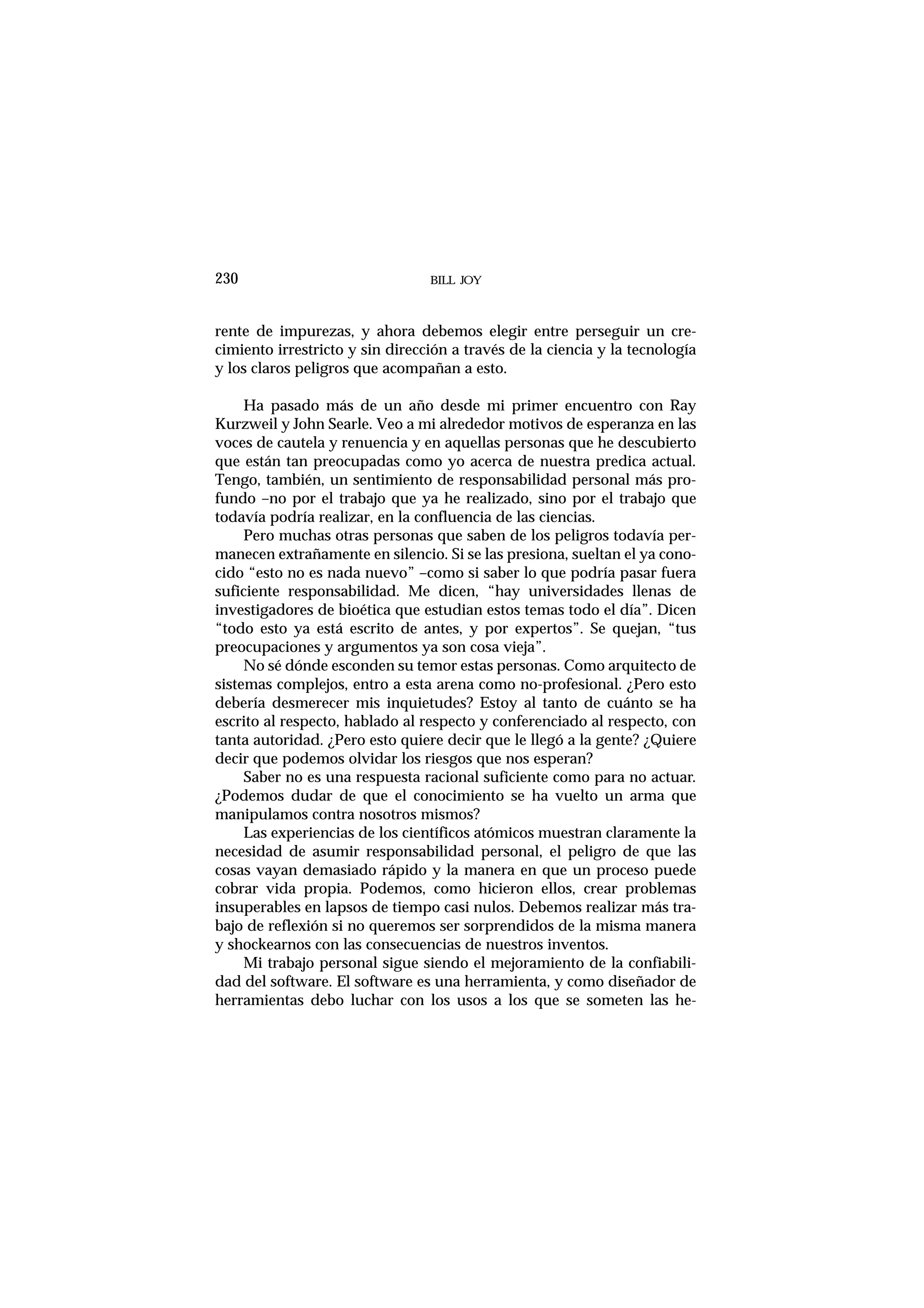 BILL JOY230
rente de impurezas, y ahora debemos elegir entre perseguir un cre-
cimiento irrestricto y sin dirección a través de la ciencia y la tecnología
y los claros peligros que acompañan a esto.
Ha pasado más de un año desde mi primer encuentro con Ray
Kurzweil y John Searle. Veo a mi alrededor motivos de esperanza en las
voces de cautela y renuencia y en aquellas personas que he descubierto
que están tan preocupadas como yo acerca de nuestra predica actual.
Tengo, también, un sentimiento de responsabilidad personal más pro-
fundo –no por el trabajo que ya he realizado, sino por el trabajo que
todavía podría realizar, en la confluencia de las ciencias.
Pero muchas otras personas que saben de los peligros todavía per-
manecen extrañamente en silencio. Si se las presiona, sueltan el ya cono-
cido “esto no es nada nuevo” –como si saber lo que podría pasar fuera
suficiente responsabilidad. Me dicen, “hay universidades llenas de
investigadores de bioética que estudian estos temas todo el día”. Dicen
“todo esto ya está escrito de antes, y por expertos”. Se quejan, “tus
preocupaciones y argumentos ya son cosa vieja”.
No sé dónde esconden su temor estas personas. Como arquitecto de
sistemas complejos, entro a esta arena como no-profesional. ¿Pero esto
debería desmerecer mis inquietudes? Estoy al tanto de cuánto se ha
escrito al respecto, hablado al respecto y conferenciado al respecto, con
tanta autoridad. ¿Pero esto quiere decir que le llegó a la gente? ¿Quiere
decir que podemos olvidar los riesgos que nos esperan?
Saber no es una respuesta racional suficiente como para no actuar.
¿Podemos dudar de que el conocimiento se ha vuelto un arma que
manipulamos contra nosotros mismos?
Las experiencias de los científicos atómicos muestran claramente la
necesidad de asumir responsabilidad personal, el peligro de que las
cosas vayan demasiado rápido y la manera en que un proceso puede
cobrar vida propia. Podemos, como hicieron ellos, crear problemas
insuperables en lapsos de tiempo casi nulos. Debemos realizar más tra-
bajo de reflexión si no queremos ser sorprendidos de la misma manera
y shockearnos con las consecuencias de nuestros inventos.
Mi trabajo personal sigue siendo el mejoramiento de la confiabili-
dad del software. El software es una herramienta, y como diseñador de
herramientas debo luchar con los usos a los que se someten las he-
 