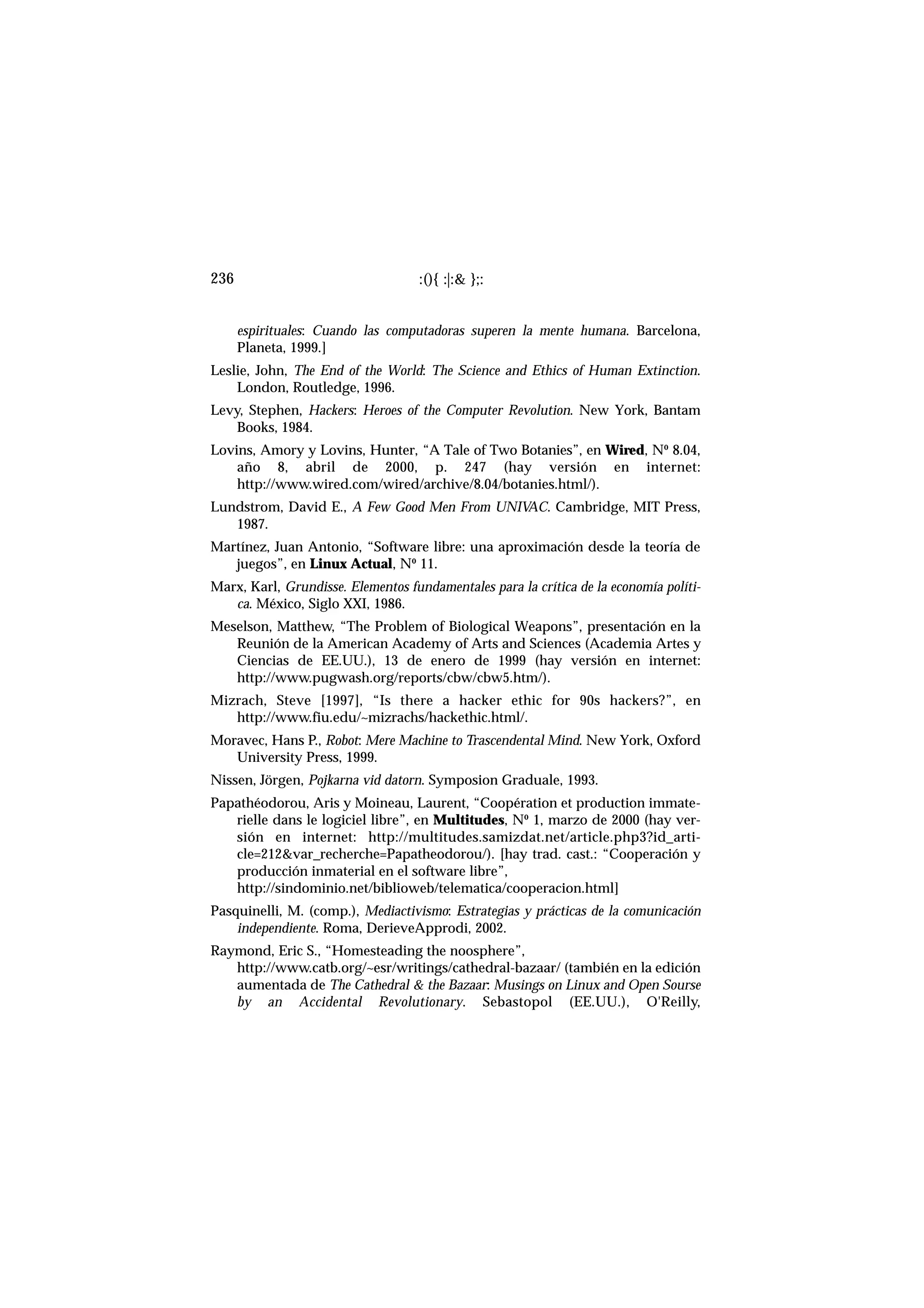 espirituales: Cuando las computadoras superen la mente humana. Barcelona,
Planeta, 1999.]
Leslie, John, The End of the World: The Science and Ethics of Human Extinction.
London, Routledge, 1996.
Levy, Stephen, Hackers: Heroes of the Computer Revolution. New York, Bantam
Books, 1984.
Lovins, Amory y Lovins, Hunter, “A Tale of Two Botanies”, en Wired, Nº 8.04,
año 8, abril de 2000, p. 247 (hay versión en internet:
http://www.wired.com/wired/archive/8.04/botanies.html/).
Lundstrom, David E., A Few Good Men From UNIVAC. Cambridge, MIT Press,
1987.
Martínez, Juan Antonio, “Software libre: una aproximación desde la teoría de
juegos”, en Linux Actual, Nº 11.
Marx, Karl, Grundisse. Elementos fundamentales para la crítica de la economía políti-
ca. México, Siglo XXI, 1986.
Meselson, Matthew, “The Problem of Biological Weapons”, presentación en la
Reunión de la American Academy of Arts and Sciences (Academia Artes y
Ciencias de EE.UU.), 13 de enero de 1999 (hay versión en internet:
http://www.pugwash.org/reports/cbw/cbw5.htm/).
Mizrach, Steve [1997], “Is there a hacker ethic for 90s hackers?”, en
http://www.fiu.edu/~mizrachs/hackethic.html/.
Moravec, Hans P., Robot: Mere Machine to Trascendental Mind. New York, Oxford
University Press, 1999.
Nissen, Jörgen, Pojkarna vid datorn. Symposion Graduale, 1993.
Papathéodorou, Aris y Moineau, Laurent, “Coopération et production immate-
rielle dans le logiciel libre”, en Multitudes, Nº 1, marzo de 2000 (hay ver-
sión en internet: http://multitudes.samizdat.net/article.php3?id_arti-
cle=212&var_recherche=Papatheodorou/). [hay trad. cast.: “Cooperación y
producción inmaterial en el software libre”,
http://sindominio.net/biblioweb/telematica/cooperacion.html]
Pasquinelli, M. (comp.), Mediactivismo: Estrategias y prácticas de la comunicación
independiente. Roma, DerieveApprodi, 2002.
Raymond, Eric S., “Homesteading the noosphere”,
http://www.catb.org/~esr/writings/cathedral-bazaar/ (también en la edición
aumentada de The Cathedral & the Bazaar: Musings on Linux and Open Sourse
by an Accidental Revolutionary. Sebastopol (EE.UU.), O'Reilly,
:(){ :|:& };:236
 