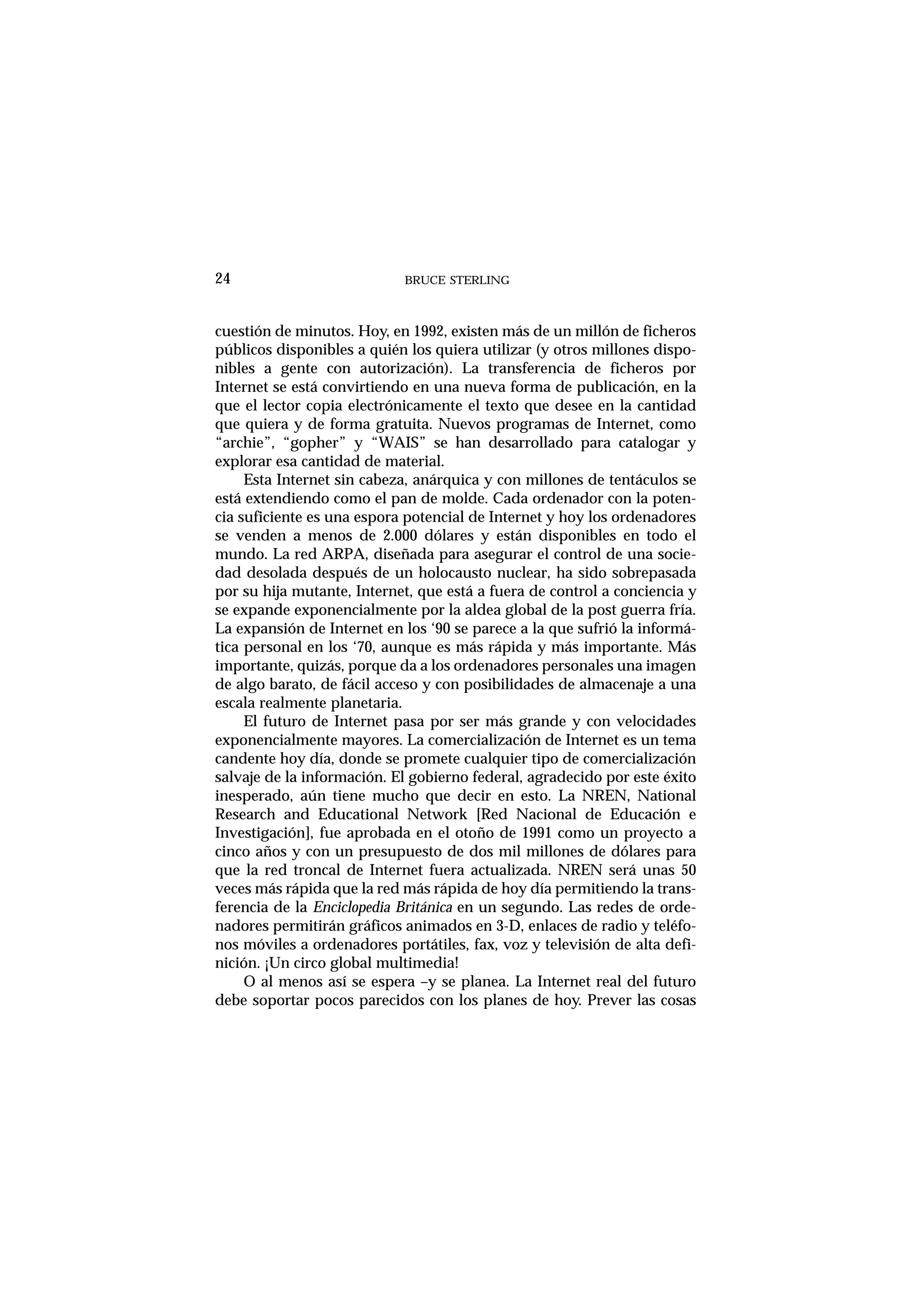 BRUCE STERLING24
cuestión de minutos. Hoy, en 1992, existen más de un millón de ficheros
públicos disponibles a quién los quiera utilizar (y otros millones dispo-
nibles a gente con autorización). La transferencia de ficheros por
Internet se está convirtiendo en una nueva forma de publicación, en la
que el lector copia electrónicamente el texto que desee en la cantidad
que quiera y de forma gratuita. Nuevos programas de Internet, como
“archie”, “gopher” y “WAIS” se han desarrollado para catalogar y
explorar esa cantidad de material.
Esta Internet sin cabeza, anárquica y con millones de tentáculos se
está extendiendo como el pan de molde. Cada ordenador con la poten-
cia suficiente es una espora potencial de Internet y hoy los ordenadores
se venden a menos de 2.000 dólares y están disponibles en todo el
mundo. La red ARPA, diseñada para asegurar el control de una socie-
dad desolada después de un holocausto nuclear, ha sido sobrepasada
por su hija mutante, Internet, que está a fuera de control a conciencia y
se expande exponencialmente por la aldea global de la post guerra fría.
La expansión de Internet en los ‘90 se parece a la que sufrió la informá-
tica personal en los ‘70, aunque es más rápida y más importante. Más
importante, quizás, porque da a los ordenadores personales una imagen
de algo barato, de fácil acceso y con posibilidades de almacenaje a una
escala realmente planetaria.
El futuro de Internet pasa por ser más grande y con velocidades
exponencialmente mayores. La comercialización de Internet es un tema
candente hoy día, donde se promete cualquier tipo de comercialización
salvaje de la información. El gobierno federal, agradecido por este éxito
inesperado, aún tiene mucho que decir en esto. La NREN, National
Research and Educational Network [Red Nacional de Educación e
Investigación], fue aprobada en el otoño de 1991 como un proyecto a
cinco años y con un presupuesto de dos mil millones de dólares para
que la red troncal de Internet fuera actualizada. NREN será unas 50
veces más rápida que la red más rápida de hoy día permitiendo la trans-
ferencia de la Enciclopedia Británica en un segundo. Las redes de orde-
nadores permitirán gráficos animados en 3-D, enlaces de radio y teléfo-
nos móviles a ordenadores portátiles, fax, voz y televisión de alta defi-
nición. ¡Un circo global multimedia!
O al menos así se espera –y se planea. La Internet real del futuro
debe soportar pocos parecidos con los planes de hoy. Prever las cosas
 