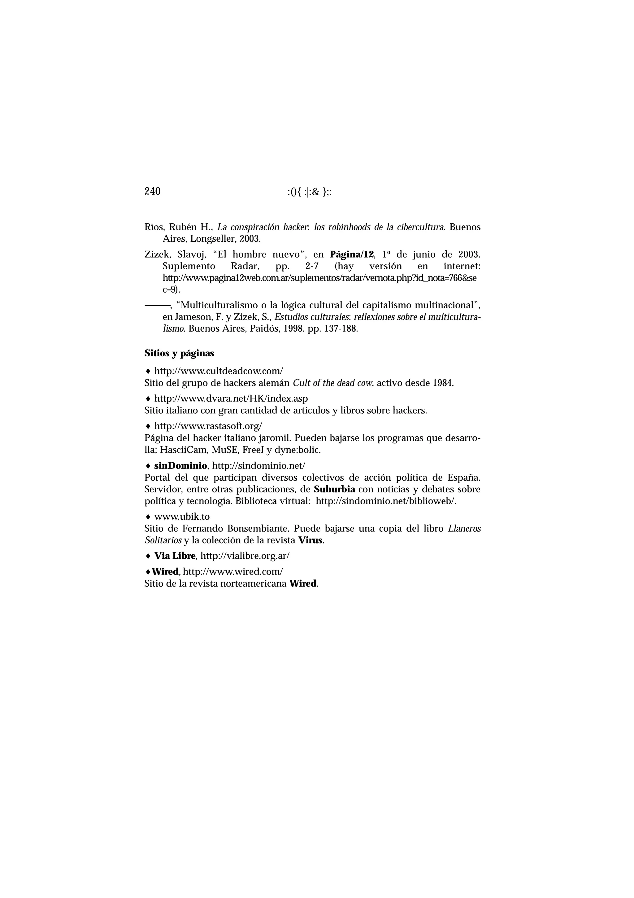 Ríos, Rubén H., La conspiración hacker: los robinhoods de la cibercultura. Buenos
Aires, Longseller, 2003.
Zizek, Slavoj, “El hombre nuevo”, en Página/12, 1º de junio de 2003.
Suplemento Radar, pp. 2-7 (hay versión en internet:
http://www.pagina12web.com.ar/suplementos/radar/vernota.php?id_nota=766&se
c=9).
------------, “Multiculturalismo o la lógica cultural del capitalismo multinacional”,
en Jameson, F. y Zizek, S., Estudios culturales: reflexiones sobre el multicultura-
lismo. Buenos Aires, Paidós, 1998. pp. 137-188.
Sitios y páginas
♦ http://www.cultdeadcow.com/
Sitio del grupo de hackers alemán Cult of the dead cow, activo desde 1984.
♦ http://www.dvara.net/HK/index.asp
Sitio italiano con gran cantidad de artículos y libros sobre hackers.
♦ http://www.rastasoft.org/
Página del hacker italiano jaromil. Pueden bajarse los programas que desarro-
lla: HasciiCam, MuSE, FreeJ y dyne:bolic.
♦ sinDominio, http://sindominio.net/
Portal del que participan diversos colectivos de acción política de España.
Servidor, entre otras publicaciones, de Suburbia con noticias y debates sobre
política y tecnología. Biblioteca virtual: http://sindominio.net/biblioweb/.
♦ www.ubik.to
Sitio de Fernando Bonsembiante. Puede bajarse una copia del libro Llaneros
Solitarios y la colección de la revista Virus.
♦ Via Libre, http://vialibre.org.ar/
♦Wired, http://www.wired.com/
Sitio de la revista norteamericana Wired.
:(){ :|:& };:240
 