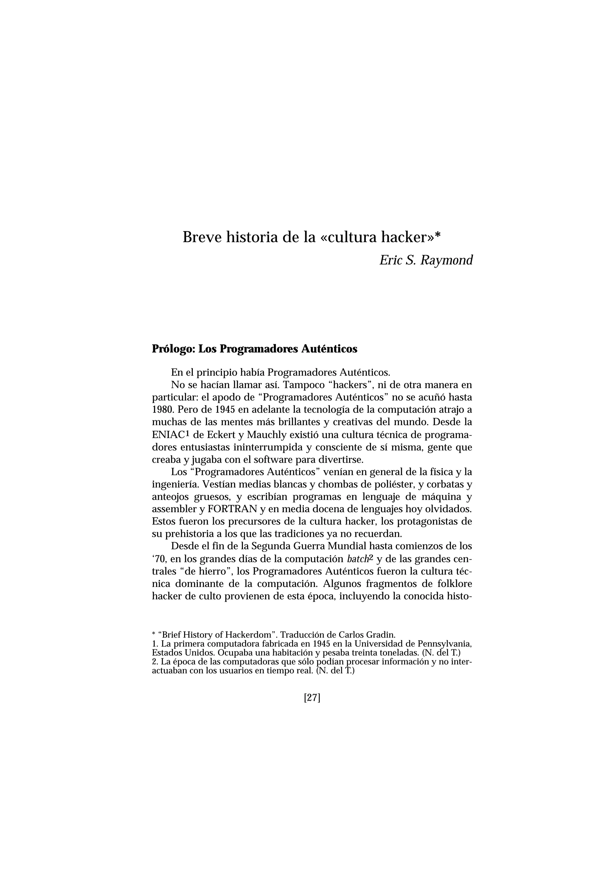 [27]
Prólogo: Los Programadores Auténticos
En el principio había Programadores Auténticos.
No se hacían llamar así. Tampoco “hackers”, ni de otra manera en
particular: el apodo de “Programadores Auténticos” no se acuñó hasta
1980. Pero de 1945 en adelante la tecnología de la computación atrajo a
muchas de las mentes más brillantes y creativas del mundo. Desde la
ENIAC1 de Eckert y Mauchly existió una cultura técnica de programa-
dores entusiastas ininterrumpida y consciente de sí misma, gente que
creaba y jugaba con el software para divertirse.
Los “Programadores Auténticos” venían en general de la física y la
ingeniería. Vestían medias blancas y chombas de poliéster, y corbatas y
anteojos gruesos, y escribían programas en lenguaje de máquina y
assembler y FORTRAN y en media docena de lenguajes hoy olvidados.
Estos fueron los precursores de la cultura hacker, los protagonistas de
su prehistoria a los que las tradiciones ya no recuerdan.
Desde el fin de la Segunda Guerra Mundial hasta comienzos de los
‘70, en los grandes días de la computación batch2 y de las grandes cen-
trales “de hierro”, los Programadores Auténticos fueron la cultura téc-
nica dominante de la computación. Algunos fragmentos de folklore
hacker de culto provienen de esta época, incluyendo la conocida histo-
Breve historia de la «cultura hacker»*
Eric S. Raymond
* “Brief History of Hackerdom”. Traducción de Carlos Gradin.
1. La primera computadora fabricada en 1945 en la Universidad de Pennsylvania,
Estados Unidos. Ocupaba una habitación y pesaba treinta toneladas. (N. del T.)
2. La época de las computadoras que sólo podían procesar información y no inter-
actuaban con los usuarios en tiempo real. (N. del T.)
 