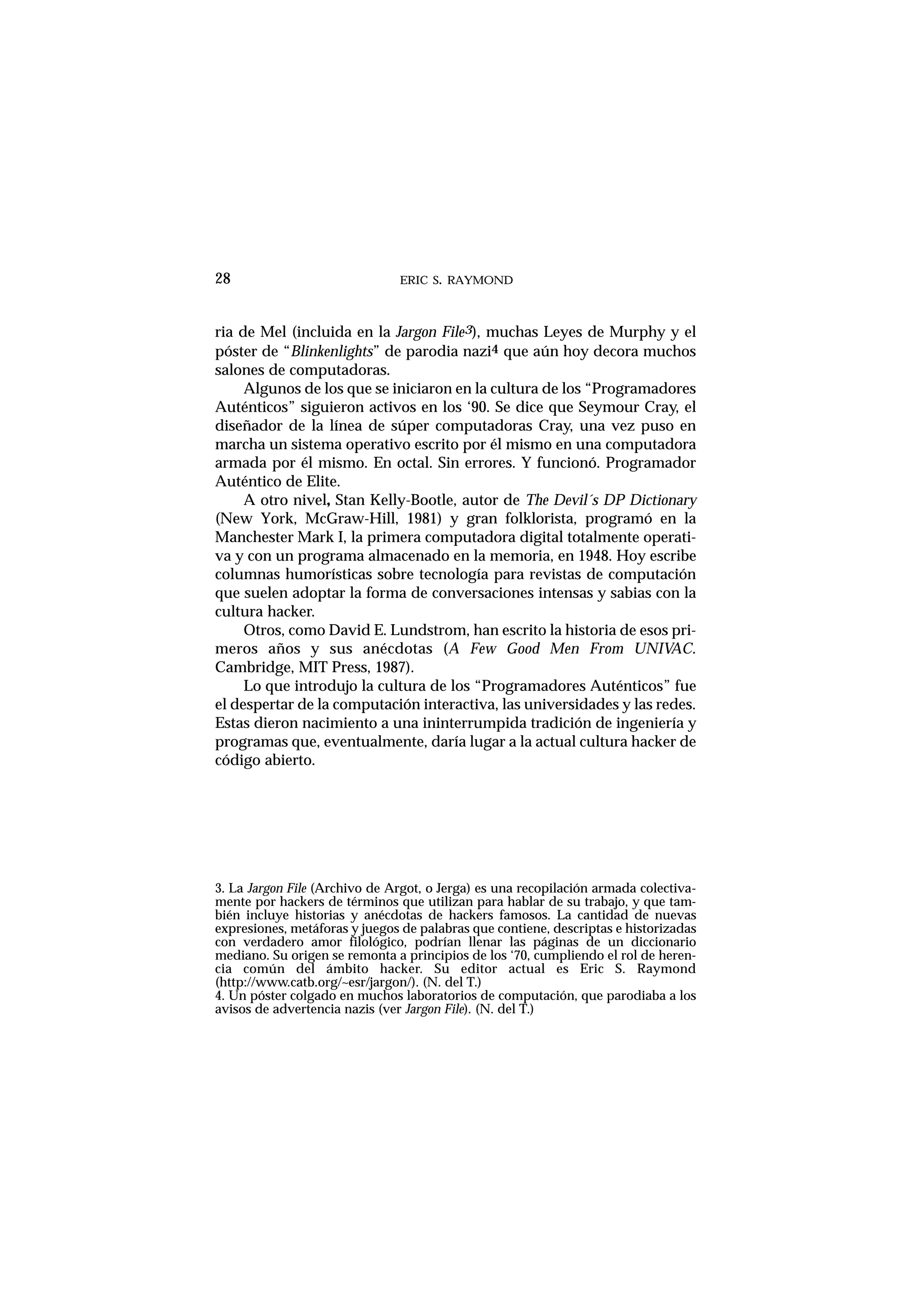 ERIC S. RAYMOND28
ria de Mel (incluida en la Jargon File3), muchas Leyes de Murphy y el
póster de “Blinkenlights” de parodia nazi4 que aún hoy decora muchos
salones de computadoras.
Algunos de los que se iniciaron en la cultura de los “Programadores
Auténticos” siguieron activos en los ‘90. Se dice que Seymour Cray, el
diseñador de la línea de súper computadoras Cray, una vez puso en
marcha un sistema operativo escrito por él mismo en una computadora
armada por él mismo. En octal. Sin errores. Y funcionó. Programador
Auténtico de Elite.
A otro nivel, Stan Kelly-Bootle, autor de The Devil´s DP Dictionary
(New York, McGraw-Hill, 1981) y gran folklorista, programó en la
Manchester Mark I, la primera computadora digital totalmente operati-
va y con un programa almacenado en la memoria, en 1948. Hoy escribe
columnas humorísticas sobre tecnología para revistas de computación
que suelen adoptar la forma de conversaciones intensas y sabias con la
cultura hacker.
Otros, como David E. Lundstrom, han escrito la historia de esos pri-
meros años y sus anécdotas (A Few Good Men From UNIVAC.
Cambridge, MIT Press, 1987).
Lo que introdujo la cultura de los “Programadores Auténticos” fue
el despertar de la computación interactiva, las universidades y las redes.
Estas dieron nacimiento a una ininterrumpida tradición de ingeniería y
programas que, eventualmente, daría lugar a la actual cultura hacker de
código abierto.
3. La Jargon File (Archivo de Argot, o Jerga) es una recopilación armada colectiva-
mente por hackers de términos que utilizan para hablar de su trabajo, y que tam-
bién incluye historias y anécdotas de hackers famosos. La cantidad de nuevas
expresiones, metáforas y juegos de palabras que contiene, descriptas e historizadas
con verdadero amor filológico, podrían llenar las páginas de un diccionario
mediano. Su origen se remonta a principios de los ‘70, cumpliendo el rol de heren-
cia común del ámbito hacker. Su editor actual es Eric S. Raymond
(http://www.catb.org/~esr/jargon/). (N. del T.)
4. Un póster colgado en muchos laboratorios de computación, que parodiaba a los
avisos de advertencia nazis (ver Jargon File). (N. del T.)
 