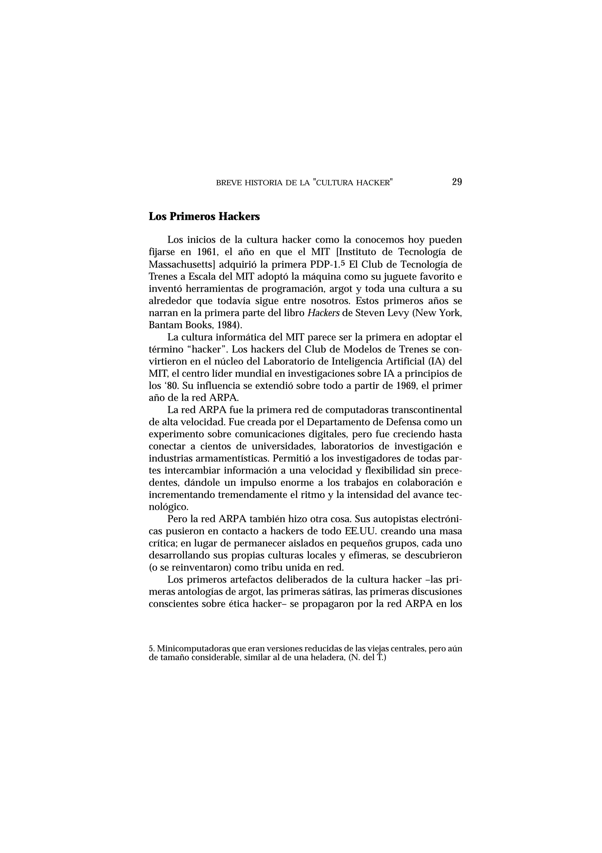 BREVE HISTORIA DE LA "CULTURA HACKER" 29
Los Primeros Hackers
Los inicios de la cultura hacker como la conocemos hoy pueden
fijarse en 1961, el año en que el MIT [Instituto de Tecnología de
Massachusetts] adquirió la primera PDP-1.5 El Club de Tecnología de
Trenes a Escala del MIT adoptó la máquina como su juguete favorito e
inventó herramientas de programación, argot y toda una cultura a su
alrededor que todavía sigue entre nosotros. Estos primeros años se
narran en la primera parte del libro Hackers de Steven Levy (New York,
Bantam Books, 1984).
La cultura informática del MIT parece ser la primera en adoptar el
término “hacker”. Los hackers del Club de Modelos de Trenes se con-
virtieron en el núcleo del Laboratorio de Inteligencia Artificial (IA) del
MIT, el centro líder mundial en investigaciones sobre IA a principios de
los ‘80. Su influencia se extendió sobre todo a partir de 1969, el primer
año de la red ARPA.
La red ARPA fue la primera red de computadoras transcontinental
de alta velocidad. Fue creada por el Departamento de Defensa como un
experimento sobre comunicaciones digitales, pero fue creciendo hasta
conectar a cientos de universidades, laboratorios de investigación e
industrias armamentísticas. Permitió a los investigadores de todas par-
tes intercambiar información a una velocidad y flexibilidad sin prece-
dentes, dándole un impulso enorme a los trabajos en colaboración e
incrementando tremendamente el ritmo y la intensidad del avance tec-
nológico.
Pero la red ARPA también hizo otra cosa. Sus autopistas electróni-
cas pusieron en contacto a hackers de todo EE.UU. creando una masa
crítica; en lugar de permanecer aislados en pequeños grupos, cada uno
desarrollando sus propias culturas locales y efímeras, se descubrieron
(o se reinventaron) como tribu unida en red.
Los primeros artefactos deliberados de la cultura hacker –las pri-
meras antologías de argot, las primeras sátiras, las primeras discusiones
conscientes sobre ética hacker– se propagaron por la red ARPA en los
5. Minicomputadoras que eran versiones reducidas de las viejas centrales, pero aún
de tamaño considerable, similar al de una heladera, (N. del T.)
 