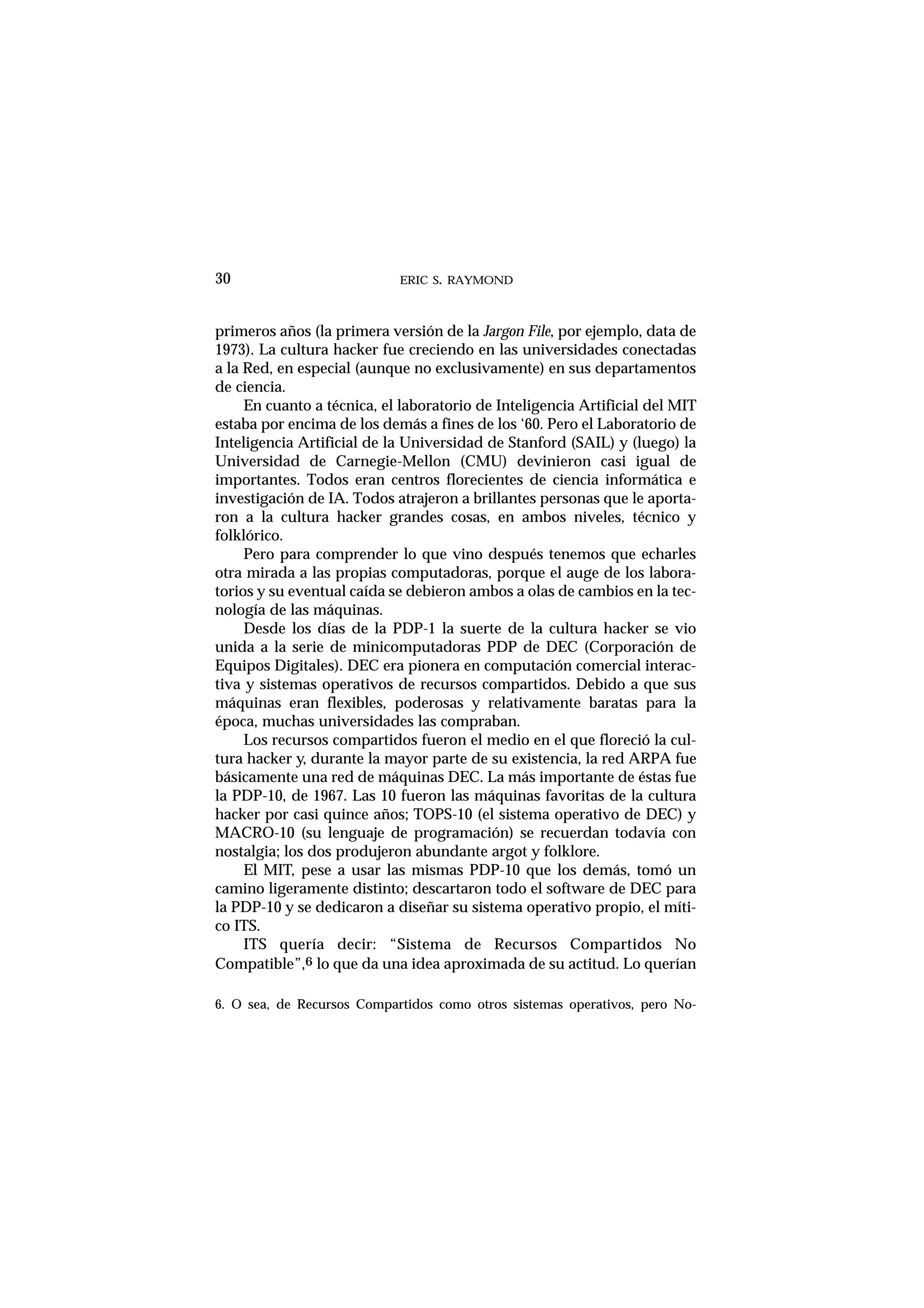 ERIC S. RAYMOND30
primeros años (la primera versión de la Jargon File, por ejemplo, data de
1973). La cultura hacker fue creciendo en las universidades conectadas
a la Red, en especial (aunque no exclusivamente) en sus departamentos
de ciencia.
En cuanto a técnica, el laboratorio de Inteligencia Artificial del MIT
estaba por encima de los demás a fines de los ‘60. Pero el Laboratorio de
Inteligencia Artificial de la Universidad de Stanford (SAIL) y (luego) la
Universidad de Carnegie-Mellon (CMU) devinieron casi igual de
importantes. Todos eran centros florecientes de ciencia informática e
investigación de IA. Todos atrajeron a brillantes personas que le aporta-
ron a la cultura hacker grandes cosas, en ambos niveles, técnico y
folklórico.
Pero para comprender lo que vino después tenemos que echarles
otra mirada a las propias computadoras, porque el auge de los labora-
torios y su eventual caída se debieron ambos a olas de cambios en la tec-
nología de las máquinas.
Desde los días de la PDP-1 la suerte de la cultura hacker se vio
unida a la serie de minicomputadoras PDP de DEC (Corporación de
Equipos Digitales). DEC era pionera en computación comercial interac-
tiva y sistemas operativos de recursos compartidos. Debido a que sus
máquinas eran flexibles, poderosas y relativamente baratas para la
época, muchas universidades las compraban.
Los recursos compartidos fueron el medio en el que floreció la cul-
tura hacker y, durante la mayor parte de su existencia, la red ARPA fue
básicamente una red de máquinas DEC. La más importante de éstas fue
la PDP-10, de 1967. Las 10 fueron las máquinas favoritas de la cultura
hacker por casi quince años; TOPS-10 (el sistema operativo de DEC) y
MACRO-10 (su lenguaje de programación) se recuerdan todavía con
nostalgia; los dos produjeron abundante argot y folklore.
El MIT, pese a usar las mismas PDP-10 que los demás, tomó un
camino ligeramente distinto; descartaron todo el software de DEC para
la PDP-10 y se dedicaron a diseñar su sistema operativo propio, el míti-
co ITS.
ITS quería decir: “Sistema de Recursos Compartidos No
Compatible”,6 lo que da una idea aproximada de su actitud. Lo querían
6. O sea, de Recursos Compartidos como otros sistemas operativos, pero No-
 