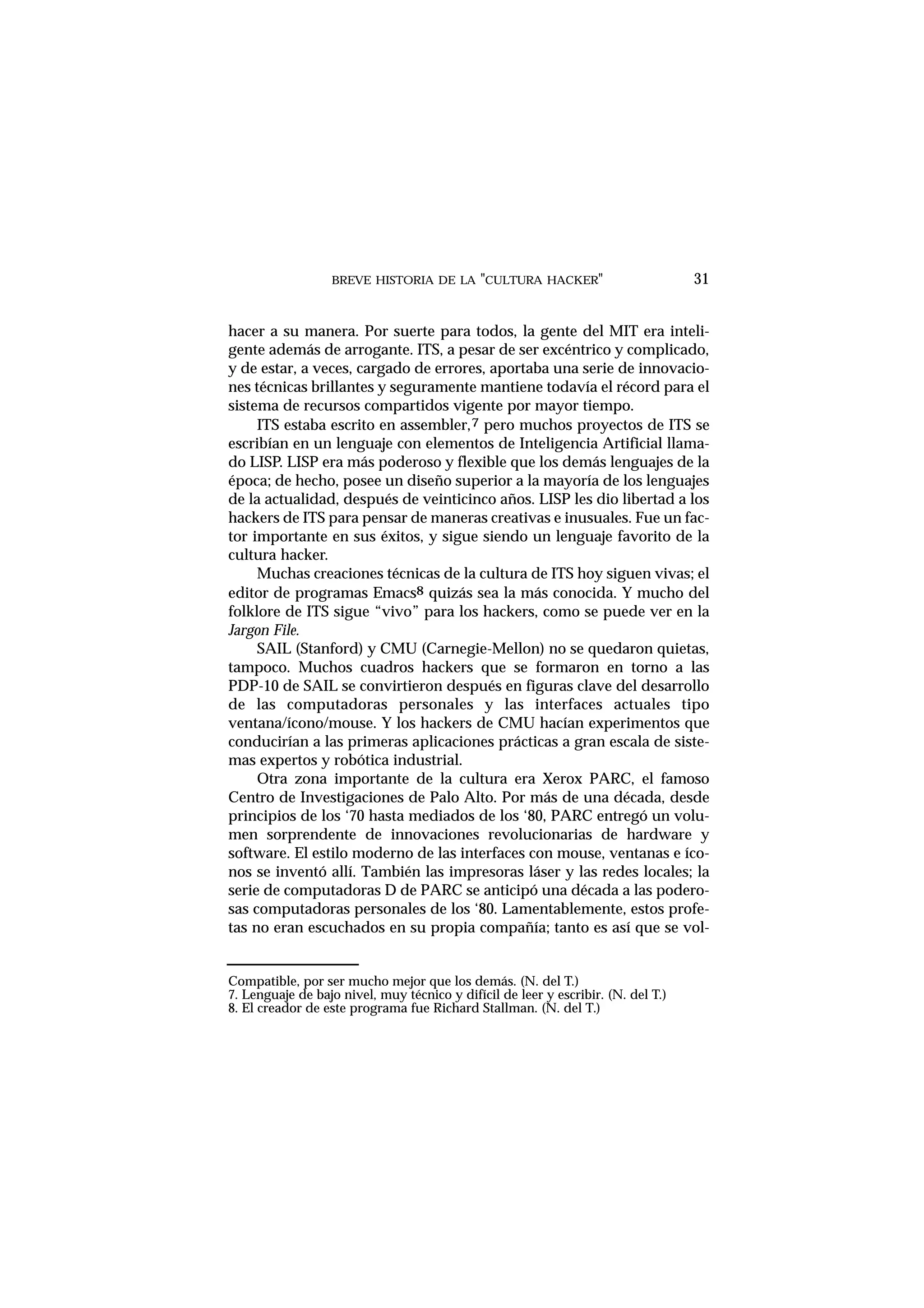 BREVE HISTORIA DE LA "CULTURA HACKER" 31
hacer a su manera. Por suerte para todos, la gente del MIT era inteli-
gente además de arrogante. ITS, a pesar de ser excéntrico y complicado,
y de estar, a veces, cargado de errores, aportaba una serie de innovacio-
nes técnicas brillantes y seguramente mantiene todavía el récord para el
sistema de recursos compartidos vigente por mayor tiempo.
ITS estaba escrito en assembler,7 pero muchos proyectos de ITS se
escribían en un lenguaje con elementos de Inteligencia Artificial llama-
do LISP. LISP era más poderoso y flexible que los demás lenguajes de la
época; de hecho, posee un diseño superior a la mayoría de los lenguajes
de la actualidad, después de veinticinco años. LISP les dio libertad a los
hackers de ITS para pensar de maneras creativas e inusuales. Fue un fac-
tor importante en sus éxitos, y sigue siendo un lenguaje favorito de la
cultura hacker.
Muchas creaciones técnicas de la cultura de ITS hoy siguen vivas; el
editor de programas Emacs8 quizás sea la más conocida. Y mucho del
folklore de ITS sigue “vivo” para los hackers, como se puede ver en la
Jargon File.
SAIL (Stanford) y CMU (Carnegie-Mellon) no se quedaron quietas,
tampoco. Muchos cuadros hackers que se formaron en torno a las
PDP-10 de SAIL se convirtieron después en figuras clave del desarrollo
de las computadoras personales y las interfaces actuales tipo
ventana/ícono/mouse. Y los hackers de CMU hacían experimentos que
conducirían a las primeras aplicaciones prácticas a gran escala de siste-
mas expertos y robótica industrial.
Otra zona importante de la cultura era Xerox PARC, el famoso
Centro de Investigaciones de Palo Alto. Por más de una década, desde
principios de los ‘70 hasta mediados de los ‘80, PARC entregó un volu-
men sorprendente de innovaciones revolucionarias de hardware y
software. El estilo moderno de las interfaces con mouse, ventanas e íco-
nos se inventó allí. También las impresoras láser y las redes locales; la
serie de computadoras D de PARC se anticipó una década a las podero-
sas computadoras personales de los ‘80. Lamentablemente, estos profe-
tas no eran escuchados en su propia compañía; tanto es así que se vol-
Compatible, por ser mucho mejor que los demás. (N. del T.)
7. Lenguaje de bajo nivel, muy técnico y difícil de leer y escribir. (N. del T.)
8. El creador de este programa fue Richard Stallman. (N. del T.)
 