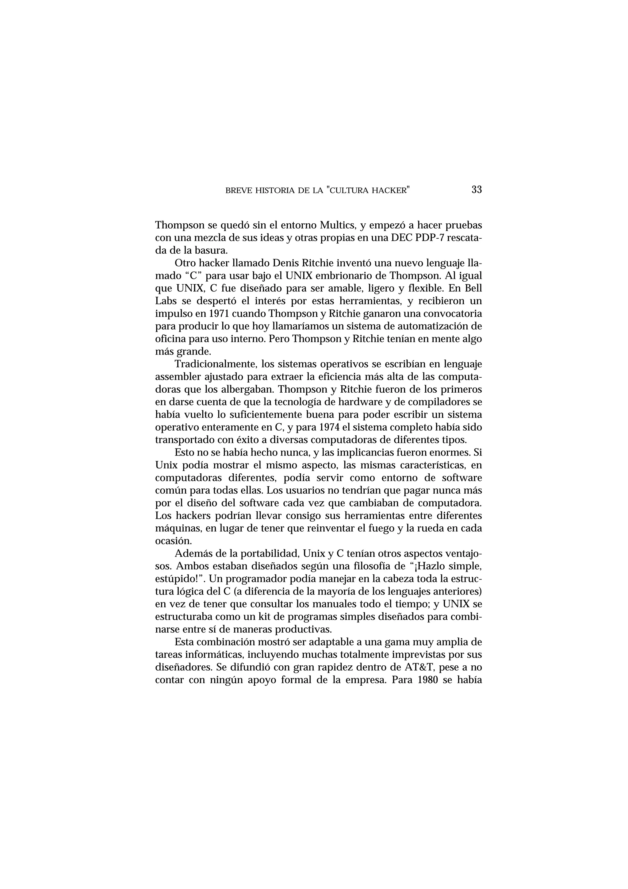 BREVE HISTORIA DE LA "CULTURA HACKER" 33
Thompson se quedó sin el entorno Multics, y empezó a hacer pruebas
con una mezcla de sus ideas y otras propias en una DEC PDP-7 rescata-
da de la basura.
Otro hacker llamado Denis Ritchie inventó una nuevo lenguaje lla-
mado “C” para usar bajo el UNIX embrionario de Thompson. Al igual
que UNIX, C fue diseñado para ser amable, ligero y flexible. En Bell
Labs se despertó el interés por estas herramientas, y recibieron un
impulso en 1971 cuando Thompson y Ritchie ganaron una convocatoria
para producir lo que hoy llamaríamos un sistema de automatización de
oficina para uso interno. Pero Thompson y Ritchie tenían en mente algo
más grande.
Tradicionalmente, los sistemas operativos se escribían en lenguaje
assembler ajustado para extraer la eficiencia más alta de las computa-
doras que los albergaban. Thompson y Ritchie fueron de los primeros
en darse cuenta de que la tecnología de hardware y de compiladores se
había vuelto lo suficientemente buena para poder escribir un sistema
operativo enteramente en C, y para 1974 el sistema completo había sido
transportado con éxito a diversas computadoras de diferentes tipos.
Esto no se había hecho nunca, y las implicancias fueron enormes. Si
Unix podía mostrar el mismo aspecto, las mismas características, en
computadoras diferentes, podía servir como entorno de software
común para todas ellas. Los usuarios no tendrían que pagar nunca más
por el diseño del software cada vez que cambiaban de computadora.
Los hackers podrían llevar consigo sus herramientas entre diferentes
máquinas, en lugar de tener que reinventar el fuego y la rueda en cada
ocasión.
Además de la portabilidad, Unix y C tenían otros aspectos ventajo-
sos. Ambos estaban diseñados según una filosofía de “¡Hazlo simple,
estúpido!”. Un programador podía manejar en la cabeza toda la estruc-
tura lógica del C (a diferencia de la mayoría de los lenguajes anteriores)
en vez de tener que consultar los manuales todo el tiempo; y UNIX se
estructuraba como un kit de programas simples diseñados para combi-
narse entre sí de maneras productivas.
Esta combinación mostró ser adaptable a una gama muy amplia de
tareas informáticas, incluyendo muchas totalmente imprevistas por sus
diseñadores. Se difundió con gran rapidez dentro de AT&T, pese a no
contar con ningún apoyo formal de la empresa. Para 1980 se había
 