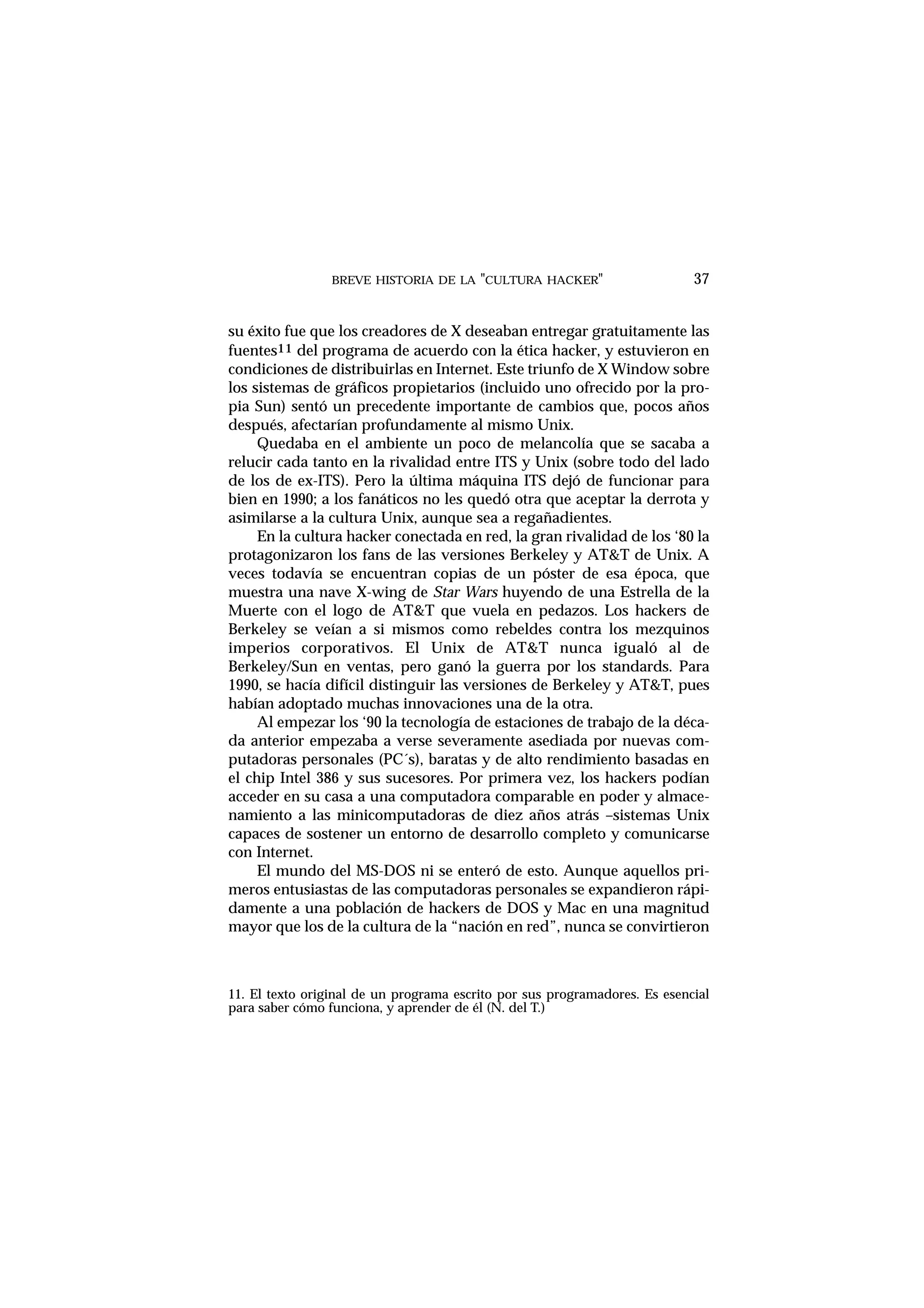BREVE HISTORIA DE LA "CULTURA HACKER" 37
su éxito fue que los creadores de X deseaban entregar gratuitamente las
fuentes11 del programa de acuerdo con la ética hacker, y estuvieron en
condiciones de distribuirlas en Internet. Este triunfo de X Window sobre
los sistemas de gráficos propietarios (incluido uno ofrecido por la pro-
pia Sun) sentó un precedente importante de cambios que, pocos años
después, afectarían profundamente al mismo Unix.
Quedaba en el ambiente un poco de melancolía que se sacaba a
relucir cada tanto en la rivalidad entre ITS y Unix (sobre todo del lado
de los de ex-ITS). Pero la última máquina ITS dejó de funcionar para
bien en 1990; a los fanáticos no les quedó otra que aceptar la derrota y
asimilarse a la cultura Unix, aunque sea a regañadientes.
En la cultura hacker conectada en red, la gran rivalidad de los ‘80 la
protagonizaron los fans de las versiones Berkeley y AT&T de Unix. A
veces todavía se encuentran copias de un póster de esa época, que
muestra una nave X-wing de Star Wars huyendo de una Estrella de la
Muerte con el logo de AT&T que vuela en pedazos. Los hackers de
Berkeley se veían a si mismos como rebeldes contra los mezquinos
imperios corporativos. El Unix de AT&T nunca igualó al de
Berkeley/Sun en ventas, pero ganó la guerra por los standards. Para
1990, se hacía difícil distinguir las versiones de Berkeley y AT&T, pues
habían adoptado muchas innovaciones una de la otra.
Al empezar los ‘90 la tecnología de estaciones de trabajo de la déca-
da anterior empezaba a verse severamente asediada por nuevas com-
putadoras personales (PC´s), baratas y de alto rendimiento basadas en
el chip Intel 386 y sus sucesores. Por primera vez, los hackers podían
acceder en su casa a una computadora comparable en poder y almace-
namiento a las minicomputadoras de diez años atrás –sistemas Unix
capaces de sostener un entorno de desarrollo completo y comunicarse
con Internet.
El mundo del MS-DOS ni se enteró de esto. Aunque aquellos pri-
meros entusiastas de las computadoras personales se expandieron rápi-
damente a una población de hackers de DOS y Mac en una magnitud
mayor que los de la cultura de la “nación en red”, nunca se convirtieron
11. El texto original de un programa escrito por sus programadores. Es esencial
para saber cómo funciona, y aprender de él (N. del T.)
 