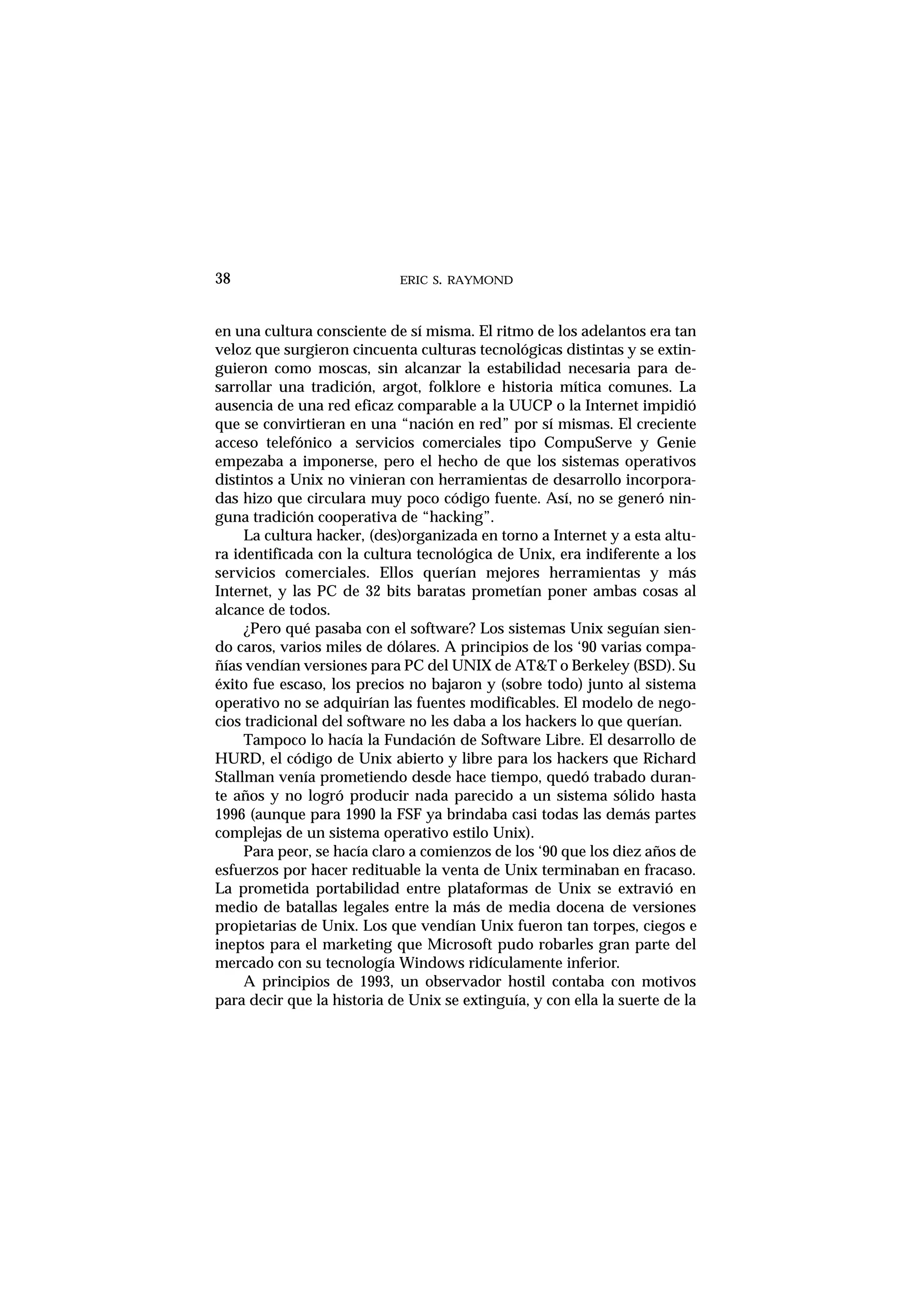 ERIC S. RAYMOND38
en una cultura consciente de sí misma. El ritmo de los adelantos era tan
veloz que surgieron cincuenta culturas tecnológicas distintas y se extin-
guieron como moscas, sin alcanzar la estabilidad necesaria para de-
sarrollar una tradición, argot, folklore e historia mítica comunes. La
ausencia de una red eficaz comparable a la UUCP o la Internet impidió
que se convirtieran en una “nación en red” por sí mismas. El creciente
acceso telefónico a servicios comerciales tipo CompuServe y Genie
empezaba a imponerse, pero el hecho de que los sistemas operativos
distintos a Unix no vinieran con herramientas de desarrollo incorpora-
das hizo que circulara muy poco código fuente. Así, no se generó nin-
guna tradición cooperativa de “hacking”.
La cultura hacker, (des)organizada en torno a Internet y a esta altu-
ra identificada con la cultura tecnológica de Unix, era indiferente a los
servicios comerciales. Ellos querían mejores herramientas y más
Internet, y las PC de 32 bits baratas prometían poner ambas cosas al
alcance de todos.
¿Pero qué pasaba con el software? Los sistemas Unix seguían sien-
do caros, varios miles de dólares. A principios de los ‘90 varias compa-
ñías vendían versiones para PC del UNIX de AT&T o Berkeley (BSD). Su
éxito fue escaso, los precios no bajaron y (sobre todo) junto al sistema
operativo no se adquirían las fuentes modificables. El modelo de nego-
cios tradicional del software no les daba a los hackers lo que querían.
Tampoco lo hacía la Fundación de Software Libre. El desarrollo de
HURD, el código de Unix abierto y libre para los hackers que Richard
Stallman venía prometiendo desde hace tiempo, quedó trabado duran-
te años y no logró producir nada parecido a un sistema sólido hasta
1996 (aunque para 1990 la FSF ya brindaba casi todas las demás partes
complejas de un sistema operativo estilo Unix).
Para peor, se hacía claro a comienzos de los ‘90 que los diez años de
esfuerzos por hacer redituable la venta de Unix terminaban en fracaso.
La prometida portabilidad entre plataformas de Unix se extravió en
medio de batallas legales entre la más de media docena de versiones
propietarias de Unix. Los que vendían Unix fueron tan torpes, ciegos e
ineptos para el marketing que Microsoft pudo robarles gran parte del
mercado con su tecnología Windows ridículamente inferior.
A principios de 1993, un observador hostil contaba con motivos
para decir que la historia de Unix se extinguía, y con ella la suerte de la
 