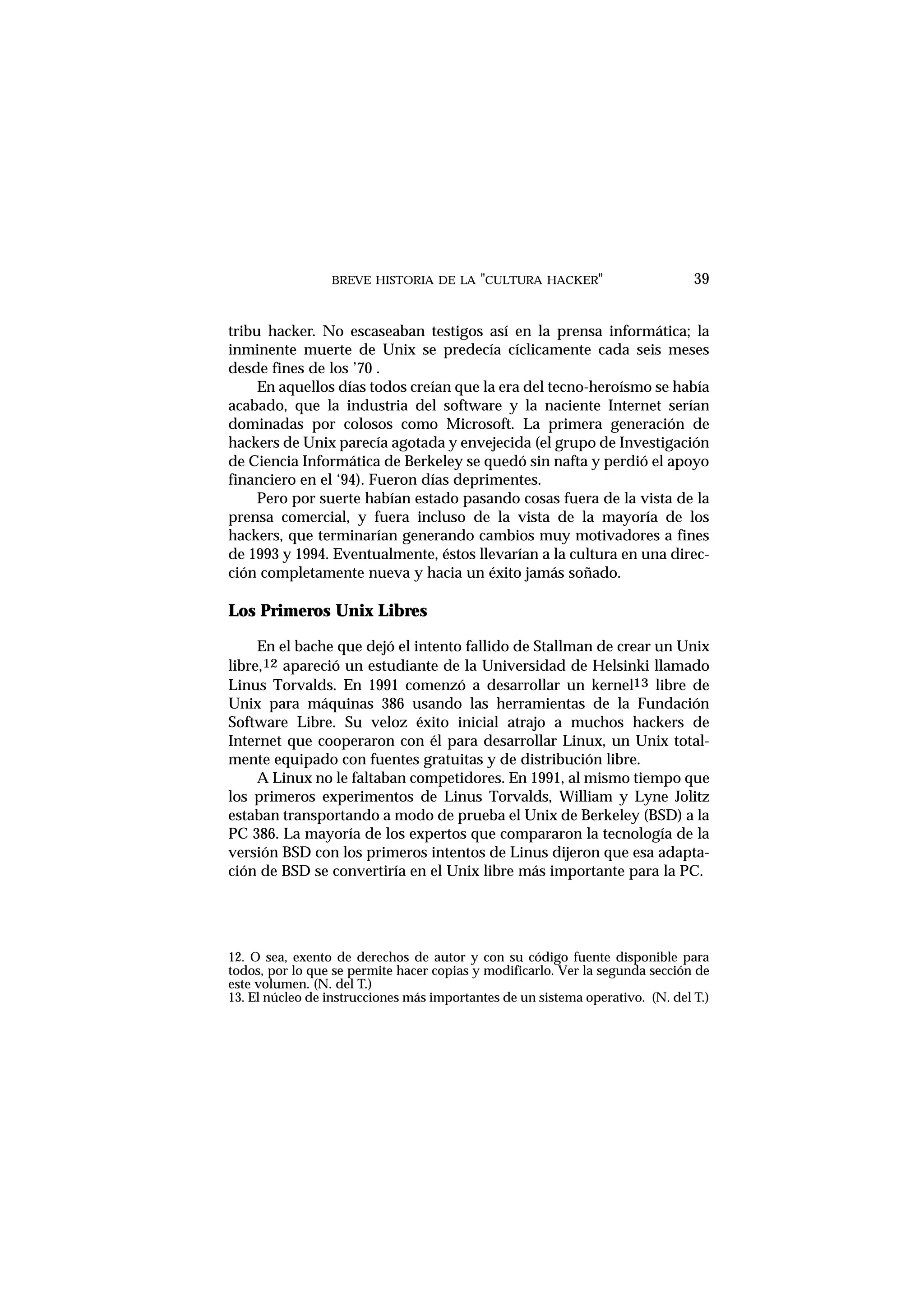 BREVE HISTORIA DE LA "CULTURA HACKER" 39
tribu hacker. No escaseaban testigos así en la prensa informática; la
inminente muerte de Unix se predecía cíclicamente cada seis meses
desde fines de los ’70 .
En aquellos días todos creían que la era del tecno-heroísmo se había
acabado, que la industria del software y la naciente Internet serían
dominadas por colosos como Microsoft. La primera generación de
hackers de Unix parecía agotada y envejecida (el grupo de Investigación
de Ciencia Informática de Berkeley se quedó sin nafta y perdió el apoyo
financiero en el ‘94). Fueron días deprimentes.
Pero por suerte habían estado pasando cosas fuera de la vista de la
prensa comercial, y fuera incluso de la vista de la mayoría de los
hackers, que terminarían generando cambios muy motivadores a fines
de 1993 y 1994. Eventualmente, éstos llevarían a la cultura en una direc-
ción completamente nueva y hacia un éxito jamás soñado.
Los Primeros Unix Libres
En el bache que dejó el intento fallido de Stallman de crear un Unix
libre,12 apareció un estudiante de la Universidad de Helsinki llamado
Linus Torvalds. En 1991 comenzó a desarrollar un kernel13 libre de
Unix para máquinas 386 usando las herramientas de la Fundación
Software Libre. Su veloz éxito inicial atrajo a muchos hackers de
Internet que cooperaron con él para desarrollar Linux, un Unix total-
mente equipado con fuentes gratuitas y de distribución libre.
A Linux no le faltaban competidores. En 1991, al mismo tiempo que
los primeros experimentos de Linus Torvalds, William y Lyne Jolitz
estaban transportando a modo de prueba el Unix de Berkeley (BSD) a la
PC 386. La mayoría de los expertos que compararon la tecnología de la
versión BSD con los primeros intentos de Linus dijeron que esa adapta-
ción de BSD se convertiría en el Unix libre más importante para la PC.
12. O sea, exento de derechos de autor y con su código fuente disponible para
todos, por lo que se permite hacer copias y modificarlo. Ver la segunda sección de
este volumen. (N. del T.)
13. El núcleo de instrucciones más importantes de un sistema operativo. (N. del T.)
 