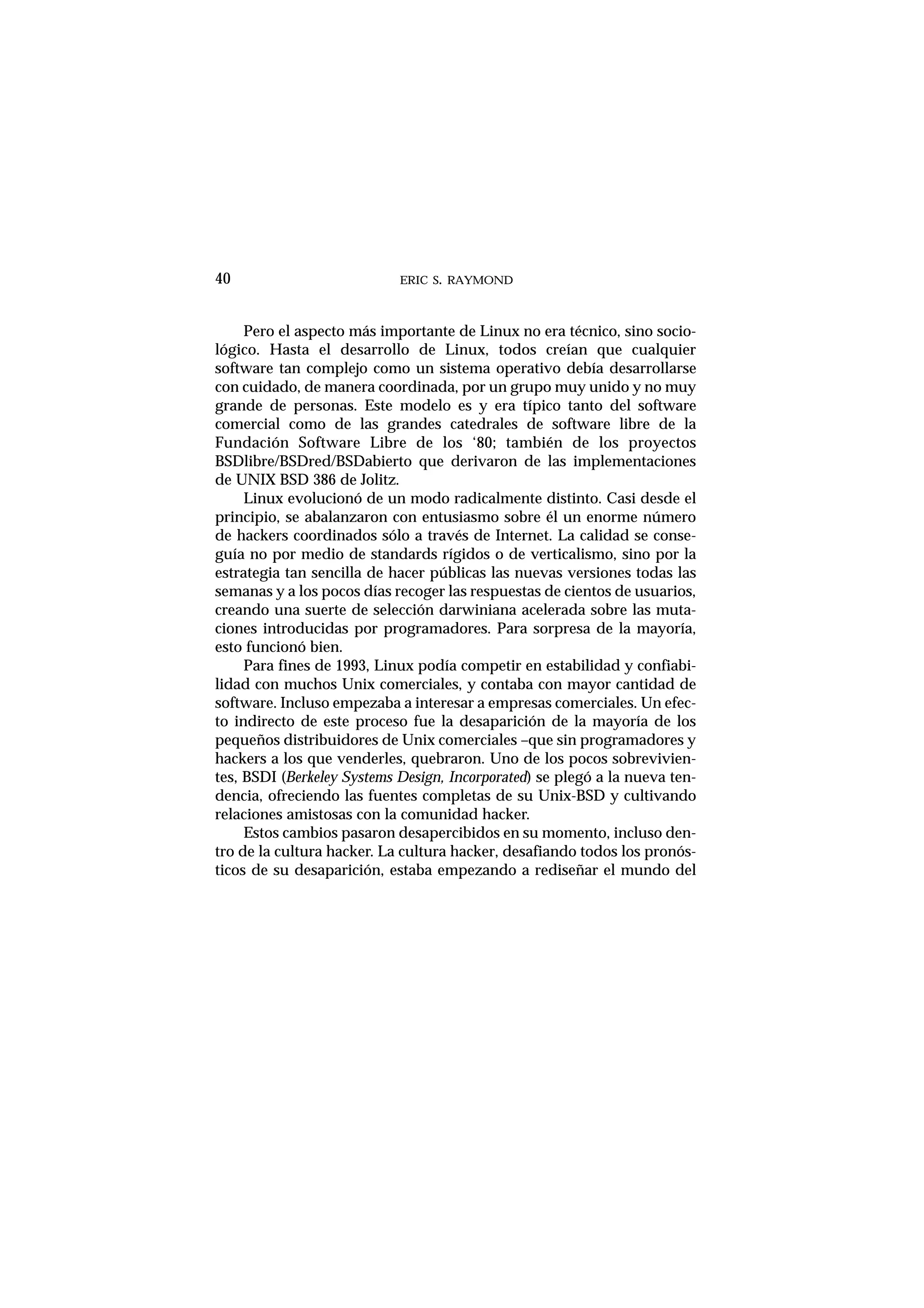 ERIC S. RAYMOND40
Pero el aspecto más importante de Linux no era técnico, sino socio-
lógico. Hasta el desarrollo de Linux, todos creían que cualquier
software tan complejo como un sistema operativo debía desarrollarse
con cuidado, de manera coordinada, por un grupo muy unido y no muy
grande de personas. Este modelo es y era típico tanto del software
comercial como de las grandes catedrales de software libre de la
Fundación Software Libre de los ‘80; también de los proyectos
BSDlibre/BSDred/BSDabierto que derivaron de las implementaciones
de UNIX BSD 386 de Jolitz.
Linux evolucionó de un modo radicalmente distinto. Casi desde el
principio, se abalanzaron con entusiasmo sobre él un enorme número
de hackers coordinados sólo a través de Internet. La calidad se conse-
guía no por medio de standards rígidos o de verticalismo, sino por la
estrategia tan sencilla de hacer públicas las nuevas versiones todas las
semanas y a los pocos días recoger las respuestas de cientos de usuarios,
creando una suerte de selección darwiniana acelerada sobre las muta-
ciones introducidas por programadores. Para sorpresa de la mayoría,
esto funcionó bien.
Para fines de 1993, Linux podía competir en estabilidad y confiabi-
lidad con muchos Unix comerciales, y contaba con mayor cantidad de
software. Incluso empezaba a interesar a empresas comerciales. Un efec-
to indirecto de este proceso fue la desaparición de la mayoría de los
pequeños distribuidores de Unix comerciales –que sin programadores y
hackers a los que venderles, quebraron. Uno de los pocos sobrevivien-
tes, BSDI (Berkeley Systems Design, Incorporated) se plegó a la nueva ten-
dencia, ofreciendo las fuentes completas de su Unix-BSD y cultivando
relaciones amistosas con la comunidad hacker.
Estos cambios pasaron desapercibidos en su momento, incluso den-
tro de la cultura hacker. La cultura hacker, desafiando todos los pronós-
ticos de su desaparición, estaba empezando a rediseñar el mundo del
 