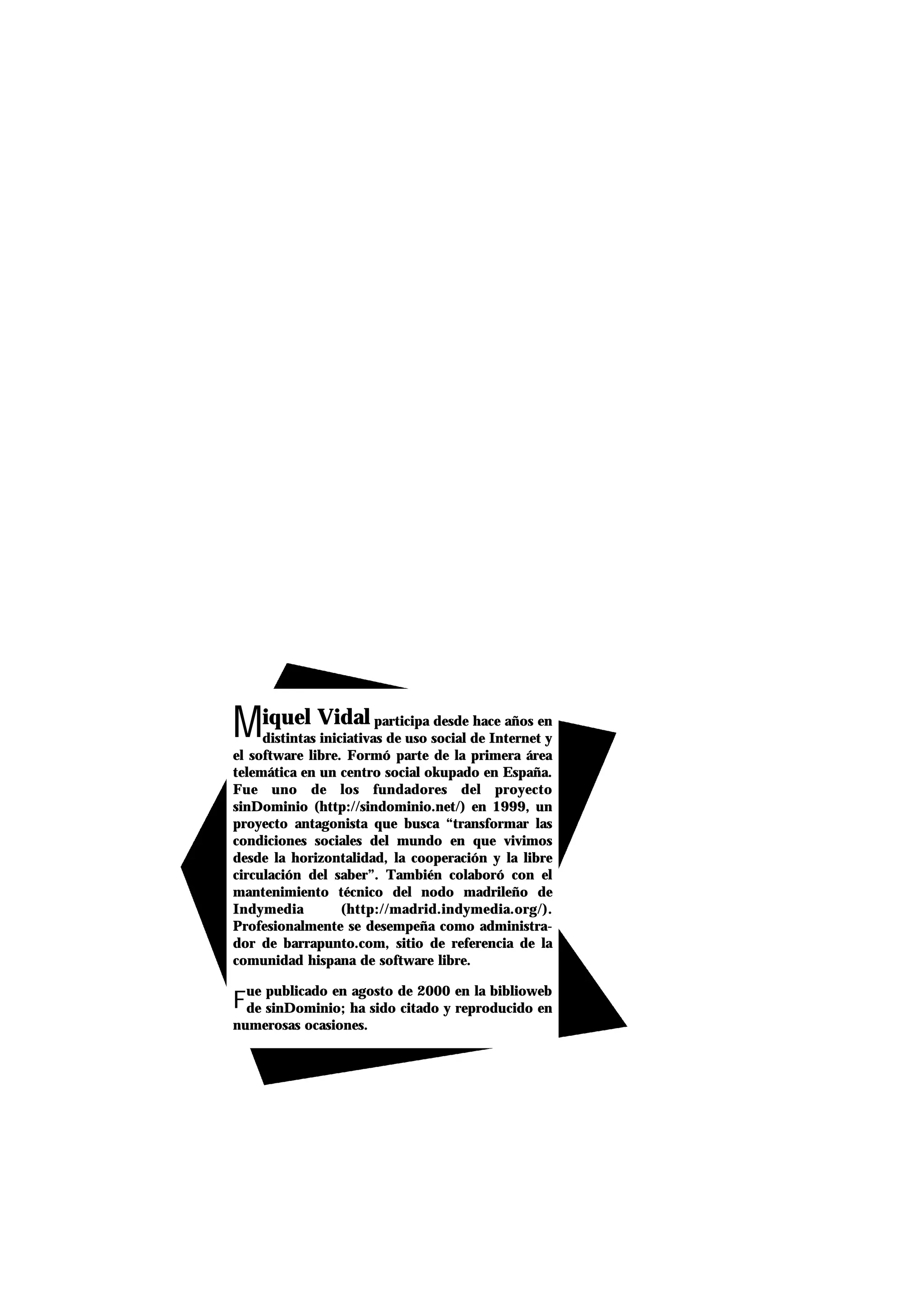 Miquel Vidal participa desde hace años en
distintas iniciativas de uso social de Internet y
el software libre. Formó parte de la primera área
telemática en un centro social okupado en España.
Fue uno de los fundadores del proyecto
sinDominio (http://sindominio.net/) en 1999, un
proyecto antagonista que busca “transformar las
condiciones sociales del mundo en que vivimos
desde la horizontalidad, la cooperación y la libre
circulación del saber”. También colaboró con el
mantenimiento técnico del nodo madrileño de
Indymedia (http://madrid.indymedia.org/).
Profesionalmente se desempeña como administra-
dor de barrapunto.com, sitio de referencia de la
comunidad hispana de software libre.
F
ue publicado en agosto de 2000 en la biblioweb
de sinDominio; ha sido citado y reproducido en
numerosas ocasiones.
 