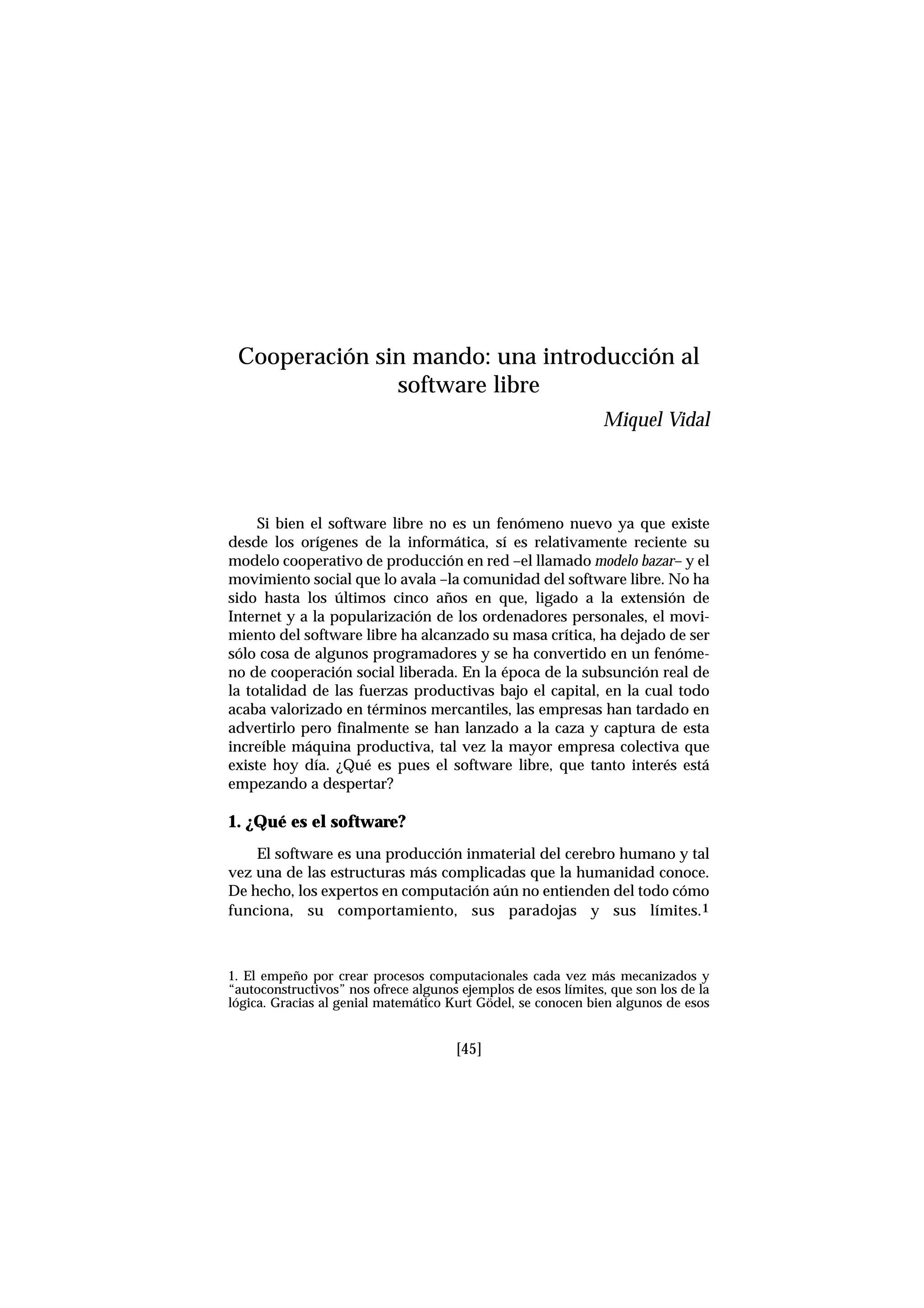 Si bien el software libre no es un fenómeno nuevo ya que existe
desde los orígenes de la informática, sí es relativamente reciente su
modelo cooperativo de producción en red –el llamado modelo bazar– y el
movimiento social que lo avala –la comunidad del software libre. No ha
sido hasta los últimos cinco años en que, ligado a la extensión de
Internet y a la popularización de los ordenadores personales, el movi-
miento del software libre ha alcanzado su masa crítica, ha dejado de ser
sólo cosa de algunos programadores y se ha convertido en un fenóme-
no de cooperación social liberada. En la época de la subsunción real de
la totalidad de las fuerzas productivas bajo el capital, en la cual todo
acaba valorizado en términos mercantiles, las empresas han tardado en
advertirlo pero finalmente se han lanzado a la caza y captura de esta
increíble máquina productiva, tal vez la mayor empresa colectiva que
existe hoy día. ¿Qué es pues el software libre, que tanto interés está
empezando a despertar?
1. ¿Qué es el software?
El software es una producción inmaterial del cerebro humano y tal
vez una de las estructuras más complicadas que la humanidad conoce.
De hecho, los expertos en computación aún no entienden del todo cómo
funciona, su comportamiento, sus paradojas y sus límites.1
[45]
Cooperación sin mando: una introducción al
software libre
Miquel Vidal
1. El empeño por crear procesos computacionales cada vez más mecanizados y
“autoconstructivos” nos ofrece algunos ejemplos de esos límites, que son los de la
lógica. Gracias al genial matemático Kurt Gödel, se conocen bien algunos de esos
 