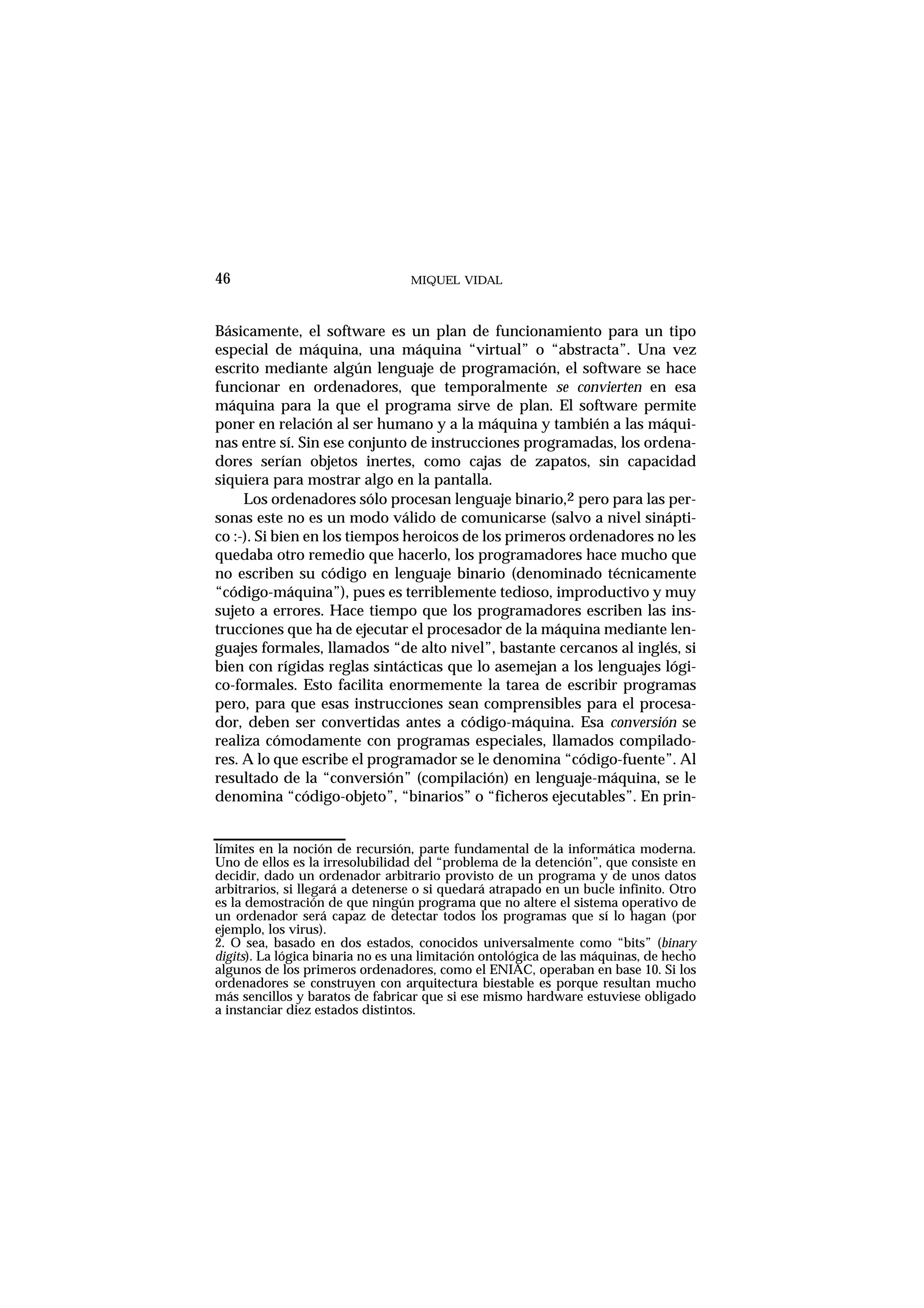 MIQUEL VIDAL
Básicamente, el software es un plan de funcionamiento para un tipo
especial de máquina, una máquina “virtual” o “abstracta”. Una vez
escrito mediante algún lenguaje de programación, el software se hace
funcionar en ordenadores, que temporalmente se convierten en esa
máquina para la que el programa sirve de plan. El software permite
poner en relación al ser humano y a la máquina y también a las máqui-
nas entre sí. Sin ese conjunto de instrucciones programadas, los ordena-
dores serían objetos inertes, como cajas de zapatos, sin capacidad
siquiera para mostrar algo en la pantalla.
Los ordenadores sólo procesan lenguaje binario,2 pero para las per-
sonas este no es un modo válido de comunicarse (salvo a nivel sinápti-
co :-). Si bien en los tiempos heroicos de los primeros ordenadores no les
quedaba otro remedio que hacerlo, los programadores hace mucho que
no escriben su código en lenguaje binario (denominado técnicamente
“código-máquina”), pues es terriblemente tedioso, improductivo y muy
sujeto a errores. Hace tiempo que los programadores escriben las ins-
trucciones que ha de ejecutar el procesador de la máquina mediante len-
guajes formales, llamados “de alto nivel”, bastante cercanos al inglés, si
bien con rígidas reglas sintácticas que lo asemejan a los lenguajes lógi-
co-formales. Esto facilita enormemente la tarea de escribir programas
pero, para que esas instrucciones sean comprensibles para el procesa-
dor, deben ser convertidas antes a código-máquina. Esa conversión se
realiza cómodamente con programas especiales, llamados compilado-
res. A lo que escribe el programador se le denomina “código-fuente”. Al
resultado de la “conversión” (compilación) en lenguaje-máquina, se le
denomina “código-objeto”, “binarios” o “ficheros ejecutables”. En prin-
46
límites en la noción de recursión, parte fundamental de la informática moderna.
Uno de ellos es la irresolubilidad del “problema de la detención”, que consiste en
decidir, dado un ordenador arbitrario provisto de un programa y de unos datos
arbitrarios, si llegará a detenerse o si quedará atrapado en un bucle infinito. Otro
es la demostración de que ningún programa que no altere el sistema operativo de
un ordenador será capaz de detectar todos los programas que sí lo hagan (por
ejemplo, los virus).
2. O sea, basado en dos estados, conocidos universalmente como “bits” (binary
digits). La lógica binaria no es una limitación ontológica de las máquinas, de hecho
algunos de los primeros ordenadores, como el ENIAC, operaban en base 10. Si los
ordenadores se construyen con arquitectura biestable es porque resultan mucho
más sencillos y baratos de fabricar que si ese mismo hardware estuviese obligado
a instanciar diez estados distintos.
 