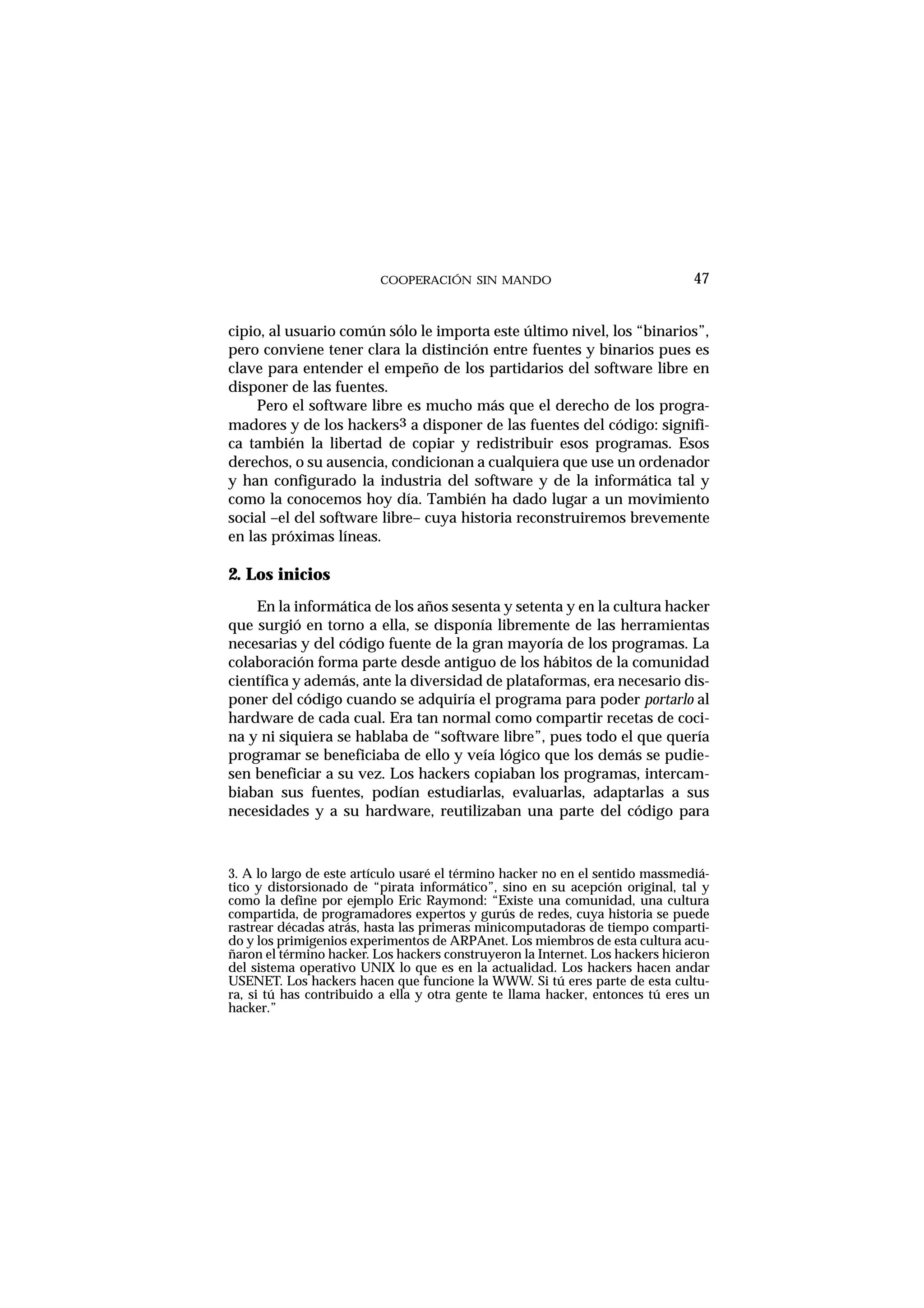 COOPERACIÓN SIN MANDO
cipio, al usuario común sólo le importa este último nivel, los “binarios”,
pero conviene tener clara la distinción entre fuentes y binarios pues es
clave para entender el empeño de los partidarios del software libre en
disponer de las fuentes.
Pero el software libre es mucho más que el derecho de los progra-
madores y de los hackers3 a disponer de las fuentes del código: signifi-
ca también la libertad de copiar y redistribuir esos programas. Esos
derechos, o su ausencia, condicionan a cualquiera que use un ordenador
y han configurado la industria del software y de la informática tal y
como la conocemos hoy día. También ha dado lugar a un movimiento
social –el del software libre– cuya historia reconstruiremos brevemente
en las próximas líneas.
2. Los inicios
En la informática de los años sesenta y setenta y en la cultura hacker
que surgió en torno a ella, se disponía libremente de las herramientas
necesarias y del código fuente de la gran mayoría de los programas. La
colaboración forma parte desde antiguo de los hábitos de la comunidad
científica y además, ante la diversidad de plataformas, era necesario dis-
poner del código cuando se adquiría el programa para poder portarlo al
hardware de cada cual. Era tan normal como compartir recetas de coci-
na y ni siquiera se hablaba de “software libre”, pues todo el que quería
programar se beneficiaba de ello y veía lógico que los demás se pudie-
sen beneficiar a su vez. Los hackers copiaban los programas, intercam-
biaban sus fuentes, podían estudiarlas, evaluarlas, adaptarlas a sus
necesidades y a su hardware, reutilizaban una parte del código para
47
3. A lo largo de este artículo usaré el término hacker no en el sentido massmediá-
tico y distorsionado de “pirata informático”, sino en su acepción original, tal y
como la define por ejemplo Eric Raymond: “Existe una comunidad, una cultura
compartida, de programadores expertos y gurús de redes, cuya historia se puede
rastrear décadas atrás, hasta las primeras minicomputadoras de tiempo comparti-
do y los primigenios experimentos de ARPAnet. Los miembros de esta cultura acu-
ñaron el término hacker. Los hackers construyeron la Internet. Los hackers hicieron
del sistema operativo UNIX lo que es en la actualidad. Los hackers hacen andar
USENET. Los hackers hacen que funcione la WWW. Si tú eres parte de esta cultu-
ra, si tú has contribuido a ella y otra gente te llama hacker, entonces tú eres un
hacker.”
 