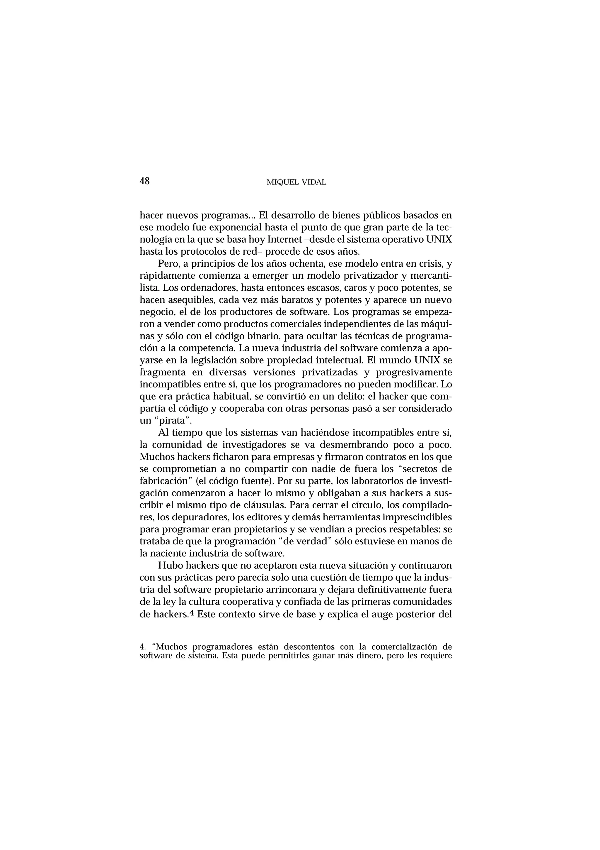 MIQUEL VIDAL
hacer nuevos programas... El desarrollo de bienes públicos basados en
ese modelo fue exponencial hasta el punto de que gran parte de la tec-
nología en la que se basa hoy Internet –desde el sistema operativo UNIX
hasta los protocolos de red– procede de esos años.
Pero, a principios de los años ochenta, ese modelo entra en crisis, y
rápidamente comienza a emerger un modelo privatizador y mercanti-
lista. Los ordenadores, hasta entonces escasos, caros y poco potentes, se
hacen asequibles, cada vez más baratos y potentes y aparece un nuevo
negocio, el de los productores de software. Los programas se empeza-
ron a vender como productos comerciales independientes de las máqui-
nas y sólo con el código binario, para ocultar las técnicas de programa-
ción a la competencia. La nueva industria del software comienza a apo-
yarse en la legislación sobre propiedad intelectual. El mundo UNIX se
fragmenta en diversas versiones privatizadas y progresivamente
incompatibles entre sí, que los programadores no pueden modificar. Lo
que era práctica habitual, se convirtió en un delito: el hacker que com-
partía el código y cooperaba con otras personas pasó a ser considerado
un “pirata”.
Al tiempo que los sistemas van haciéndose incompatibles entre sí,
la comunidad de investigadores se va desmembrando poco a poco.
Muchos hackers ficharon para empresas y firmaron contratos en los que
se comprometían a no compartir con nadie de fuera los “secretos de
fabricación” (el código fuente). Por su parte, los laboratorios de investi-
gación comenzaron a hacer lo mismo y obligaban a sus hackers a sus-
cribir el mismo tipo de cláusulas. Para cerrar el círculo, los compilado-
res, los depuradores, los editores y demás herramientas imprescindibles
para programar eran propietarios y se vendían a precios respetables: se
trataba de que la programación “de verdad” sólo estuviese en manos de
la naciente industria de software.
Hubo hackers que no aceptaron esta nueva situación y continuaron
con sus prácticas pero parecía solo una cuestión de tiempo que la indus-
tria del software propietario arrinconara y dejara definitivamente fuera
de la ley la cultura cooperativa y confiada de las primeras comunidades
de hackers.4 Este contexto sirve de base y explica el auge posterior del
48
4. “Muchos programadores están descontentos con la comercialización de
software de sistema. Esta puede permitirles ganar más dinero, pero les requiere
 