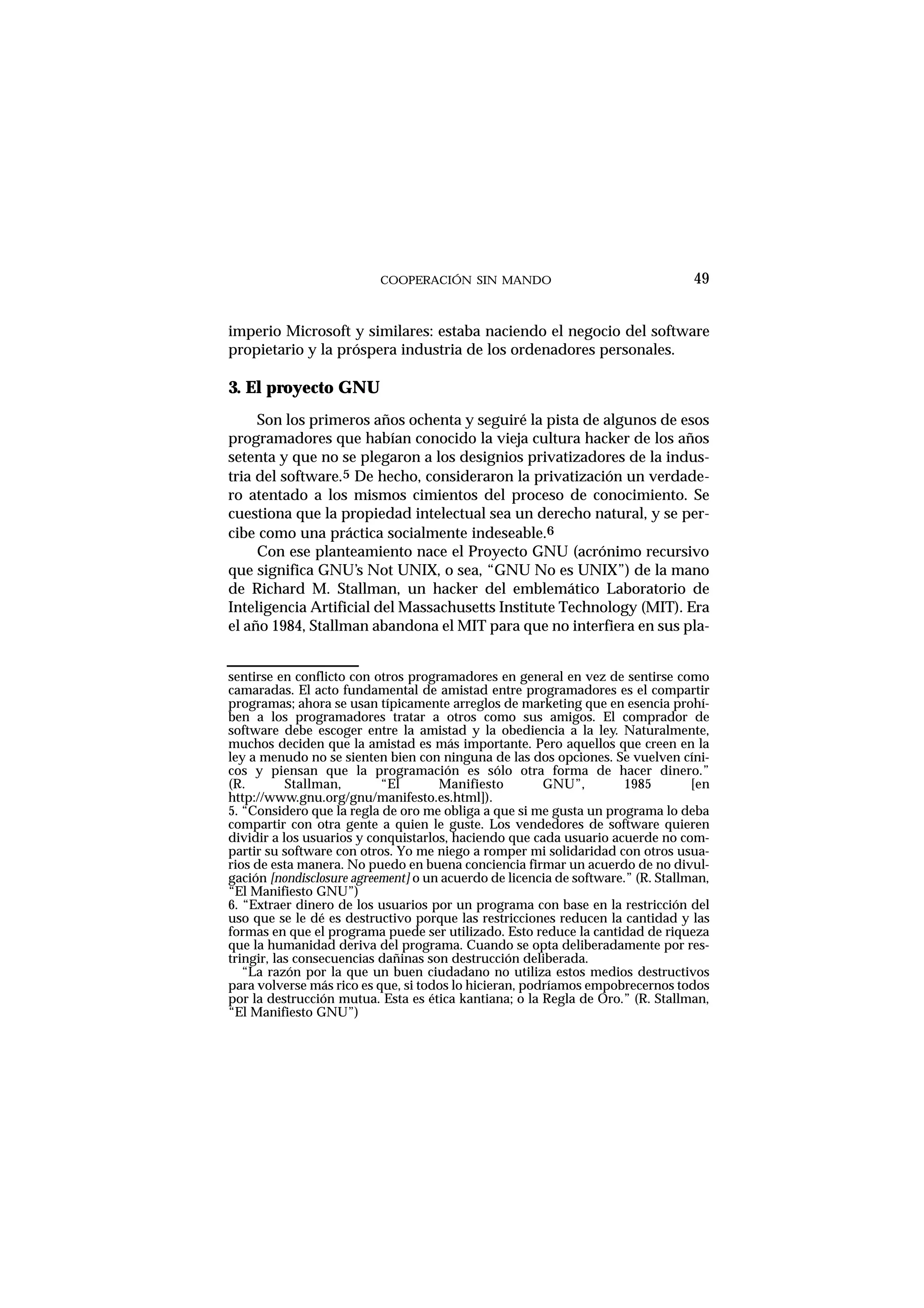 COOPERACIÓN SIN MANDO
imperio Microsoft y similares: estaba naciendo el negocio del software
propietario y la próspera industria de los ordenadores personales.
3. El proyecto GNU
Son los primeros años ochenta y seguiré la pista de algunos de esos
programadores que habían conocido la vieja cultura hacker de los años
setenta y que no se plegaron a los designios privatizadores de la indus-
tria del software.5 De hecho, consideraron la privatización un verdade-
ro atentado a los mismos cimientos del proceso de conocimiento. Se
cuestiona que la propiedad intelectual sea un derecho natural, y se per-
cibe como una práctica socialmente indeseable.6
Con ese planteamiento nace el Proyecto GNU (acrónimo recursivo
que significa GNU’s Not UNIX, o sea, “GNU No es UNIX”) de la mano
de Richard M. Stallman, un hacker del emblemático Laboratorio de
Inteligencia Artificial del Massachusetts Institute Technology (MIT). Era
el año 1984, Stallman abandona el MIT para que no interfiera en sus pla-
49
sentirse en conflicto con otros programadores en general en vez de sentirse como
camaradas. El acto fundamental de amistad entre programadores es el compartir
programas; ahora se usan típicamente arreglos de marketing que en esencia prohí-
ben a los programadores tratar a otros como sus amigos. El comprador de
software debe escoger entre la amistad y la obediencia a la ley. Naturalmente,
muchos deciden que la amistad es más importante. Pero aquellos que creen en la
ley a menudo no se sienten bien con ninguna de las dos opciones. Se vuelven cíni-
cos y piensan que la programación es sólo otra forma de hacer dinero.”
(R. Stallman, “El Manifiesto GNU”, 1985 [en
http://www.gnu.org/gnu/manifesto.es.html]).
5. “Considero que la regla de oro me obliga a que si me gusta un programa lo deba
compartir con otra gente a quien le guste. Los vendedores de software quieren
dividir a los usuarios y conquistarlos, haciendo que cada usuario acuerde no com-
partir su software con otros. Yo me niego a romper mi solidaridad con otros usua-
rios de esta manera. No puedo en buena conciencia firmar un acuerdo de no divul-
gación [nondisclosure agreement] o un acuerdo de licencia de software.” (R. Stallman,
“El Manifiesto GNU”)
6. “Extraer dinero de los usuarios por un programa con base en la restricción del
uso que se le dé es destructivo porque las restricciones reducen la cantidad y las
formas en que el programa puede ser utilizado. Esto reduce la cantidad de riqueza
que la humanidad deriva del programa. Cuando se opta deliberadamente por res-
tringir, las consecuencias dañinas son destrucción deliberada.
“La razón por la que un buen ciudadano no utiliza estos medios destructivos
para volverse más rico es que, si todos lo hicieran, podríamos empobrecernos todos
por la destrucción mutua. Esta es ética kantiana; o la Regla de Oro.” (R. Stallman,
“El Manifiesto GNU”)
 